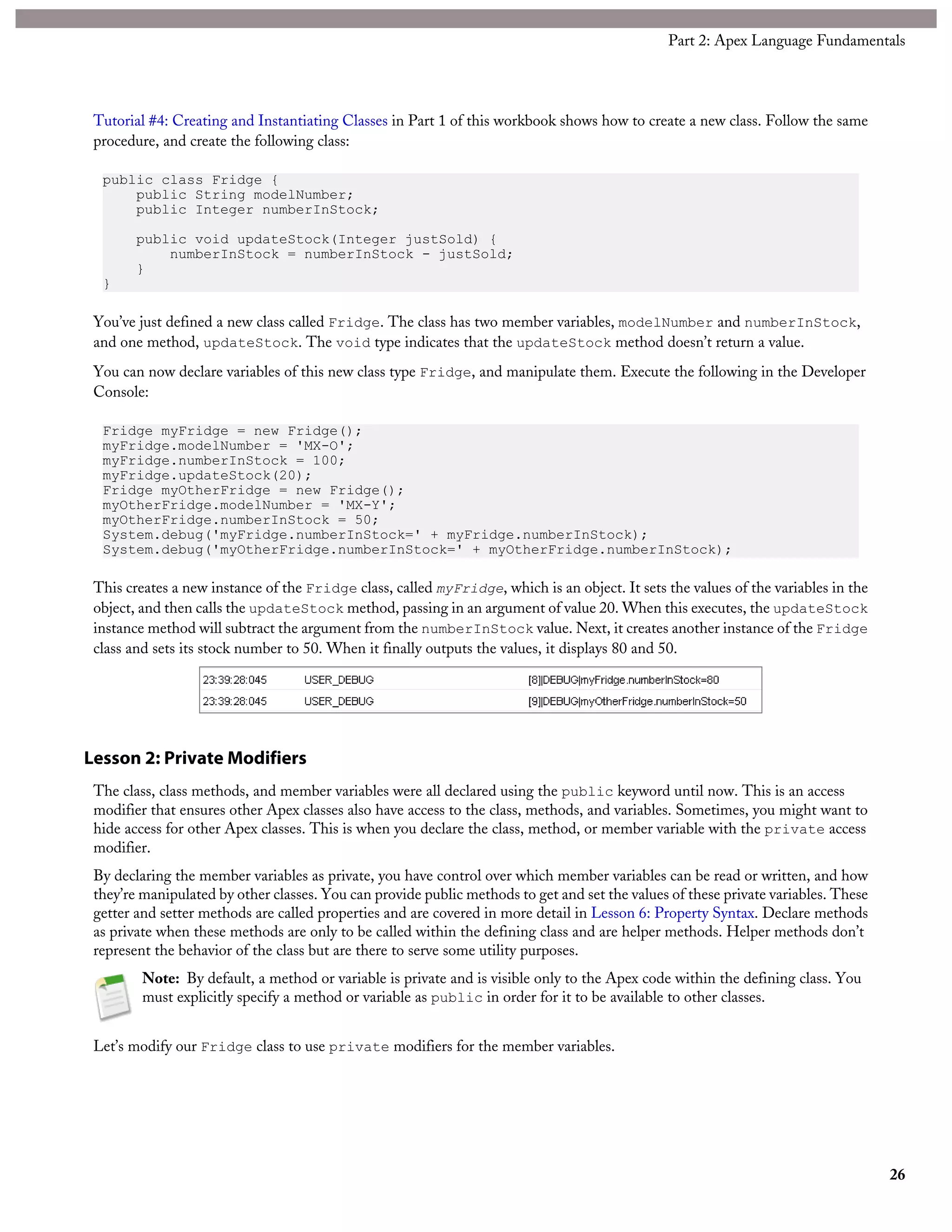 Tutorial #4: Creating and Instantiating Classes in Part 1 of this workbook shows how to create a new class. Follow the same
procedure, and create the following class:
public class Fridge {
public String modelNumber;
public Integer numberInStock;
public void updateStock(Integer justSold) {
numberInStock = numberInStock - justSold;
}
}
You’ve just defined a new class called Fridge. The class has two member variables, modelNumber and numberInStock,
and one method, updateStock. The void type indicates that the updateStock method doesn’t return a value.
You can now declare variables of this new class type Fridge, and manipulate them. Execute the following in the Developer
Console:
Fridge myFridge = new Fridge();
myFridge.modelNumber = 'MX-O';
myFridge.numberInStock = 100;
myFridge.updateStock(20);
Fridge myOtherFridge = new Fridge();
myOtherFridge.modelNumber = 'MX-Y';
myOtherFridge.numberInStock = 50;
System.debug('myFridge.numberInStock=' + myFridge.numberInStock);
System.debug('myOtherFridge.numberInStock=' + myOtherFridge.numberInStock);
This creates a new instance of the Fridge class, called myFridge, which is an object. It sets the values of the variables in the
object, and then calls the updateStock method, passing in an argument of value 20. When this executes, the updateStock
instance method will subtract the argument from the numberInStock value. Next, it creates another instance of the Fridge
class and sets its stock number to 50. When it finally outputs the values, it displays 80 and 50.
Lesson 2: Private Modifiers
The class, class methods, and member variables were all declared using the public keyword until now. This is an access
modifier that ensures other Apex classes also have access to the class, methods, and variables. Sometimes, you might want to
hide access for other Apex classes. This is when you declare the class, method, or member variable with the private access
modifier.
By declaring the member variables as private, you have control over which member variables can be read or written, and how
they’re manipulated by other classes. You can provide public methods to get and set the values of these private variables. These
getter and setter methods are called properties and are covered in more detail in Lesson 6: Property Syntax. Declare methods
as private when these methods are only to be called within the defining class and are helper methods. Helper methods don’t
represent the behavior of the class but are there to serve some utility purposes.
Note: By default, a method or variable is private and is visible only to the Apex code within the defining class. You
must explicitly specify a method or variable as public in order for it to be available to other classes.
Let’s modify our Fridge class to use private modifiers for the member variables.
26
Part 2: Apex Language Fundamentals
 