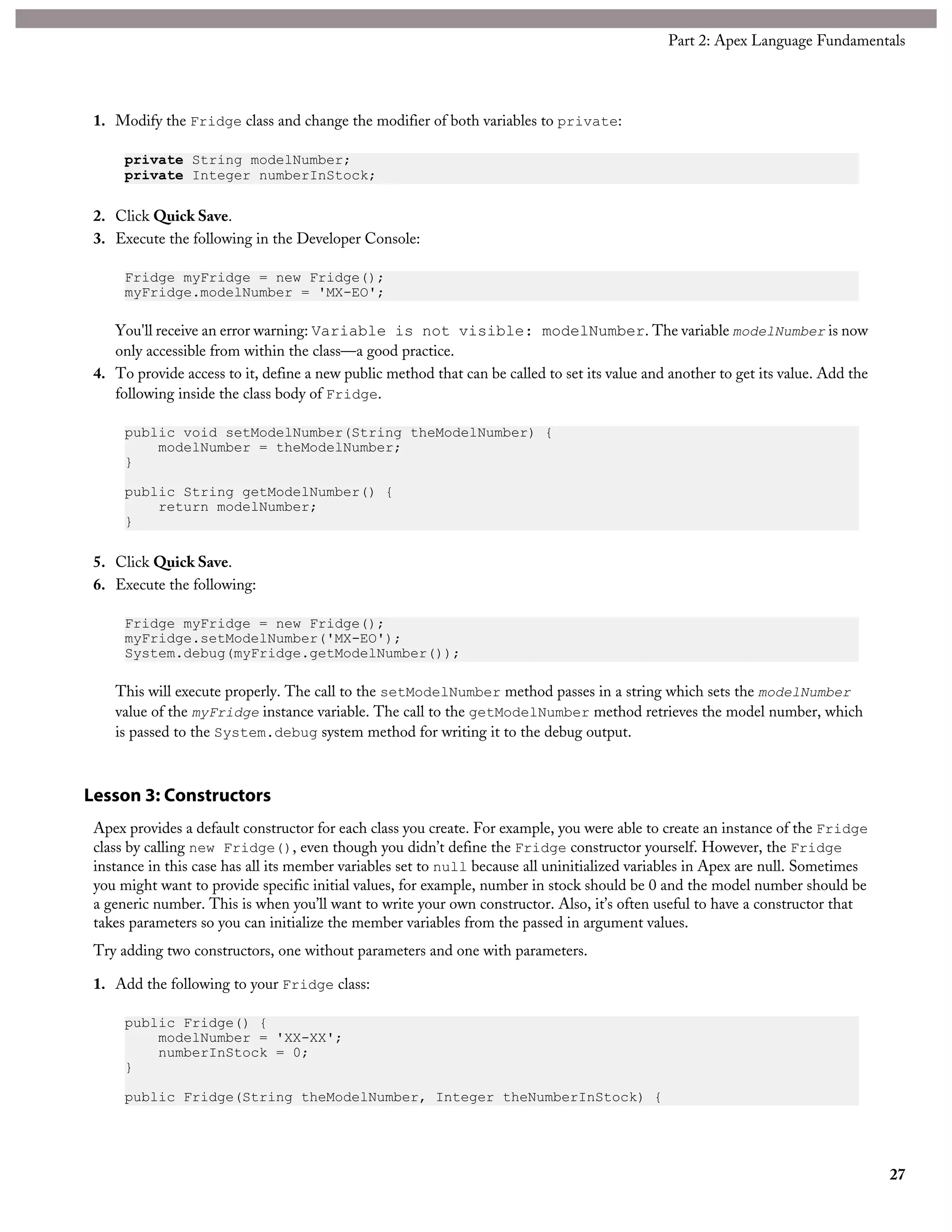 1. Modify the Fridge class and change the modifier of both variables to private:
private String modelNumber;
private Integer numberInStock;
2. Click Quick Save.
3. Execute the following in the Developer Console:
Fridge myFridge = new Fridge();
myFridge.modelNumber = 'MX-EO';
You'll receive an error warning: Variable is not visible: modelNumber. The variable modelNumber is now
only accessible from within the class—a good practice.
4. To provide access to it, define a new public method that can be called to set its value and another to get its value. Add the
following inside the class body of Fridge.
public void setModelNumber(String theModelNumber) {
modelNumber = theModelNumber;
}
public String getModelNumber() {
return modelNumber;
}
5. Click Quick Save.
6. Execute the following:
Fridge myFridge = new Fridge();
myFridge.setModelNumber('MX-EO');
System.debug(myFridge.getModelNumber());
This will execute properly. The call to the setModelNumber method passes in a string which sets the modelNumber
value of the myFridge instance variable. The call to the getModelNumber method retrieves the model number, which
is passed to the System.debug system method for writing it to the debug output.
Lesson 3: Constructors
Apex provides a default constructor for each class you create. For example, you were able to create an instance of the Fridge
class by calling new Fridge(), even though you didn’t define the Fridge constructor yourself. However, the Fridge
instance in this case has all its member variables set to null because all uninitialized variables in Apex are null. Sometimes
you might want to provide specific initial values, for example, number in stock should be 0 and the model number should be
a generic number. This is when you’ll want to write your own constructor. Also, it’s often useful to have a constructor that
takes parameters so you can initialize the member variables from the passed in argument values.
Try adding two constructors, one without parameters and one with parameters.
1. Add the following to your Fridge class:
public Fridge() {
modelNumber = 'XX-XX';
numberInStock = 0;
}
public Fridge(String theModelNumber, Integer theNumberInStock) {
27
Part 2: Apex Language Fundamentals
 