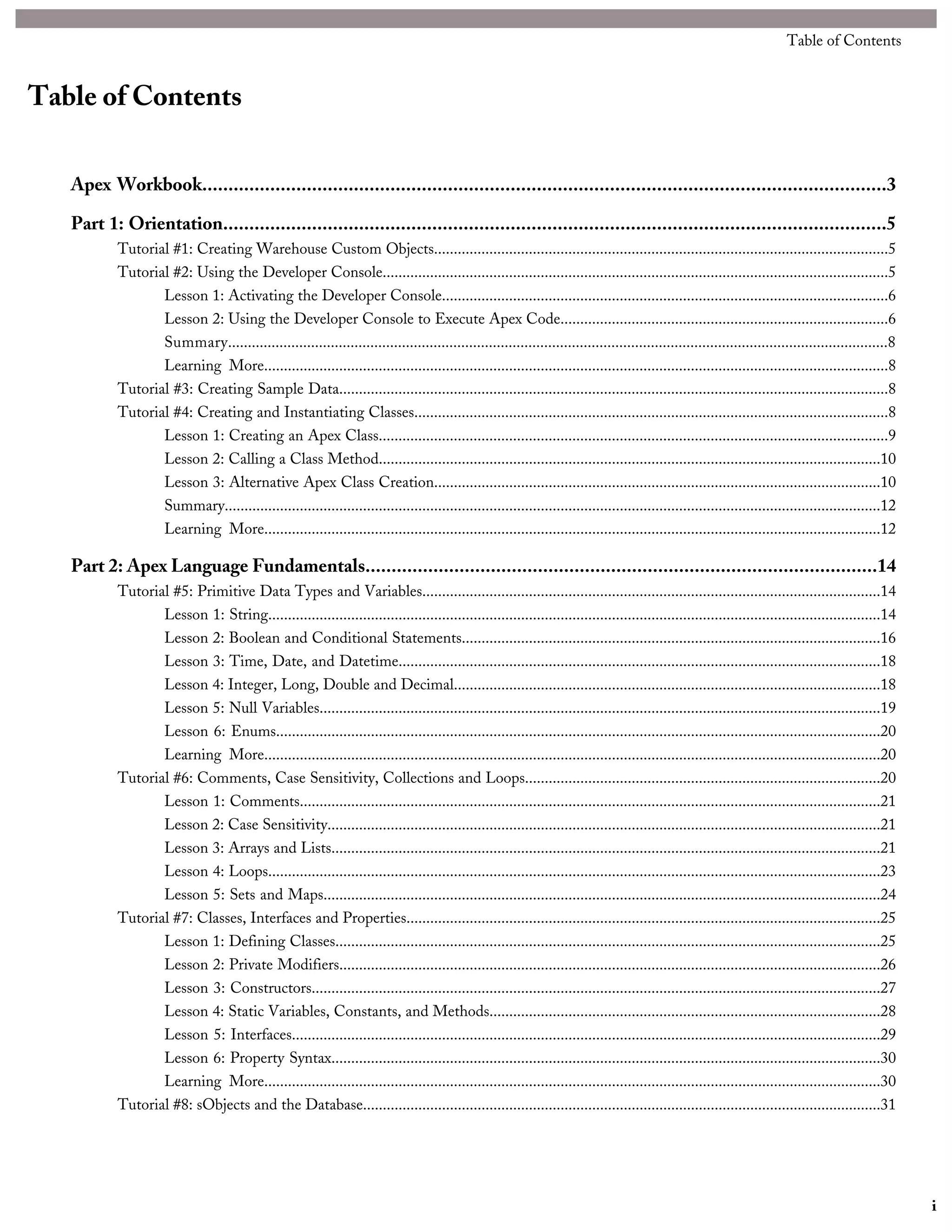 Table of Contents
Apex Workbook...................................................................................................................................3
Part 1: Orientation...............................................................................................................................5
Tutorial #1: Creating Warehouse Custom Objects...................................................................................................................5
Tutorial #2: Using the Developer Console................................................................................................................................5
Lesson 1: Activating the Developer Console.................................................................................................................6
Lesson 2: Using the Developer Console to Execute Apex Code...................................................................................6
Summary.......................................................................................................................................................................8
Learning More..............................................................................................................................................................8
Tutorial #3: Creating Sample Data...........................................................................................................................................8
Tutorial #4: Creating and Instantiating Classes........................................................................................................................8
Lesson 1: Creating an Apex Class.................................................................................................................................9
Lesson 2: Calling a Class Method...............................................................................................................................10
Lesson 3: Alternative Apex Class Creation.................................................................................................................10
Summary......................................................................................................................................................................12
Learning More............................................................................................................................................................12
Part 2: Apex Language Fundamentals..................................................................................................14
Tutorial #5: Primitive Data Types and Variables....................................................................................................................14
Lesson 1: String...........................................................................................................................................................14
Lesson 2: Boolean and Conditional Statements..........................................................................................................16
Lesson 3: Time, Date, and Datetime..........................................................................................................................18
Lesson 4: Integer, Long, Double and Decimal............................................................................................................18
Lesson 5: Null Variables..............................................................................................................................................19
Lesson 6: Enums.........................................................................................................................................................20
Learning More............................................................................................................................................................20
Tutorial #6: Comments, Case Sensitivity, Collections and Loops..........................................................................................20
Lesson 1: Comments...................................................................................................................................................21
Lesson 2: Case Sensitivity............................................................................................................................................21
Lesson 3: Arrays and Lists...........................................................................................................................................21
Lesson 4: Loops...........................................................................................................................................................23
Lesson 5: Sets and Maps.............................................................................................................................................24
Tutorial #7: Classes, Interfaces and Properties........................................................................................................................25
Lesson 1: Defining Classes..........................................................................................................................................25
Lesson 2: Private Modifiers.........................................................................................................................................26
Lesson 3: Constructors................................................................................................................................................27
Lesson 4: Static Variables, Constants, and Methods...................................................................................................28
Lesson 5: Interfaces.....................................................................................................................................................29
Lesson 6: Property Syntax...........................................................................................................................................30
Learning More............................................................................................................................................................30
Tutorial #8: sObjects and the Database...................................................................................................................................31
i
Table of Contents
 