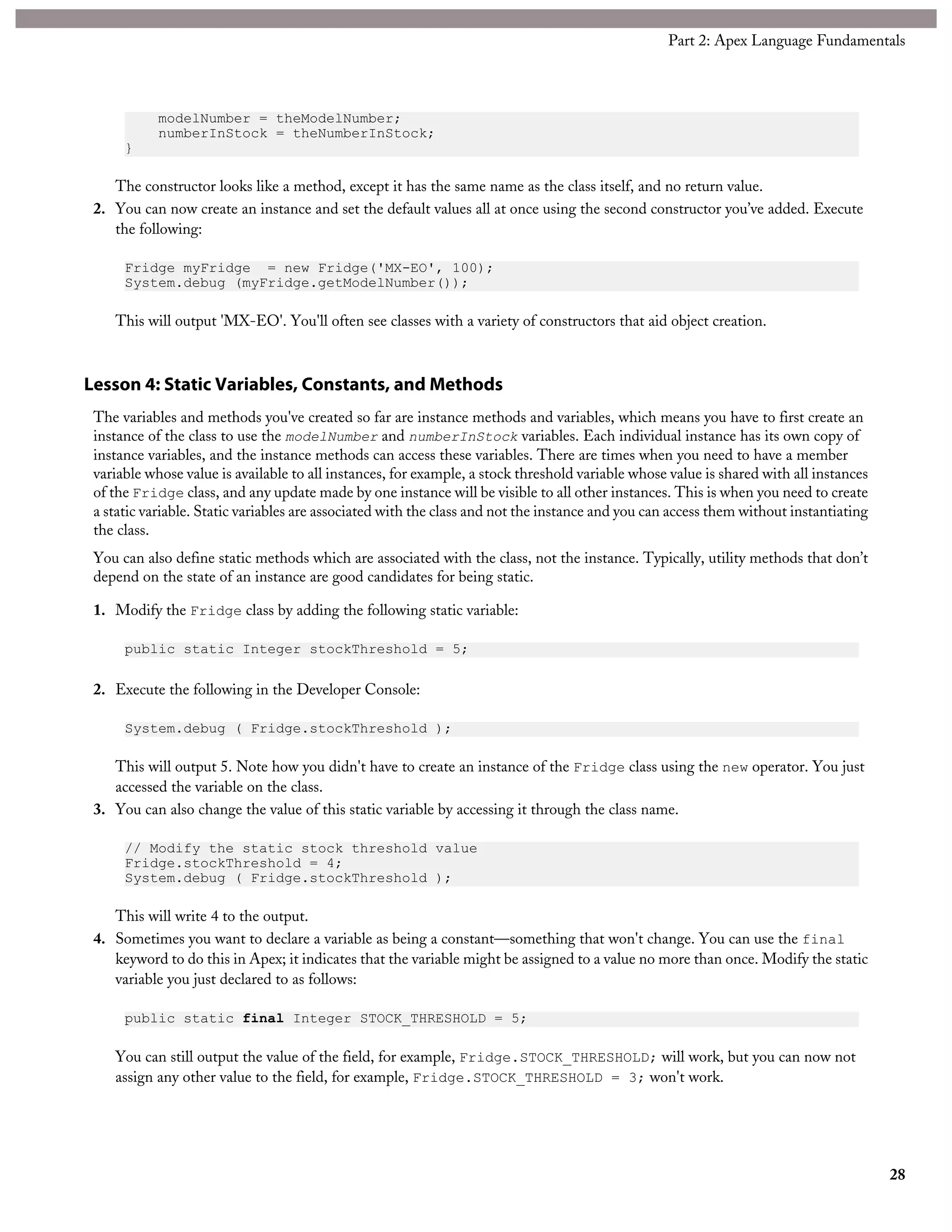modelNumber = theModelNumber;
numberInStock = theNumberInStock;
}
The constructor looks like a method, except it has the same name as the class itself, and no return value.
2. You can now create an instance and set the default values all at once using the second constructor you’ve added. Execute
the following:
Fridge myFridge = new Fridge('MX-EO', 100);
System.debug (myFridge.getModelNumber());
This will output 'MX-EO'. You'll often see classes with a variety of constructors that aid object creation.
Lesson 4: Static Variables, Constants, and Methods
The variables and methods you've created so far are instance methods and variables, which means you have to first create an
instance of the class to use the modelNumber and numberInStock variables. Each individual instance has its own copy of
instance variables, and the instance methods can access these variables. There are times when you need to have a member
variable whose value is available to all instances, for example, a stock threshold variable whose value is shared with all instances
of the Fridge class, and any update made by one instance will be visible to all other instances. This is when you need to create
a static variable. Static variables are associated with the class and not the instance and you can access them without instantiating
the class.
You can also define static methods which are associated with the class, not the instance. Typically, utility methods that don’t
depend on the state of an instance are good candidates for being static.
1. Modify the Fridge class by adding the following static variable:
public static Integer stockThreshold = 5;
2. Execute the following in the Developer Console:
System.debug ( Fridge.stockThreshold );
This will output 5. Note how you didn't have to create an instance of the Fridge class using the new operator. You just
accessed the variable on the class.
3. You can also change the value of this static variable by accessing it through the class name.
// Modify the static stock threshold value
Fridge.stockThreshold = 4;
System.debug ( Fridge.stockThreshold );
This will write 4 to the output.
4. Sometimes you want to declare a variable as being a constant—something that won't change. You can use the final
keyword to do this in Apex; it indicates that the variable might be assigned to a value no more than once. Modify the static
variable you just declared to as follows:
public static final Integer STOCK_THRESHOLD = 5;
You can still output the value of the field, for example, Fridge.STOCK_THRESHOLD; will work, but you can now not
assign any other value to the field, for example, Fridge.STOCK_THRESHOLD = 3; won't work.
28
Part 2: Apex Language Fundamentals
 