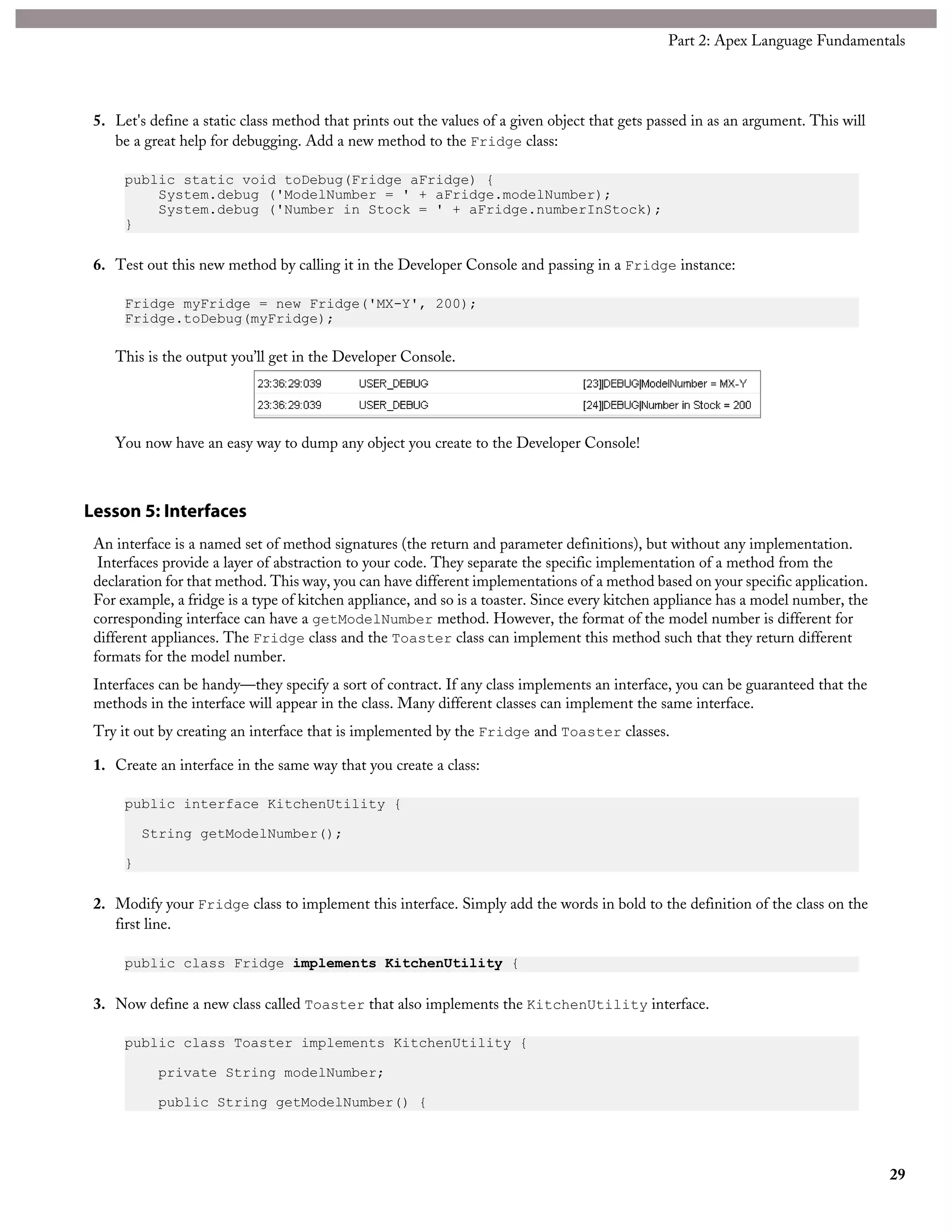 5. Let's define a static class method that prints out the values of a given object that gets passed in as an argument. This will
be a great help for debugging. Add a new method to the Fridge class:
public static void toDebug(Fridge aFridge) {
System.debug ('ModelNumber = ' + aFridge.modelNumber);
System.debug ('Number in Stock = ' + aFridge.numberInStock);
}
6. Test out this new method by calling it in the Developer Console and passing in a Fridge instance:
Fridge myFridge = new Fridge('MX-Y', 200);
Fridge.toDebug(myFridge);
This is the output you’ll get in the Developer Console.
You now have an easy way to dump any object you create to the Developer Console!
Lesson 5: Interfaces
An interface is a named set of method signatures (the return and parameter definitions), but without any implementation.
Interfaces provide a layer of abstraction to your code. They separate the specific implementation of a method from the
declaration for that method. This way, you can have different implementations of a method based on your specific application.
For example, a fridge is a type of kitchen appliance, and so is a toaster. Since every kitchen appliance has a model number, the
corresponding interface can have a getModelNumber method. However, the format of the model number is different for
different appliances. The Fridge class and the Toaster class can implement this method such that they return different
formats for the model number.
Interfaces can be handy—they specify a sort of contract. If any class implements an interface, you can be guaranteed that the
methods in the interface will appear in the class. Many different classes can implement the same interface.
Try it out by creating an interface that is implemented by the Fridge and Toaster classes.
1. Create an interface in the same way that you create a class:
public interface KitchenUtility {
String getModelNumber();
}
2. Modify your Fridge class to implement this interface. Simply add the words in bold to the definition of the class on the
first line.
public class Fridge implements KitchenUtility {
3. Now define a new class called Toaster that also implements the KitchenUtility interface.
public class Toaster implements KitchenUtility {
private String modelNumber;
public String getModelNumber() {
29
Part 2: Apex Language Fundamentals
 