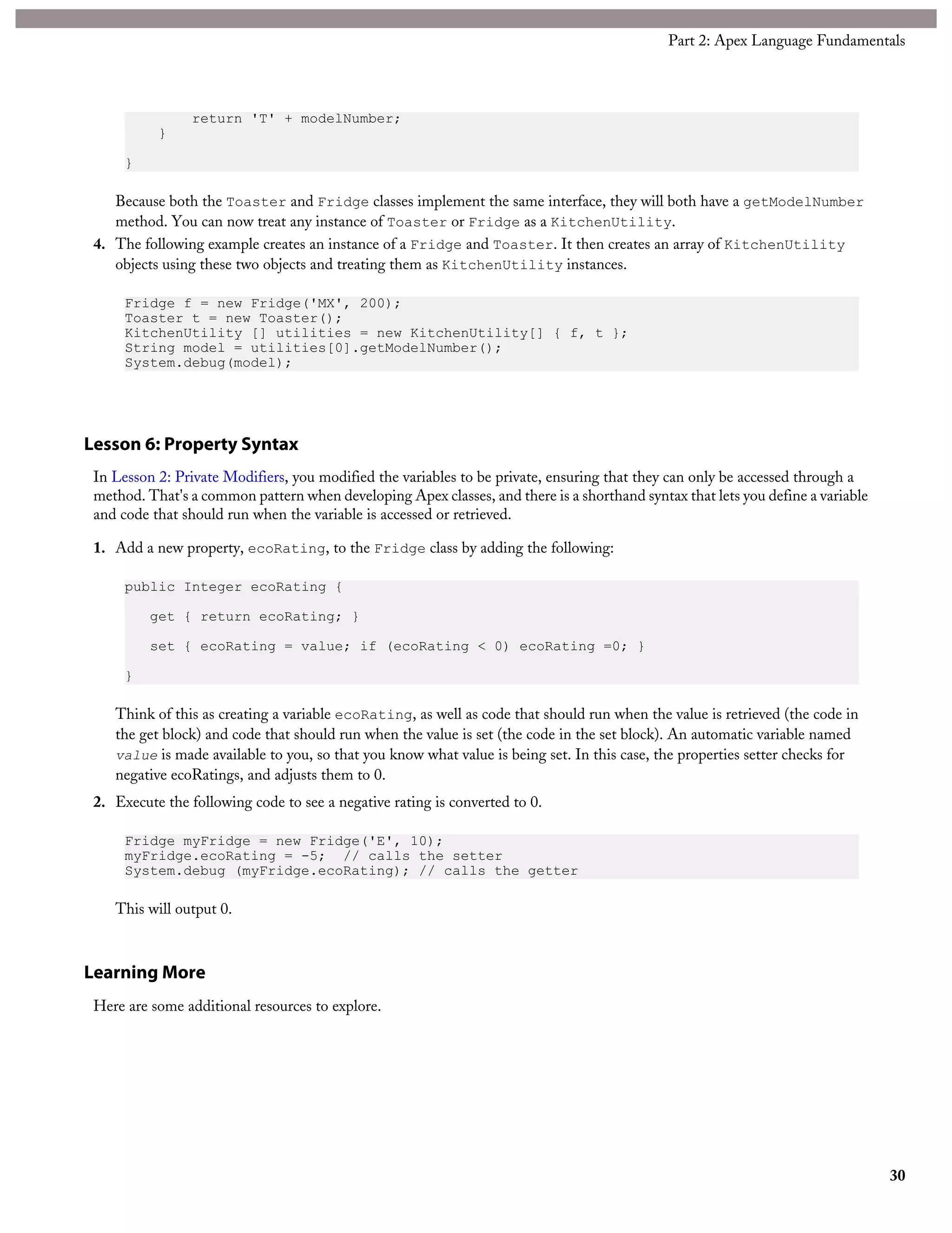 return 'T' + modelNumber;
}
}
Because both the Toaster and Fridge classes implement the same interface, they will both have a getModelNumber
method. You can now treat any instance of Toaster or Fridge as a KitchenUtility.
4. The following example creates an instance of a Fridge and Toaster. It then creates an array of KitchenUtility
objects using these two objects and treating them as KitchenUtility instances.
Fridge f = new Fridge('MX', 200);
Toaster t = new Toaster();
KitchenUtility [] utilities = new KitchenUtility[] { f, t };
String model = utilities[0].getModelNumber();
System.debug(model);
Lesson 6: Property Syntax
In Lesson 2: Private Modifiers, you modified the variables to be private, ensuring that they can only be accessed through a
method. That's a common pattern when developing Apex classes, and there is a shorthand syntax that lets you define a variable
and code that should run when the variable is accessed or retrieved.
1. Add a new property, ecoRating, to the Fridge class by adding the following:
public Integer ecoRating {
get { return ecoRating; }
set { ecoRating = value; if (ecoRating < 0) ecoRating =0; }
}
Think of this as creating a variable ecoRating, as well as code that should run when the value is retrieved (the code in
the get block) and code that should run when the value is set (the code in the set block). An automatic variable named
value is made available to you, so that you know what value is being set. In this case, the properties setter checks for
negative ecoRatings, and adjusts them to 0.
2. Execute the following code to see a negative rating is converted to 0.
Fridge myFridge = new Fridge('E', 10);
myFridge.ecoRating = -5; // calls the setter
System.debug (myFridge.ecoRating); // calls the getter
This will output 0.
Learning More
Here are some additional resources to explore.
30
Part 2: Apex Language Fundamentals
 