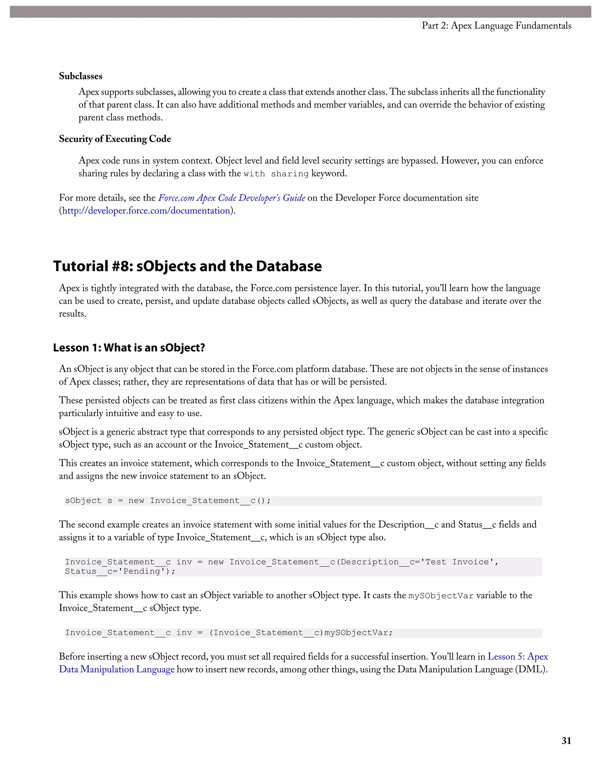 Subclasses
Apex supports subclasses, allowing you to create a class that extends another class. The subclass inherits all the functionality
of that parent class. It can also have additional methods and member variables, and can override the behavior of existing
parent class methods.
Security of Executing Code
Apex code runs in system context. Object level and field level security settings are bypassed. However, you can enforce
sharing rules by declaring a class with the with sharing keyword.
For more details, see the Force.com Apex Code Developer's Guide on the Developer Force documentation site
(http://developer.force.com/documentation).
Tutorial #8: sObjects and the Database
Apex is tightly integrated with the database, the Force.com persistence layer. In this tutorial, you’ll learn how the language
can be used to create, persist, and update database objects called sObjects, as well as query the database and iterate over the
results.
Lesson 1: What is an sObject?
An sObject is any object that can be stored in the Force.com platform database. These are not objects in the sense of instances
of Apex classes; rather, they are representations of data that has or will be persisted.
These persisted objects can be treated as first class citizens within the Apex language, which makes the database integration
particularly intuitive and easy to use.
sObject is a generic abstract type that corresponds to any persisted object type. The generic sObject can be cast into a specific
sObject type, such as an account or the Invoice_Statement__c custom object.
This creates an invoice statement, which corresponds to the Invoice_Statement__c custom object, without setting any fields
and assigns the new invoice statement to an sObject.
sObject s = new Invoice_Statement__c();
The second example creates an invoice statement with some initial values for the Description__c and Status__c fields and
assigns it to a variable of type Invoice_Statement__c, which is an sObject type also.
Invoice_Statement__c inv = new Invoice_Statement__c(Description__c='Test Invoice',
Status__c='Pending');
This example shows how to cast an sObject variable to another sObject type. It casts the mySObjectVar variable to the
Invoice_Statement__c sObject type.
Invoice_Statement__c inv = (Invoice_Statement__c)mySObjectVar;
Before inserting a new sObject record, you must set all required fields for a successful insertion. You’ll learn in Lesson 5: Apex
Data Manipulation Language how to insert new records, among other things, using the Data Manipulation Language (DML).
31
Part 2: Apex Language Fundamentals
 