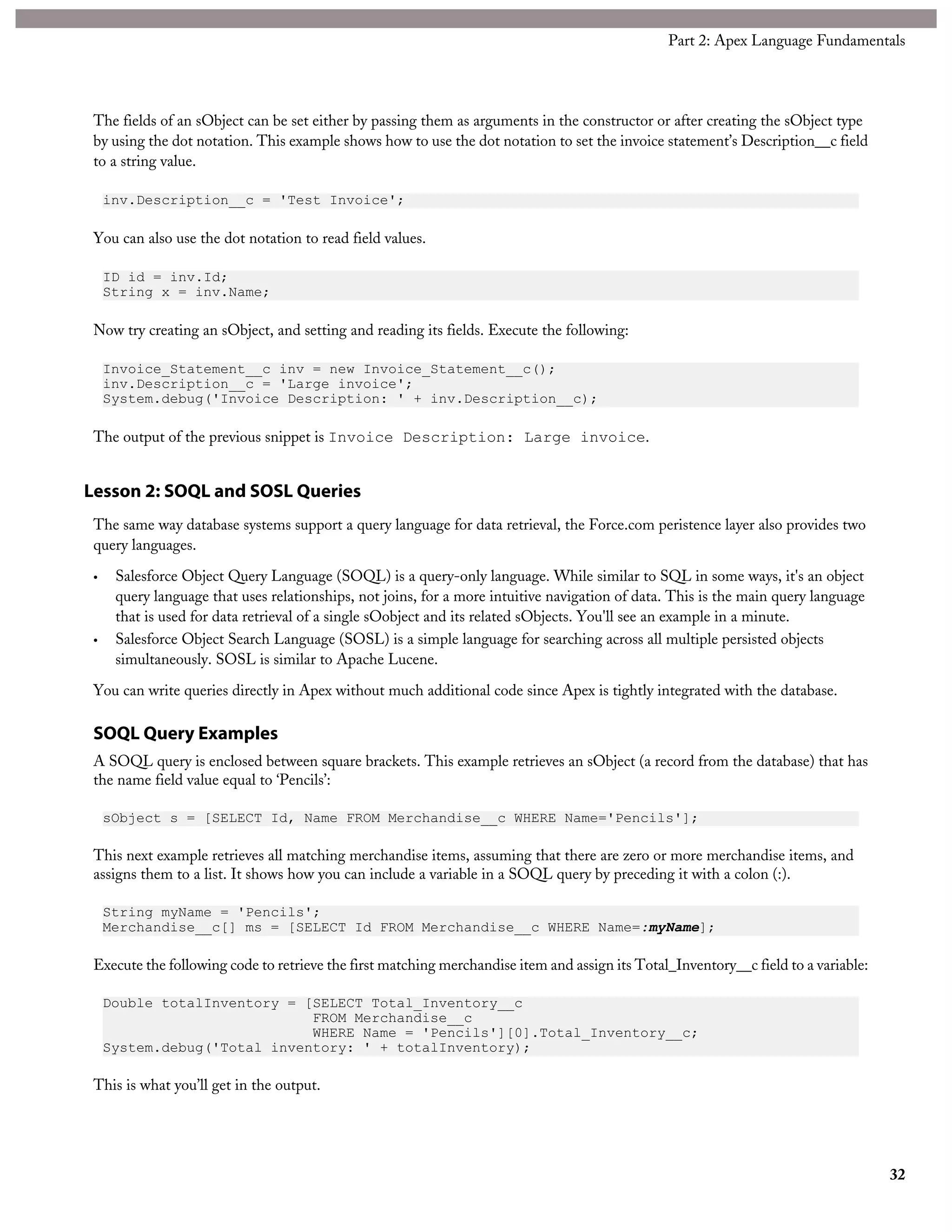 The fields of an sObject can be set either by passing them as arguments in the constructor or after creating the sObject type
by using the dot notation. This example shows how to use the dot notation to set the invoice statement’s Description__c field
to a string value.
inv.Description__c = 'Test Invoice';
You can also use the dot notation to read field values.
ID id = inv.Id;
String x = inv.Name;
Now try creating an sObject, and setting and reading its fields. Execute the following:
Invoice_Statement__c inv = new Invoice_Statement__c();
inv.Description__c = 'Large invoice';
System.debug('Invoice Description: ' + inv.Description__c);
The output of the previous snippet is Invoice Description: Large invoice.
Lesson 2: SOQL and SOSL Queries
The same way database systems support a query language for data retrieval, the Force.com peristence layer also provides two
query languages.
• Salesforce Object Query Language (SOQL) is a query-only language. While similar to SQL in some ways, it's an object
query language that uses relationships, not joins, for a more intuitive navigation of data. This is the main query language
that is used for data retrieval of a single sOobject and its related sObjects. You'll see an example in a minute.
• Salesforce Object Search Language (SOSL) is a simple language for searching across all multiple persisted objects
simultaneously. SOSL is similar to Apache Lucene.
You can write queries directly in Apex without much additional code since Apex is tightly integrated with the database.
SOQL Query Examples
A SOQL query is enclosed between square brackets. This example retrieves an sObject (a record from the database) that has
the name field value equal to ‘Pencils’:
sObject s = [SELECT Id, Name FROM Merchandise__c WHERE Name='Pencils'];
This next example retrieves all matching merchandise items, assuming that there are zero or more merchandise items, and
assigns them to a list. It shows how you can include a variable in a SOQL query by preceding it with a colon (:).
String myName = 'Pencils';
Merchandise__c[] ms = [SELECT Id FROM Merchandise__c WHERE Name=:myName];
Execute the following code to retrieve the first matching merchandise item and assign its Total_Inventory__c field to a variable:
Double totalInventory = [SELECT Total_Inventory__c
FROM Merchandise__c
WHERE Name = 'Pencils'][0].Total_Inventory__c;
System.debug('Total inventory: ' + totalInventory);
This is what you’ll get in the output.
32
Part 2: Apex Language Fundamentals
 