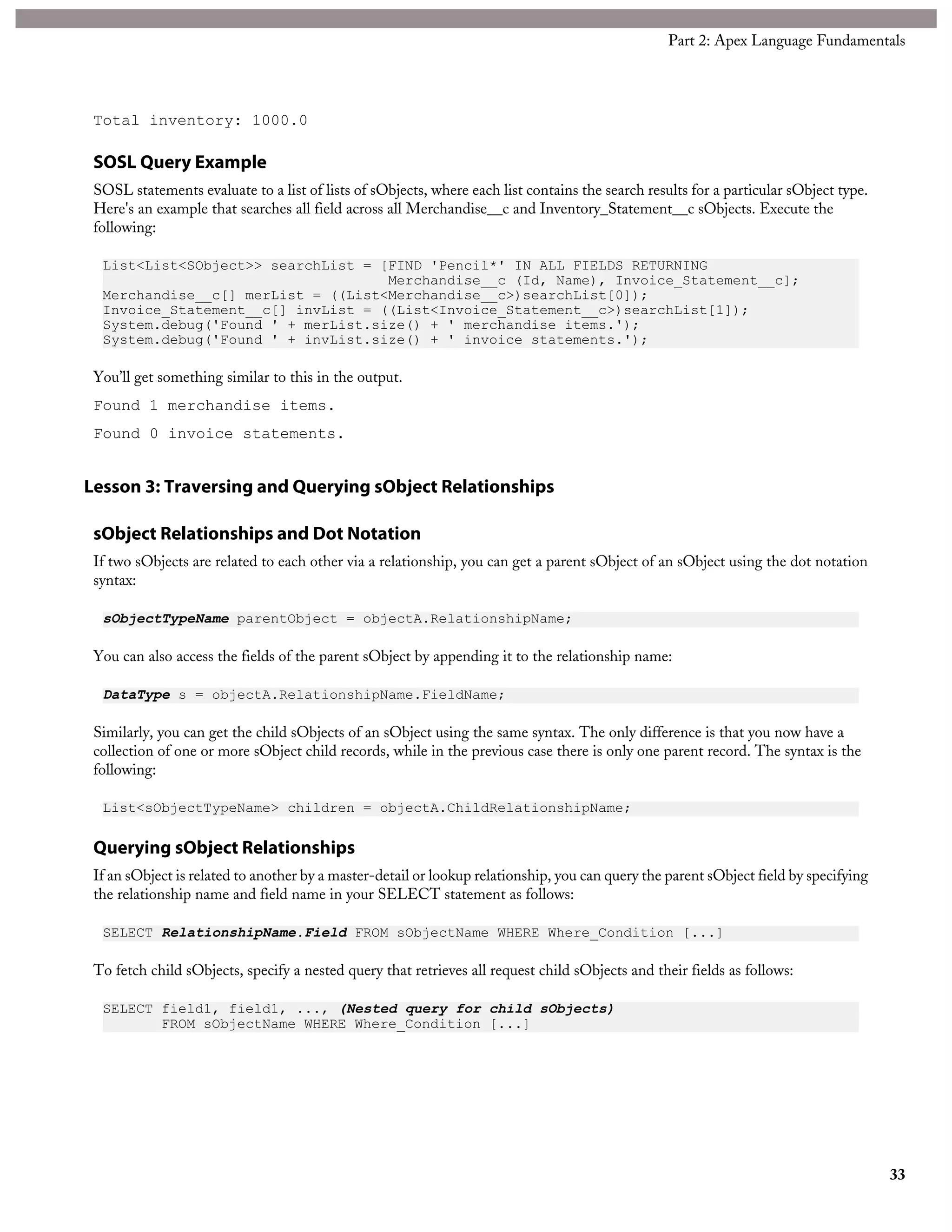 Total inventory: 1000.0
SOSL Query Example
SOSL statements evaluate to a list of lists of sObjects, where each list contains the search results for a particular sObject type.
Here's an example that searches all field across all Merchandise__c and Inventory_Statement__c sObjects. Execute the
following:
List<List<SObject>> searchList = [FIND 'Pencil*' IN ALL FIELDS RETURNING
Merchandise__c (Id, Name), Invoice_Statement__c];
Merchandise__c[] merList = ((List<Merchandise__c>)searchList[0]);
Invoice_Statement__c[] invList = ((List<Invoice_Statement__c>)searchList[1]);
System.debug('Found ' + merList.size() + ' merchandise items.');
System.debug('Found ' + invList.size() + ' invoice statements.');
You’ll get something similar to this in the output.
Found 1 merchandise items.
Found 0 invoice statements.
Lesson 3: Traversing and Querying sObject Relationships
sObject Relationships and Dot Notation
If two sObjects are related to each other via a relationship, you can get a parent sObject of an sObject using the dot notation
syntax:
sObjectTypeName parentObject = objectA.RelationshipName;
You can also access the fields of the parent sObject by appending it to the relationship name:
DataType s = objectA.RelationshipName.FieldName;
Similarly, you can get the child sObjects of an sObject using the same syntax. The only difference is that you now have a
collection of one or more sObject child records, while in the previous case there is only one parent record. The syntax is the
following:
List<sObjectTypeName> children = objectA.ChildRelationshipName;
Querying sObject Relationships
If an sObject is related to another by a master-detail or lookup relationship, you can query the parent sObject field by specifying
the relationship name and field name in your SELECT statement as follows:
SELECT RelationshipName.Field FROM sObjectName WHERE Where_Condition [...]
To fetch child sObjects, specify a nested query that retrieves all request child sObjects and their fields as follows:
SELECT field1, field1, ..., (Nested query for child sObjects)
FROM sObjectName WHERE Where_Condition [...]
33
Part 2: Apex Language Fundamentals
 