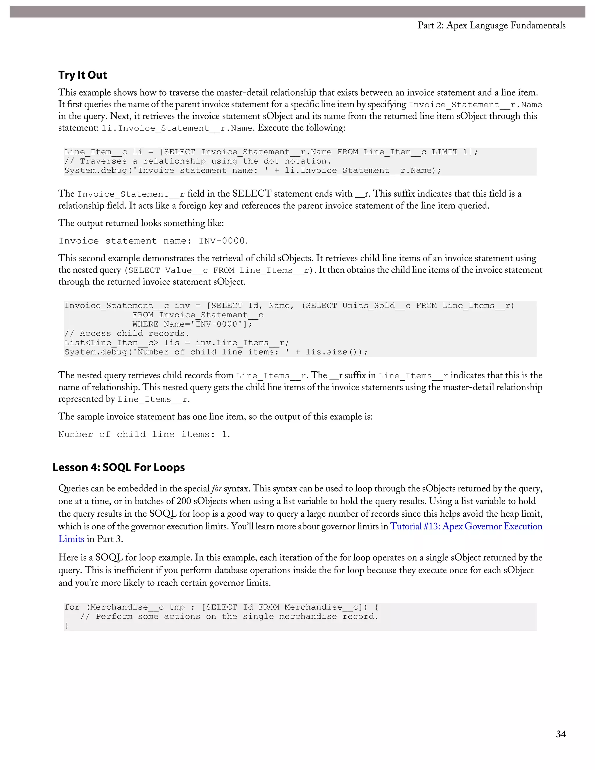 Try It Out
This example shows how to traverse the master-detail relationship that exists between an invoice statement and a line item.
It first queries the name of the parent invoice statement for a specific line item by specifying Invoice_Statement__r.Name
in the query. Next, it retrieves the invoice statement sObject and its name from the returned line item sObject through this
statement: li.Invoice_Statement__r.Name. Execute the following:
Line_Item__c li = [SELECT Invoice_Statement__r.Name FROM Line_Item__c LIMIT 1];
// Traverses a relationship using the dot notation.
System.debug('Invoice statement name: ' + li.Invoice_Statement__r.Name);
The Invoice_Statement__r field in the SELECT statement ends with __r. This suffix indicates that this field is a
relationship field. It acts like a foreign key and references the parent invoice statement of the line item queried.
The output returned looks something like:
Invoice statement name: INV-0000.
This second example demonstrates the retrieval of child sObjects. It retrieves child line items of an invoice statement using
the nested query (SELECT Value__c FROM Line_Items__r). It then obtains the child line items of the invoice statement
through the returned invoice statement sObject.
Invoice_Statement__c inv = [SELECT Id, Name, (SELECT Units_Sold__c FROM Line_Items__r)
FROM Invoice_Statement__c
WHERE Name='INV-0000'];
// Access child records.
List<Line_Item__c> lis = inv.Line_Items__r;
System.debug('Number of child line items: ' + lis.size());
The nested query retrieves child records from Line_Items__r. The __r suffix in Line_Items__r indicates that this is the
name of relationship. This nested query gets the child line items of the invoice statements using the master-detail relationship
represented by Line_Items__r.
The sample invoice statement has one line item, so the output of this example is:
Number of child line items: 1.
Lesson 4: SOQL For Loops
Queries can be embedded in the special for syntax. This syntax can be used to loop through the sObjects returned by the query,
one at a time, or in batches of 200 sObjects when using a list variable to hold the query results. Using a list variable to hold
the query results in the SOQL for loop is a good way to query a large number of records since this helps avoid the heap limit,
which is one of the governor execution limits. You’ll learn more about governor limits in Tutorial #13: Apex Governor Execution
Limits in Part 3.
Here is a SOQL for loop example. In this example, each iteration of the for loop operates on a single sObject returned by the
query. This is inefficient if you perform database operations inside the for loop because they execute once for each sObject
and you’re more likely to reach certain governor limits.
for (Merchandise__c tmp : [SELECT Id FROM Merchandise__c]) {
// Perform some actions on the single merchandise record.
}
34
Part 2: Apex Language Fundamentals
 