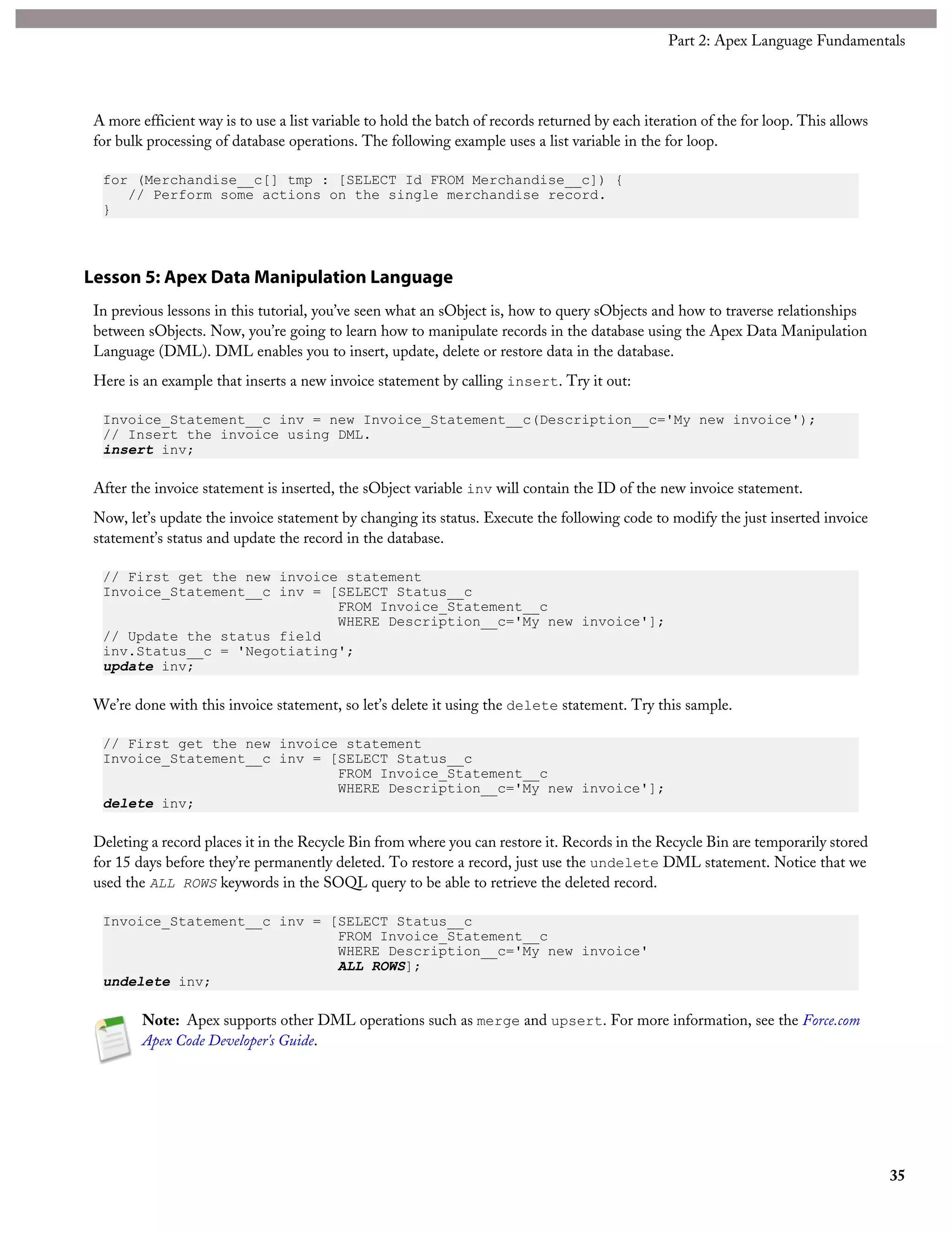 A more efficient way is to use a list variable to hold the batch of records returned by each iteration of the for loop. This allows
for bulk processing of database operations. The following example uses a list variable in the for loop.
for (Merchandise__c[] tmp : [SELECT Id FROM Merchandise__c]) {
// Perform some actions on the single merchandise record.
}
Lesson 5: Apex Data Manipulation Language
In previous lessons in this tutorial, you’ve seen what an sObject is, how to query sObjects and how to traverse relationships
between sObjects. Now, you’re going to learn how to manipulate records in the database using the Apex Data Manipulation
Language (DML). DML enables you to insert, update, delete or restore data in the database.
Here is an example that inserts a new invoice statement by calling insert. Try it out:
Invoice_Statement__c inv = new Invoice_Statement__c(Description__c='My new invoice');
// Insert the invoice using DML.
insert inv;
After the invoice statement is inserted, the sObject variable inv will contain the ID of the new invoice statement.
Now, let’s update the invoice statement by changing its status. Execute the following code to modify the just inserted invoice
statement’s status and update the record in the database.
// First get the new invoice statement
Invoice_Statement__c inv = [SELECT Status__c
FROM Invoice_Statement__c
WHERE Description__c='My new invoice'];
// Update the status field
inv.Status__c = 'Negotiating';
update inv;
We’re done with this invoice statement, so let’s delete it using the delete statement. Try this sample.
// First get the new invoice statement
Invoice_Statement__c inv = [SELECT Status__c
FROM Invoice_Statement__c
WHERE Description__c='My new invoice'];
delete inv;
Deleting a record places it in the Recycle Bin from where you can restore it. Records in the Recycle Bin are temporarily stored
for 15 days before they’re permanently deleted. To restore a record, just use the undelete DML statement. Notice that we
used the ALL ROWS keywords in the SOQL query to be able to retrieve the deleted record.
Invoice_Statement__c inv = [SELECT Status__c
FROM Invoice_Statement__c
WHERE Description__c='My new invoice'
ALL ROWS];
undelete inv;
Note: Apex supports other DML operations such as merge and upsert. For more information, see the Force.com
Apex Code Developer's Guide.
35
Part 2: Apex Language Fundamentals
 