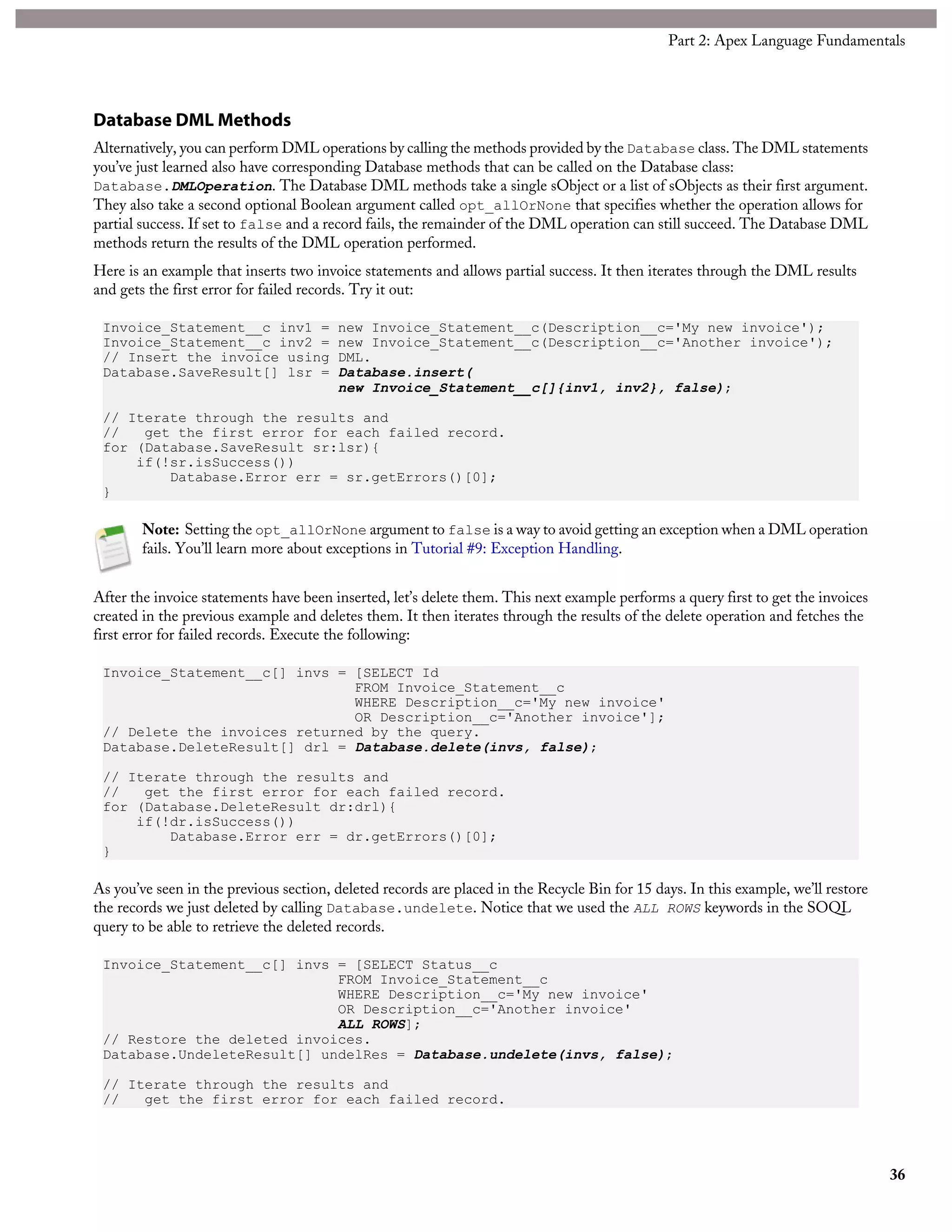 Database DML Methods
Alternatively, you can perform DML operations by calling the methods provided by the Database class. The DML statements
you’ve just learned also have corresponding Database methods that can be called on the Database class:
Database.DMLOperation. The Database DML methods take a single sObject or a list of sObjects as their first argument.
They also take a second optional Boolean argument called opt_allOrNone that specifies whether the operation allows for
partial success. If set to false and a record fails, the remainder of the DML operation can still succeed. The Database DML
methods return the results of the DML operation performed.
Here is an example that inserts two invoice statements and allows partial success. It then iterates through the DML results
and gets the first error for failed records. Try it out:
Invoice_Statement__c inv1 = new Invoice_Statement__c(Description__c='My new invoice');
Invoice_Statement__c inv2 = new Invoice_Statement__c(Description__c='Another invoice');
// Insert the invoice using DML.
Database.SaveResult[] lsr = Database.insert(
new Invoice_Statement__c[]{inv1, inv2}, false);
// Iterate through the results and
// get the first error for each failed record.
for (Database.SaveResult sr:lsr){
if(!sr.isSuccess())
Database.Error err = sr.getErrors()[0];
}
Note: Setting the opt_allOrNone argument to false is a way to avoid getting an exception when a DML operation
fails. You’ll learn more about exceptions in Tutorial #9: Exception Handling.
After the invoice statements have been inserted, let’s delete them. This next example performs a query first to get the invoices
created in the previous example and deletes them. It then iterates through the results of the delete operation and fetches the
first error for failed records. Execute the following:
Invoice_Statement__c[] invs = [SELECT Id
FROM Invoice_Statement__c
WHERE Description__c='My new invoice'
OR Description__c='Another invoice'];
// Delete the invoices returned by the query.
Database.DeleteResult[] drl = Database.delete(invs, false);
// Iterate through the results and
// get the first error for each failed record.
for (Database.DeleteResult dr:drl){
if(!dr.isSuccess())
Database.Error err = dr.getErrors()[0];
}
As you’ve seen in the previous section, deleted records are placed in the Recycle Bin for 15 days. In this example, we’ll restore
the records we just deleted by calling Database.undelete. Notice that we used the ALL ROWS keywords in the SOQL
query to be able to retrieve the deleted records.
Invoice_Statement__c[] invs = [SELECT Status__c
FROM Invoice_Statement__c
WHERE Description__c='My new invoice'
OR Description__c='Another invoice'
ALL ROWS];
// Restore the deleted invoices.
Database.UndeleteResult[] undelRes = Database.undelete(invs, false);
// Iterate through the results and
// get the first error for each failed record.
36
Part 2: Apex Language Fundamentals
 