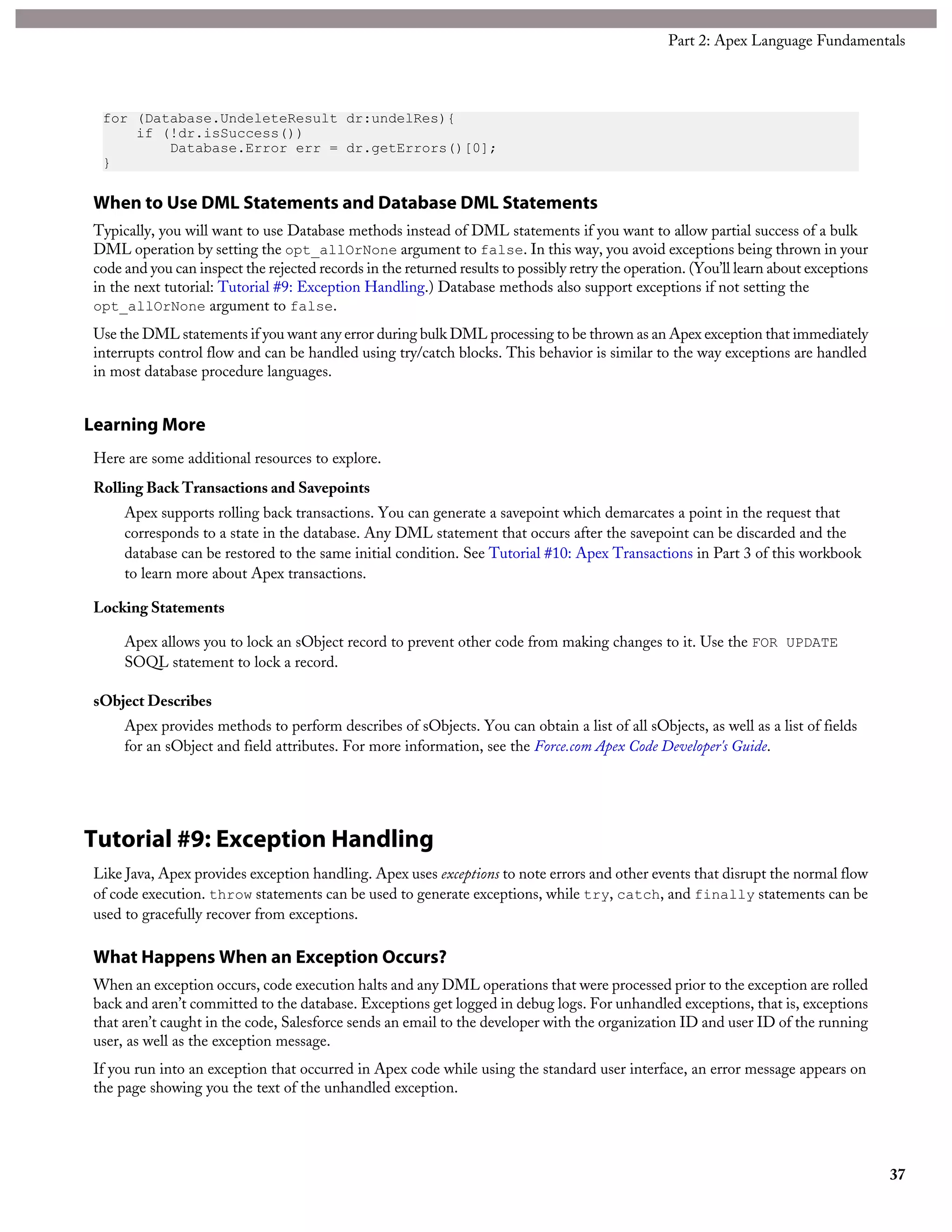 for (Database.UndeleteResult dr:undelRes){
if (!dr.isSuccess())
Database.Error err = dr.getErrors()[0];
}
When to Use DML Statements and Database DML Statements
Typically, you will want to use Database methods instead of DML statements if you want to allow partial success of a bulk
DML operation by setting the opt_allOrNone argument to false. In this way, you avoid exceptions being thrown in your
code and you can inspect the rejected records in the returned results to possibly retry the operation. (You’ll learn about exceptions
in the next tutorial: Tutorial #9: Exception Handling.) Database methods also support exceptions if not setting the
opt_allOrNone argument to false.
Use the DML statements if you want any error during bulk DML processing to be thrown as an Apex exception that immediately
interrupts control flow and can be handled using try/catch blocks. This behavior is similar to the way exceptions are handled
in most database procedure languages.
Learning More
Here are some additional resources to explore.
Rolling Back Transactions and Savepoints
Apex supports rolling back transactions. You can generate a savepoint which demarcates a point in the request that
corresponds to a state in the database. Any DML statement that occurs after the savepoint can be discarded and the
database can be restored to the same initial condition. See Tutorial #10: Apex Transactions in Part 3 of this workbook
to learn more about Apex transactions.
Locking Statements
Apex allows you to lock an sObject record to prevent other code from making changes to it. Use the FOR UPDATE
SOQL statement to lock a record.
sObject Describes
Apex provides methods to perform describes of sObjects. You can obtain a list of all sObjects, as well as a list of fields
for an sObject and field attributes. For more information, see the Force.com Apex Code Developer's Guide.
Tutorial #9: Exception Handling
Like Java, Apex provides exception handling. Apex uses exceptions to note errors and other events that disrupt the normal flow
of code execution. throw statements can be used to generate exceptions, while try, catch, and finally statements can be
used to gracefully recover from exceptions.
What Happens When an Exception Occurs?
When an exception occurs, code execution halts and any DML operations that were processed prior to the exception are rolled
back and aren’t committed to the database. Exceptions get logged in debug logs. For unhandled exceptions, that is, exceptions
that aren’t caught in the code, Salesforce sends an email to the developer with the organization ID and user ID of the running
user, as well as the exception message.
If you run into an exception that occurred in Apex code while using the standard user interface, an error message appears on
the page showing you the text of the unhandled exception.
37
Part 2: Apex Language Fundamentals
 