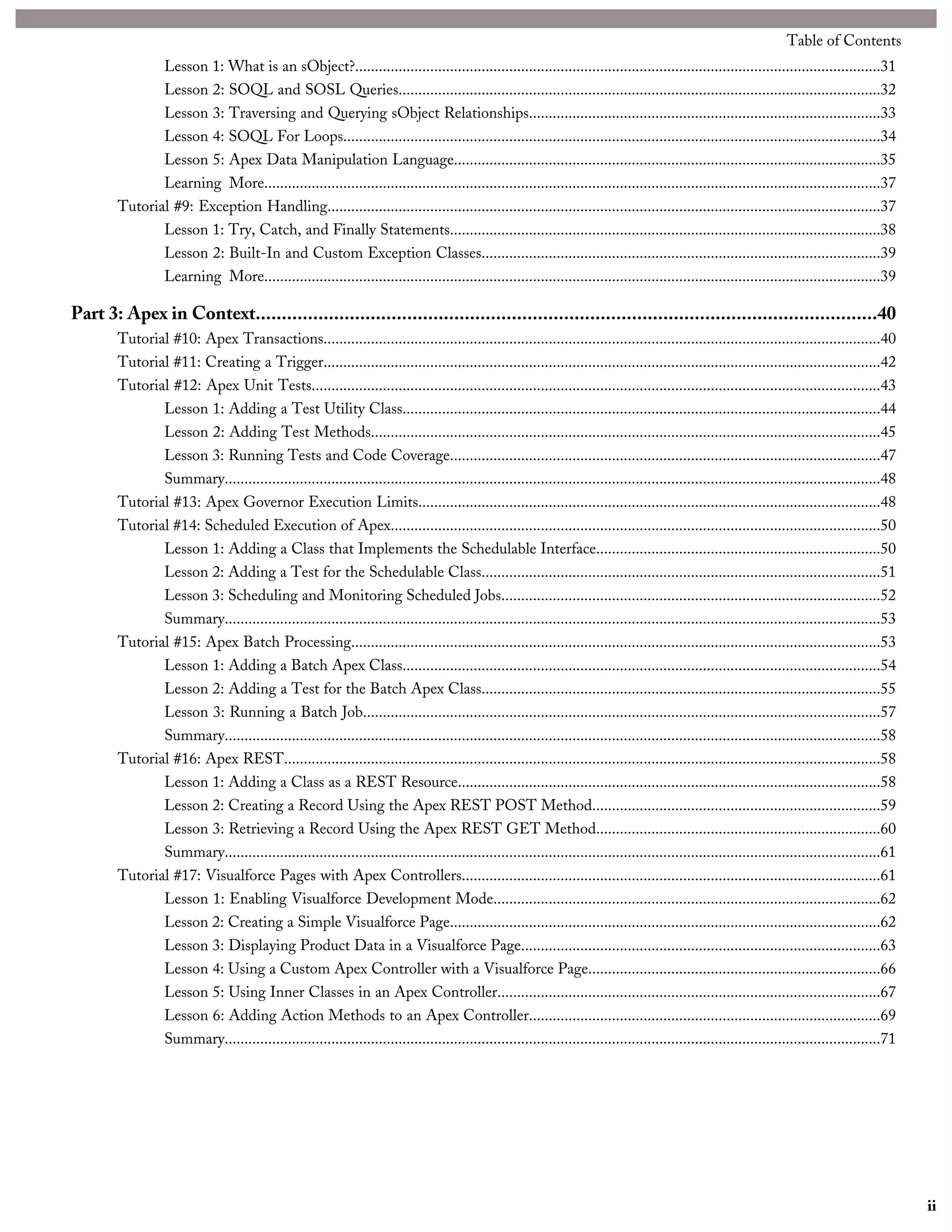 Lesson 1: What is an sObject?.....................................................................................................................................31
Lesson 2: SOQL and SOSL Queries..........................................................................................................................32
Lesson 3: Traversing and Querying sObject Relationships.........................................................................................33
Lesson 4: SOQL For Loops........................................................................................................................................34
Lesson 5: Apex Data Manipulation Language............................................................................................................35
Learning More............................................................................................................................................................37
Tutorial #9: Exception Handling............................................................................................................................................37
Lesson 1: Try, Catch, and Finally Statements.............................................................................................................38
Lesson 2: Built-In and Custom Exception Classes.....................................................................................................39
Learning More............................................................................................................................................................39
Part 3: Apex in Context.......................................................................................................................40
Tutorial #10: Apex Transactions.............................................................................................................................................40
Tutorial #11: Creating a Trigger.............................................................................................................................................42
Tutorial #12: Apex Unit Tests................................................................................................................................................43
Lesson 1: Adding a Test Utility Class.........................................................................................................................44
Lesson 2: Adding Test Methods.................................................................................................................................45
Lesson 3: Running Tests and Code Coverage.............................................................................................................47
Summary......................................................................................................................................................................48
Tutorial #13: Apex Governor Execution Limits.....................................................................................................................48
Tutorial #14: Scheduled Execution of Apex............................................................................................................................50
Lesson 1: Adding a Class that Implements the Schedulable Interface........................................................................50
Lesson 2: Adding a Test for the Schedulable Class.....................................................................................................51
Lesson 3: Scheduling and Monitoring Scheduled Jobs................................................................................................52
Summary......................................................................................................................................................................53
Tutorial #15: Apex Batch Processing......................................................................................................................................53
Lesson 1: Adding a Batch Apex Class.........................................................................................................................54
Lesson 2: Adding a Test for the Batch Apex Class.....................................................................................................55
Lesson 3: Running a Batch Job...................................................................................................................................57
Summary......................................................................................................................................................................58
Tutorial #16: Apex REST.......................................................................................................................................................58
Lesson 1: Adding a Class as a REST Resource...........................................................................................................58
Lesson 2: Creating a Record Using the Apex REST POST Method.........................................................................59
Lesson 3: Retrieving a Record Using the Apex REST GET Method........................................................................60
Summary......................................................................................................................................................................61
Tutorial #17: Visualforce Pages with Apex Controllers..........................................................................................................61
Lesson 1: Enabling Visualforce Development Mode..................................................................................................62
Lesson 2: Creating a Simple Visualforce Page.............................................................................................................62
Lesson 3: Displaying Product Data in a Visualforce Page...........................................................................................63
Lesson 4: Using a Custom Apex Controller with a Visualforce Page..........................................................................66
Lesson 5: Using Inner Classes in an Apex Controller.................................................................................................67
Lesson 6: Adding Action Methods to an Apex Controller.........................................................................................69
Summary......................................................................................................................................................................71
ii
Table of Contents
 