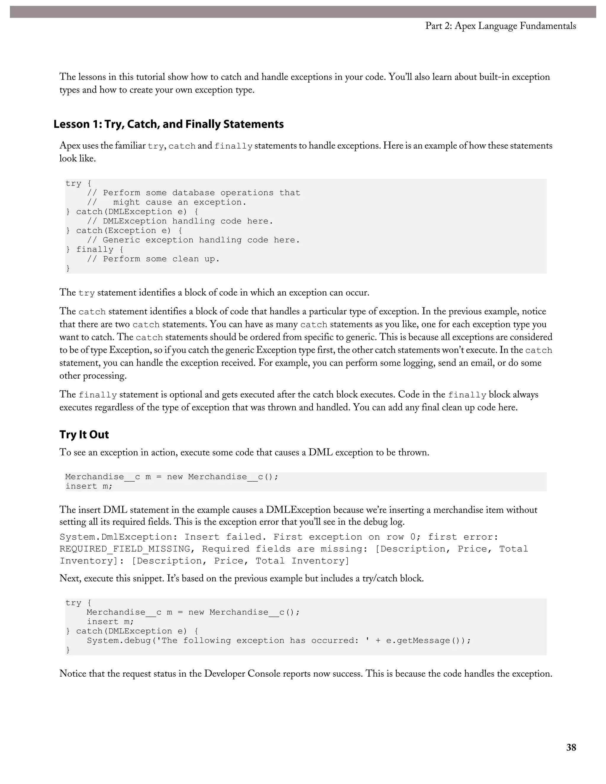 The lessons in this tutorial show how to catch and handle exceptions in your code. You’ll also learn about built-in exception
types and how to create your own exception type.
Lesson 1: Try, Catch, and Finally Statements
Apex uses the familiar try, catch and finally statements to handle exceptions. Here is an example of how these statements
look like.
try {
// Perform some database operations that
// might cause an exception.
} catch(DMLException e) {
// DMLException handling code here.
} catch(Exception e) {
// Generic exception handling code here.
} finally {
// Perform some clean up.
}
The try statement identifies a block of code in which an exception can occur.
The catch statement identifies a block of code that handles a particular type of exception. In the previous example, notice
that there are two catch statements. You can have as many catch statements as you like, one for each exception type you
want to catch. The catch statements should be ordered from specific to generic. This is because all exceptions are considered
to be of type Exception, so if you catch the generic Exception type first, the other catch statements won’t execute. In the catch
statement, you can handle the exception received. For example, you can perform some logging, send an email, or do some
other processing.
The finally statement is optional and gets executed after the catch block executes. Code in the finally block always
executes regardless of the type of exception that was thrown and handled. You can add any final clean up code here.
Try It Out
To see an exception in action, execute some code that causes a DML exception to be thrown.
Merchandise__c m = new Merchandise__c();
insert m;
The insert DML statement in the example causes a DMLException because we’re inserting a merchandise item without
setting all its required fields. This is the exception error that you’ll see in the debug log.
System.DmlException: Insert failed. First exception on row 0; first error:
REQUIRED_FIELD_MISSING, Required fields are missing: [Description, Price, Total
Inventory]: [Description, Price, Total Inventory]
Next, execute this snippet. It’s based on the previous example but includes a try/catch block.
try {
Merchandise__c m = new Merchandise__c();
insert m;
} catch(DMLException e) {
System.debug('The following exception has occurred: ' + e.getMessage());
}
Notice that the request status in the Developer Console reports now success. This is because the code handles the exception.
38
Part 2: Apex Language Fundamentals
 