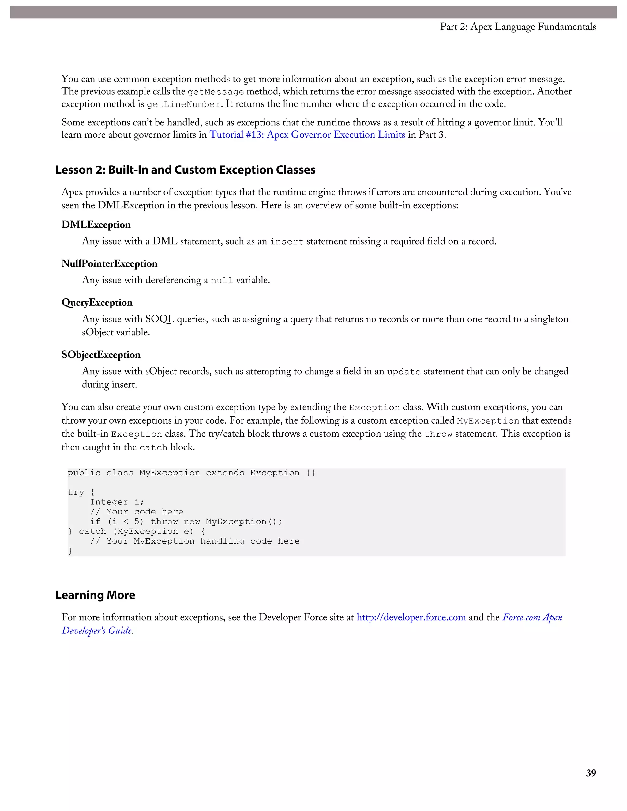 You can use common exception methods to get more information about an exception, such as the exception error message.
The previous example calls the getMessage method, which returns the error message associated with the exception. Another
exception method is getLineNumber. It returns the line number where the exception occurred in the code.
Some exceptions can’t be handled, such as exceptions that the runtime throws as a result of hitting a governor limit. You’ll
learn more about governor limits in Tutorial #13: Apex Governor Execution Limits in Part 3.
Lesson 2: Built-In and Custom Exception Classes
Apex provides a number of exception types that the runtime engine throws if errors are encountered during execution. You’ve
seen the DMLException in the previous lesson. Here is an overview of some built-in exceptions:
DMLException
Any issue with a DML statement, such as an insert statement missing a required field on a record.
NullPointerException
Any issue with dereferencing a null variable.
QueryException
Any issue with SOQL queries, such as assigning a query that returns no records or more than one record to a singleton
sObject variable.
SObjectException
Any issue with sObject records, such as attempting to change a field in an update statement that can only be changed
during insert.
You can also create your own custom exception type by extending the Exception class. With custom exceptions, you can
throw your own exceptions in your code. For example, the following is a custom exception called MyException that extends
the built-in Exception class. The try/catch block throws a custom exception using the throw statement. This exception is
then caught in the catch block.
public class MyException extends Exception {}
try {
Integer i;
// Your code here
if (i < 5) throw new MyException();
} catch (MyException e) {
// Your MyException handling code here
}
Learning More
For more information about exceptions, see the Developer Force site at http://developer.force.com and the Force.com Apex
Developer’s Guide.
39
Part 2: Apex Language Fundamentals
 