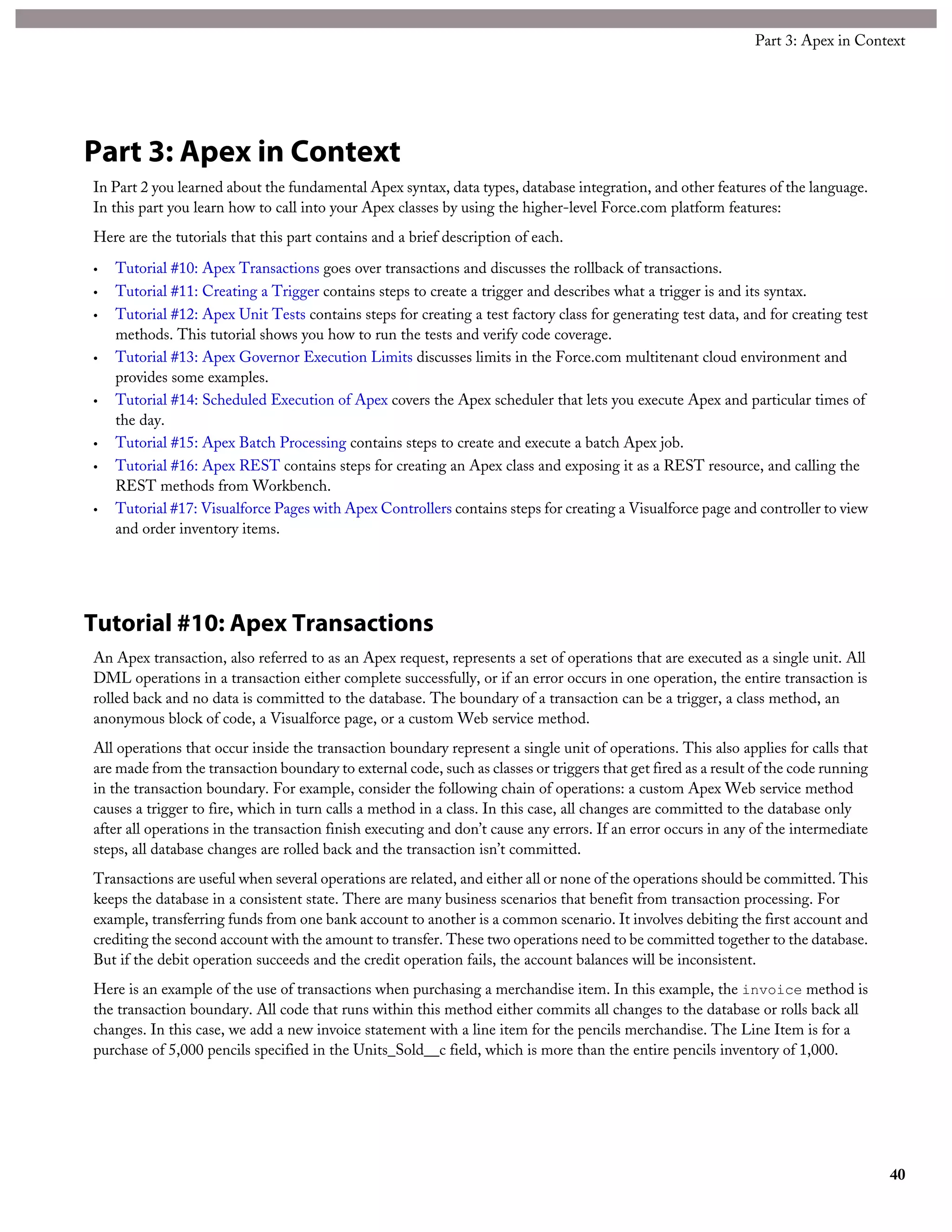 Part 3: Apex in Context
In Part 2 you learned about the fundamental Apex syntax, data types, database integration, and other features of the language.
In this part you learn how to call into your Apex classes by using the higher-level Force.com platform features:
Here are the tutorials that this part contains and a brief description of each.
• Tutorial #10: Apex Transactions goes over transactions and discusses the rollback of transactions.
• Tutorial #11: Creating a Trigger contains steps to create a trigger and describes what a trigger is and its syntax.
• Tutorial #12: Apex Unit Tests contains steps for creating a test factory class for generating test data, and for creating test
methods. This tutorial shows you how to run the tests and verify code coverage.
• Tutorial #13: Apex Governor Execution Limits discusses limits in the Force.com multitenant cloud environment and
provides some examples.
• Tutorial #14: Scheduled Execution of Apex covers the Apex scheduler that lets you execute Apex and particular times of
the day.
• Tutorial #15: Apex Batch Processing contains steps to create and execute a batch Apex job.
• Tutorial #16: Apex REST contains steps for creating an Apex class and exposing it as a REST resource, and calling the
REST methods from Workbench.
• Tutorial #17: Visualforce Pages with Apex Controllers contains steps for creating a Visualforce page and controller to view
and order inventory items.
Tutorial #10: Apex Transactions
An Apex transaction, also referred to as an Apex request, represents a set of operations that are executed as a single unit. All
DML operations in a transaction either complete successfully, or if an error occurs in one operation, the entire transaction is
rolled back and no data is committed to the database. The boundary of a transaction can be a trigger, a class method, an
anonymous block of code, a Visualforce page, or a custom Web service method.
All operations that occur inside the transaction boundary represent a single unit of operations. This also applies for calls that
are made from the transaction boundary to external code, such as classes or triggers that get fired as a result of the code running
in the transaction boundary. For example, consider the following chain of operations: a custom Apex Web service method
causes a trigger to fire, which in turn calls a method in a class. In this case, all changes are committed to the database only
after all operations in the transaction finish executing and don’t cause any errors. If an error occurs in any of the intermediate
steps, all database changes are rolled back and the transaction isn’t committed.
Transactions are useful when several operations are related, and either all or none of the operations should be committed. This
keeps the database in a consistent state. There are many business scenarios that benefit from transaction processing. For
example, transferring funds from one bank account to another is a common scenario. It involves debiting the first account and
crediting the second account with the amount to transfer. These two operations need to be committed together to the database.
But if the debit operation succeeds and the credit operation fails, the account balances will be inconsistent.
Here is an example of the use of transactions when purchasing a merchandise item. In this example, the invoice method is
the transaction boundary. All code that runs within this method either commits all changes to the database or rolls back all
changes. In this case, we add a new invoice statement with a line item for the pencils merchandise. The Line Item is for a
purchase of 5,000 pencils specified in the Units_Sold__c field, which is more than the entire pencils inventory of 1,000.
40
Part 3: Apex in Context
 