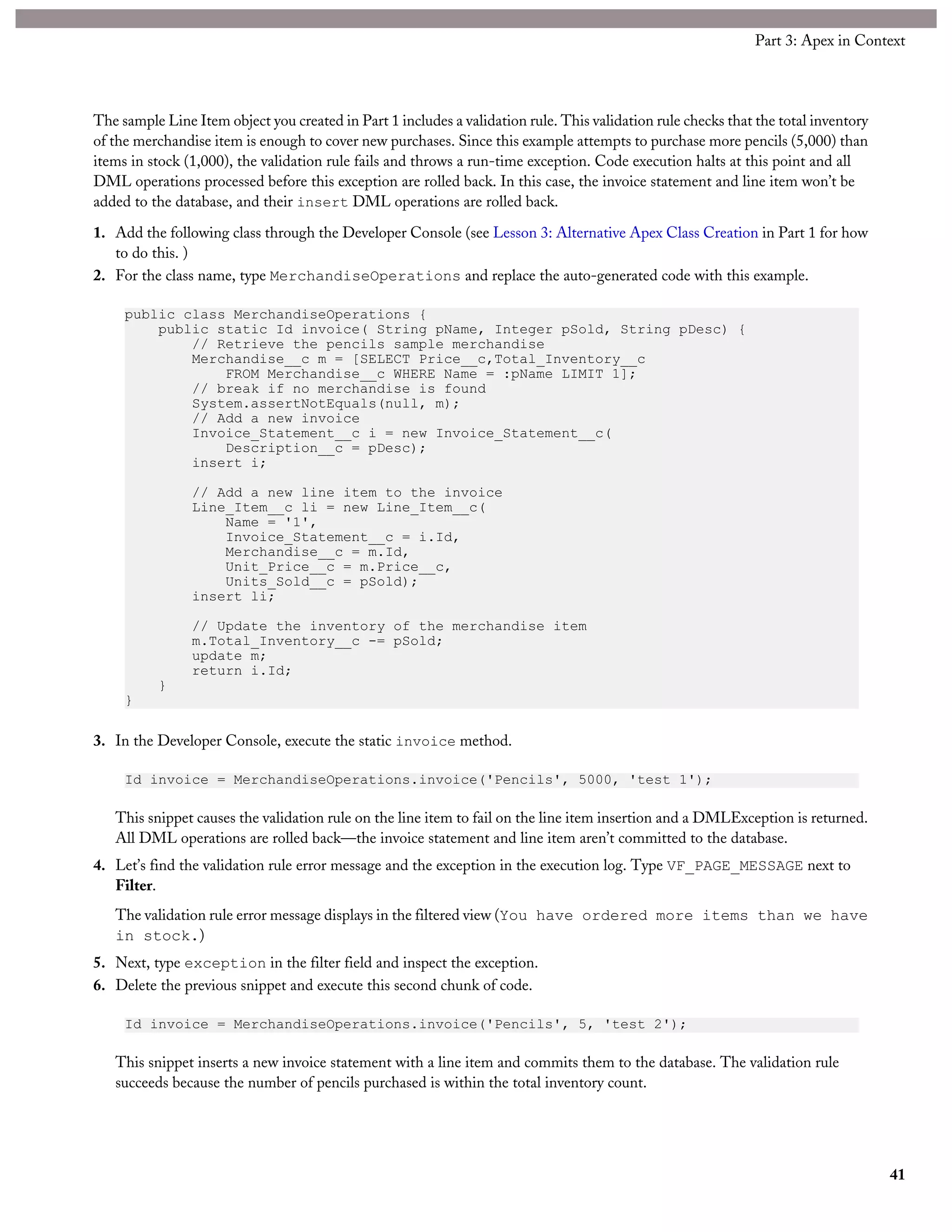 The sample Line Item object you created in Part 1 includes a validation rule. This validation rule checks that the total inventory
of the merchandise item is enough to cover new purchases. Since this example attempts to purchase more pencils (5,000) than
items in stock (1,000), the validation rule fails and throws a run-time exception. Code execution halts at this point and all
DML operations processed before this exception are rolled back. In this case, the invoice statement and line item won’t be
added to the database, and their insert DML operations are rolled back.
1. Add the following class through the Developer Console (see Lesson 3: Alternative Apex Class Creation in Part 1 for how
to do this. )
2. For the class name, type MerchandiseOperations and replace the auto-generated code with this example.
public class MerchandiseOperations {
public static Id invoice( String pName, Integer pSold, String pDesc) {
// Retrieve the pencils sample merchandise
Merchandise__c m = [SELECT Price__c,Total_Inventory__c
FROM Merchandise__c WHERE Name = :pName LIMIT 1];
// break if no merchandise is found
System.assertNotEquals(null, m);
// Add a new invoice
Invoice_Statement__c i = new Invoice_Statement__c(
Description__c = pDesc);
insert i;
// Add a new line item to the invoice
Line_Item__c li = new Line_Item__c(
Name = '1',
Invoice_Statement__c = i.Id,
Merchandise__c = m.Id,
Unit_Price__c = m.Price__c,
Units_Sold__c = pSold);
insert li;
// Update the inventory of the merchandise item
m.Total_Inventory__c -= pSold;
update m;
return i.Id;
}
}
3. In the Developer Console, execute the static invoice method.
Id invoice = MerchandiseOperations.invoice('Pencils', 5000, 'test 1');
This snippet causes the validation rule on the line item to fail on the line item insertion and a DMLException is returned.
All DML operations are rolled back—the invoice statement and line item aren’t committed to the database.
4. Let’s find the validation rule error message and the exception in the execution log. Type VF_PAGE_MESSAGE next to
Filter.
The validation rule error message displays in the filtered view (You have ordered more items than we have
in stock.)
5. Next, type exception in the filter field and inspect the exception.
6. Delete the previous snippet and execute this second chunk of code.
Id invoice = MerchandiseOperations.invoice('Pencils', 5, 'test 2');
This snippet inserts a new invoice statement with a line item and commits them to the database. The validation rule
succeeds because the number of pencils purchased is within the total inventory count.
41
Part 3: Apex in Context
 
