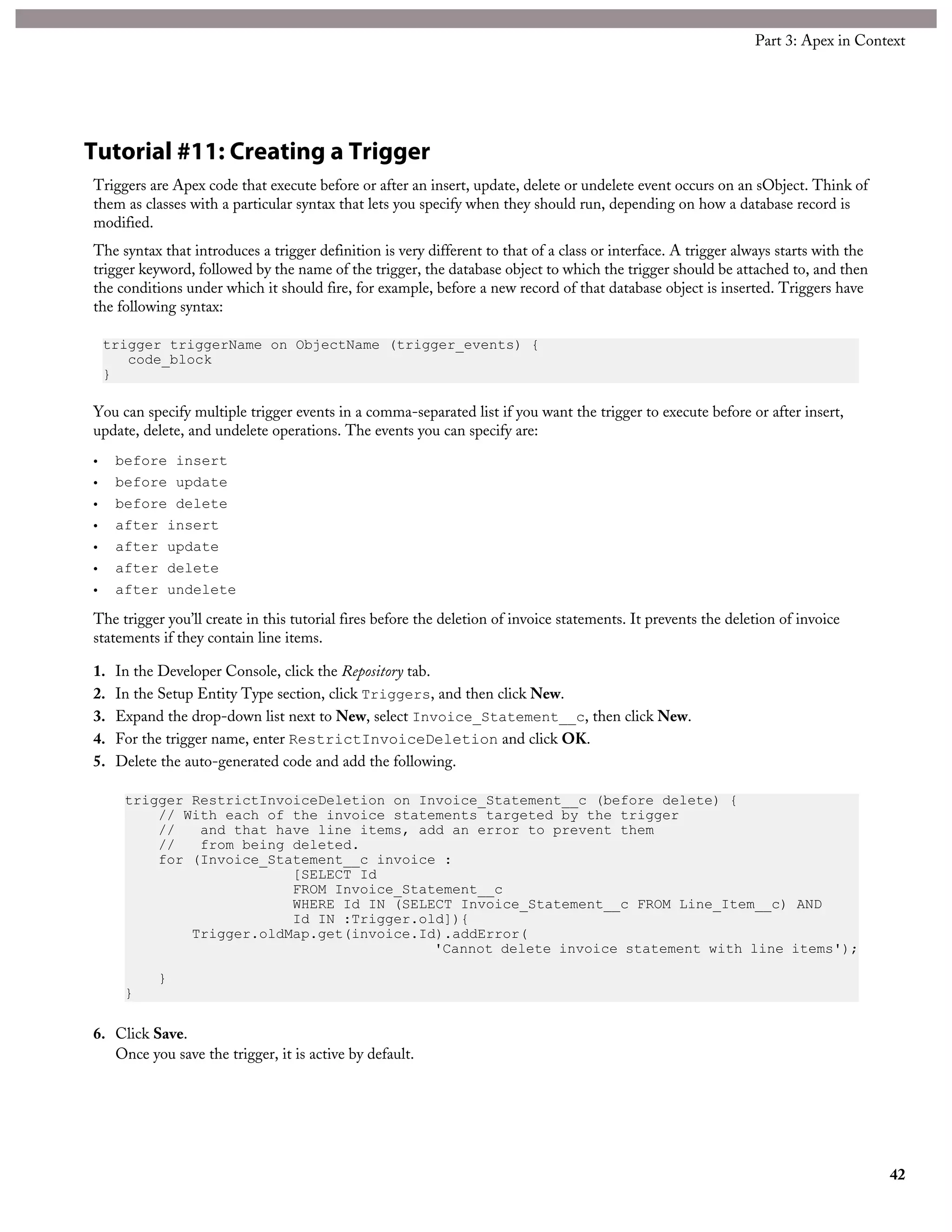 Tutorial #11: Creating a Trigger
Triggers are Apex code that execute before or after an insert, update, delete or undelete event occurs on an sObject. Think of
them as classes with a particular syntax that lets you specify when they should run, depending on how a database record is
modified.
The syntax that introduces a trigger definition is very different to that of a class or interface. A trigger always starts with the
trigger keyword, followed by the name of the trigger, the database object to which the trigger should be attached to, and then
the conditions under which it should fire, for example, before a new record of that database object is inserted. Triggers have
the following syntax:
trigger triggerName on ObjectName (trigger_events) {
code_block
}
You can specify multiple trigger events in a comma-separated list if you want the trigger to execute before or after insert,
update, delete, and undelete operations. The events you can specify are:
• before insert
• before update
• before delete
• after insert
• after update
• after delete
• after undelete
The trigger you’ll create in this tutorial fires before the deletion of invoice statements. It prevents the deletion of invoice
statements if they contain line items.
1. In the Developer Console, click the Repository tab.
2. In the Setup Entity Type section, click Triggers, and then click New.
3. Expand the drop-down list next to New, select Invoice_Statement__c, then click New.
4. For the trigger name, enter RestrictInvoiceDeletion and click OK.
5. Delete the auto-generated code and add the following.
trigger RestrictInvoiceDeletion on Invoice_Statement__c (before delete) {
// With each of the invoice statements targeted by the trigger
// and that have line items, add an error to prevent them
// from being deleted.
for (Invoice_Statement__c invoice :
[SELECT Id
FROM Invoice_Statement__c
WHERE Id IN (SELECT Invoice_Statement__c FROM Line_Item__c) AND
Id IN :Trigger.old]){
Trigger.oldMap.get(invoice.Id).addError(
'Cannot delete invoice statement with line items');
}
}
6. Click Save.
Once you save the trigger, it is active by default.
42
Part 3: Apex in Context
 