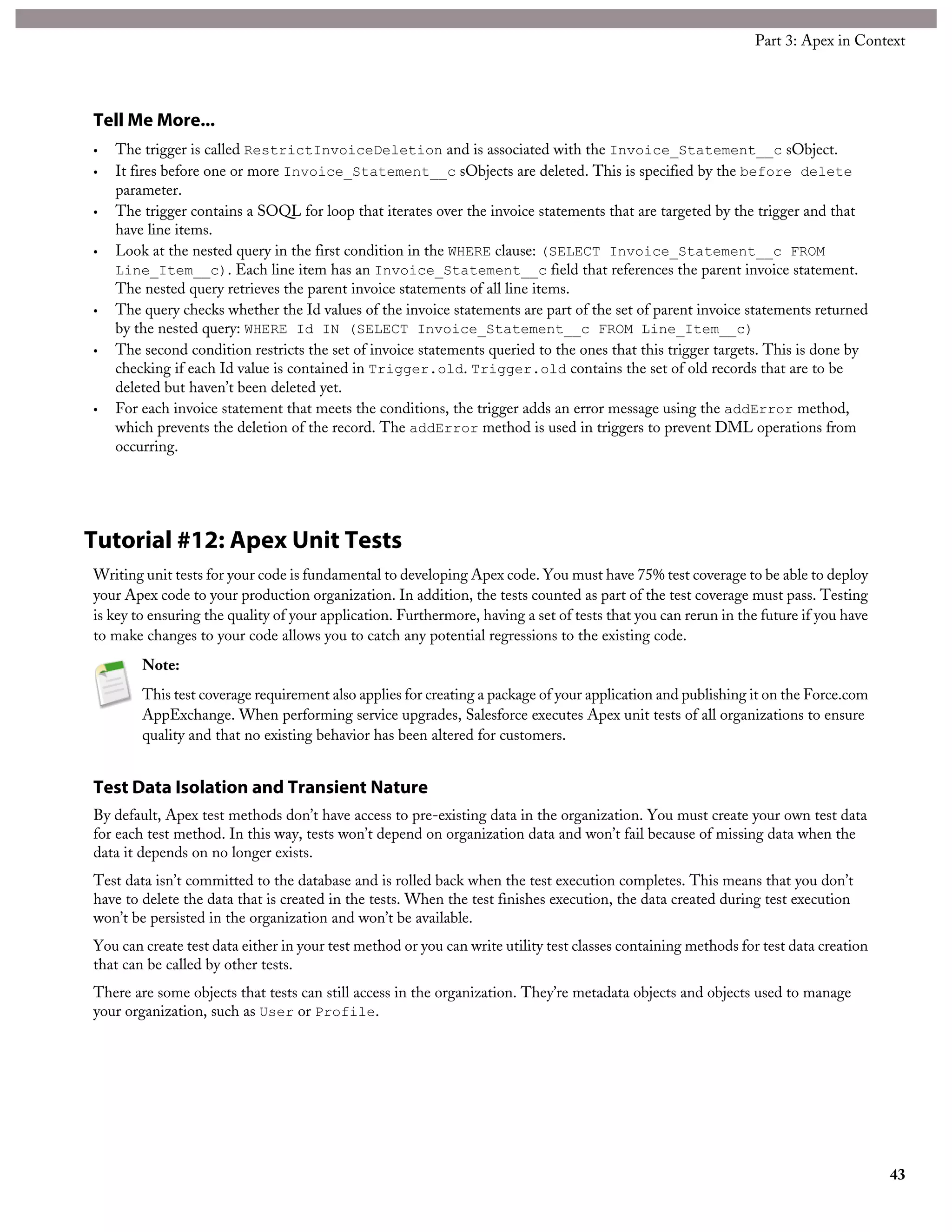 Tell Me More...
• The trigger is called RestrictInvoiceDeletion and is associated with the Invoice_Statement__c sObject.
• It fires before one or more Invoice_Statement__c sObjects are deleted. This is specified by the before delete
parameter.
• The trigger contains a SOQL for loop that iterates over the invoice statements that are targeted by the trigger and that
have line items.
• Look at the nested query in the first condition in the WHERE clause: (SELECT Invoice_Statement__c FROM
Line_Item__c). Each line item has an Invoice_Statement__c field that references the parent invoice statement.
The nested query retrieves the parent invoice statements of all line items.
• The query checks whether the Id values of the invoice statements are part of the set of parent invoice statements returned
by the nested query: WHERE Id IN (SELECT Invoice_Statement__c FROM Line_Item__c)
• The second condition restricts the set of invoice statements queried to the ones that this trigger targets. This is done by
checking if each Id value is contained in Trigger.old. Trigger.old contains the set of old records that are to be
deleted but haven’t been deleted yet.
• For each invoice statement that meets the conditions, the trigger adds an error message using the addError method,
which prevents the deletion of the record. The addError method is used in triggers to prevent DML operations from
occurring.
Tutorial #12: Apex Unit Tests
Writing unit tests for your code is fundamental to developing Apex code. You must have 75% test coverage to be able to deploy
your Apex code to your production organization. In addition, the tests counted as part of the test coverage must pass. Testing
is key to ensuring the quality of your application. Furthermore, having a set of tests that you can rerun in the future if you have
to make changes to your code allows you to catch any potential regressions to the existing code.
Note:
This test coverage requirement also applies for creating a package of your application and publishing it on the Force.com
AppExchange. When performing service upgrades, Salesforce executes Apex unit tests of all organizations to ensure
quality and that no existing behavior has been altered for customers.
Test Data Isolation and Transient Nature
By default, Apex test methods don’t have access to pre-existing data in the organization. You must create your own test data
for each test method. In this way, tests won’t depend on organization data and won’t fail because of missing data when the
data it depends on no longer exists.
Test data isn’t committed to the database and is rolled back when the test execution completes. This means that you don’t
have to delete the data that is created in the tests. When the test finishes execution, the data created during test execution
won’t be persisted in the organization and won’t be available.
You can create test data either in your test method or you can write utility test classes containing methods for test data creation
that can be called by other tests.
There are some objects that tests can still access in the organization. They’re metadata objects and objects used to manage
your organization, such as User or Profile.
43
Part 3: Apex in Context
 