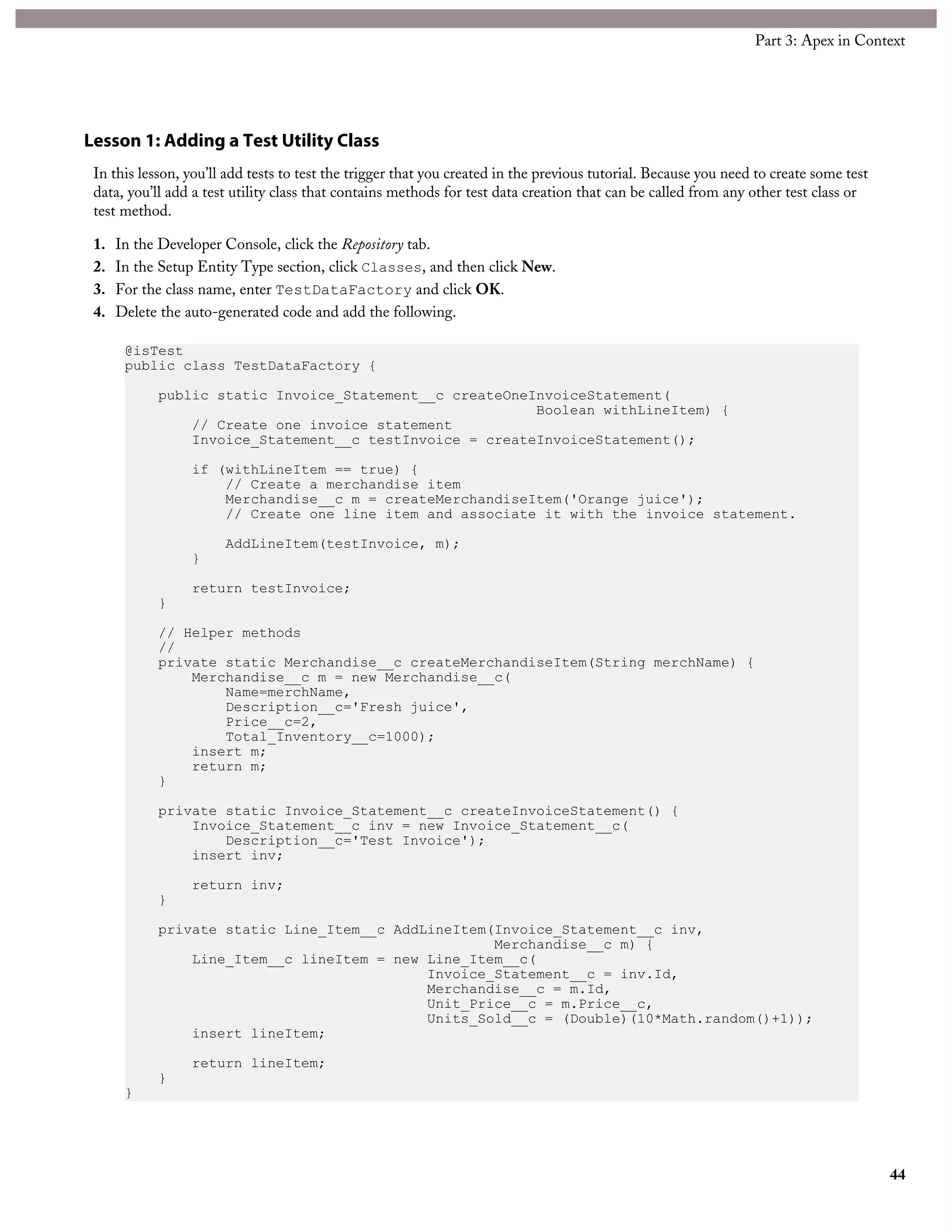 Lesson 1: Adding a Test Utility Class
In this lesson, you’ll add tests to test the trigger that you created in the previous tutorial. Because you need to create some test
data, you’ll add a test utility class that contains methods for test data creation that can be called from any other test class or
test method.
1. In the Developer Console, click the Repository tab.
2. In the Setup Entity Type section, click Classes, and then click New.
3. For the class name, enter TestDataFactory and click OK.
4. Delete the auto-generated code and add the following.
@isTest
public class TestDataFactory {
public static Invoice_Statement__c createOneInvoiceStatement(
Boolean withLineItem) {
// Create one invoice statement
Invoice_Statement__c testInvoice = createInvoiceStatement();
if (withLineItem == true) {
// Create a merchandise item
Merchandise__c m = createMerchandiseItem('Orange juice');
// Create one line item and associate it with the invoice statement.
AddLineItem(testInvoice, m);
}
return testInvoice;
}
// Helper methods
//
private static Merchandise__c createMerchandiseItem(String merchName) {
Merchandise__c m = new Merchandise__c(
Name=merchName,
Description__c='Fresh juice',
Price__c=2,
Total_Inventory__c=1000);
insert m;
return m;
}
private static Invoice_Statement__c createInvoiceStatement() {
Invoice_Statement__c inv = new Invoice_Statement__c(
Description__c='Test Invoice');
insert inv;
return inv;
}
private static Line_Item__c AddLineItem(Invoice_Statement__c inv,
Merchandise__c m) {
Line_Item__c lineItem = new Line_Item__c(
Invoice_Statement__c = inv.Id,
Merchandise__c = m.Id,
Unit_Price__c = m.Price__c,
Units_Sold__c = (Double)(10*Math.random()+1));
insert lineItem;
return lineItem;
}
}
44
Part 3: Apex in Context
 
