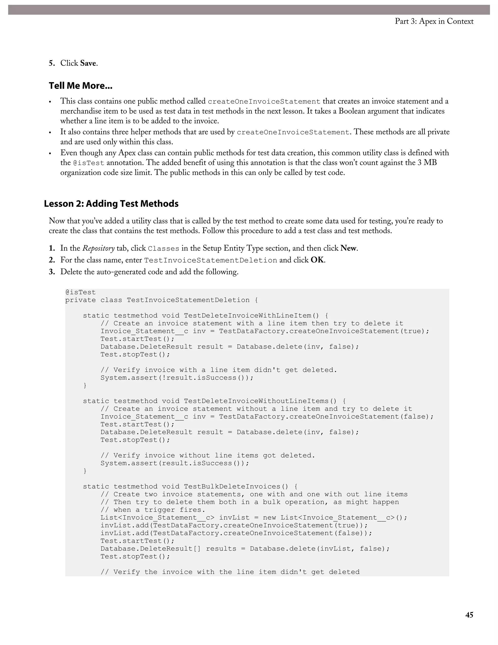 5. Click Save.
Tell Me More...
• This class contains one public method called createOneInvoiceStatement that creates an invoice statement and a
merchandise item to be used as test data in test methods in the next lesson. It takes a Boolean argument that indicates
whether a line item is to be added to the invoice.
• It also contains three helper methods that are used by createOneInvoiceStatement. These methods are all private
and are used only within this class.
• Even though any Apex class can contain public methods for test data creation, this common utility class is defined with
the @isTest annotation. The added benefit of using this annotation is that the class won’t count against the 3 MB
organization code size limit. The public methods in this can only be called by test code.
Lesson 2: Adding Test Methods
Now that you’ve added a utility class that is called by the test method to create some data used for testing, you’re ready to
create the class that contains the test methods. Follow this procedure to add a test class and test methods.
1. In the Repository tab, click Classes in the Setup Entity Type section, and then click New.
2. For the class name, enter TestInvoiceStatementDeletion and click OK.
3. Delete the auto-generated code and add the following.
@isTest
private class TestInvoiceStatementDeletion {
static testmethod void TestDeleteInvoiceWithLineItem() {
// Create an invoice statement with a line item then try to delete it
Invoice_Statement__c inv = TestDataFactory.createOneInvoiceStatement(true);
Test.startTest();
Database.DeleteResult result = Database.delete(inv, false);
Test.stopTest();
// Verify invoice with a line item didn't get deleted.
System.assert(!result.isSuccess());
}
static testmethod void TestDeleteInvoiceWithoutLineItems() {
// Create an invoice statement without a line item and try to delete it
Invoice_Statement__c inv = TestDataFactory.createOneInvoiceStatement(false);
Test.startTest();
Database.DeleteResult result = Database.delete(inv, false);
Test.stopTest();
// Verify invoice without line items got deleted.
System.assert(result.isSuccess());
}
static testmethod void TestBulkDeleteInvoices() {
// Create two invoice statements, one with and one with out line items
// Then try to delete them both in a bulk operation, as might happen
// when a trigger fires.
List<Invoice_Statement__c> invList = new List<Invoice_Statement__c>();
invList.add(TestDataFactory.createOneInvoiceStatement(true));
invList.add(TestDataFactory.createOneInvoiceStatement(false));
Test.startTest();
Database.DeleteResult[] results = Database.delete(invList, false);
Test.stopTest();
// Verify the invoice with the line item didn't get deleted
45
Part 3: Apex in Context
 