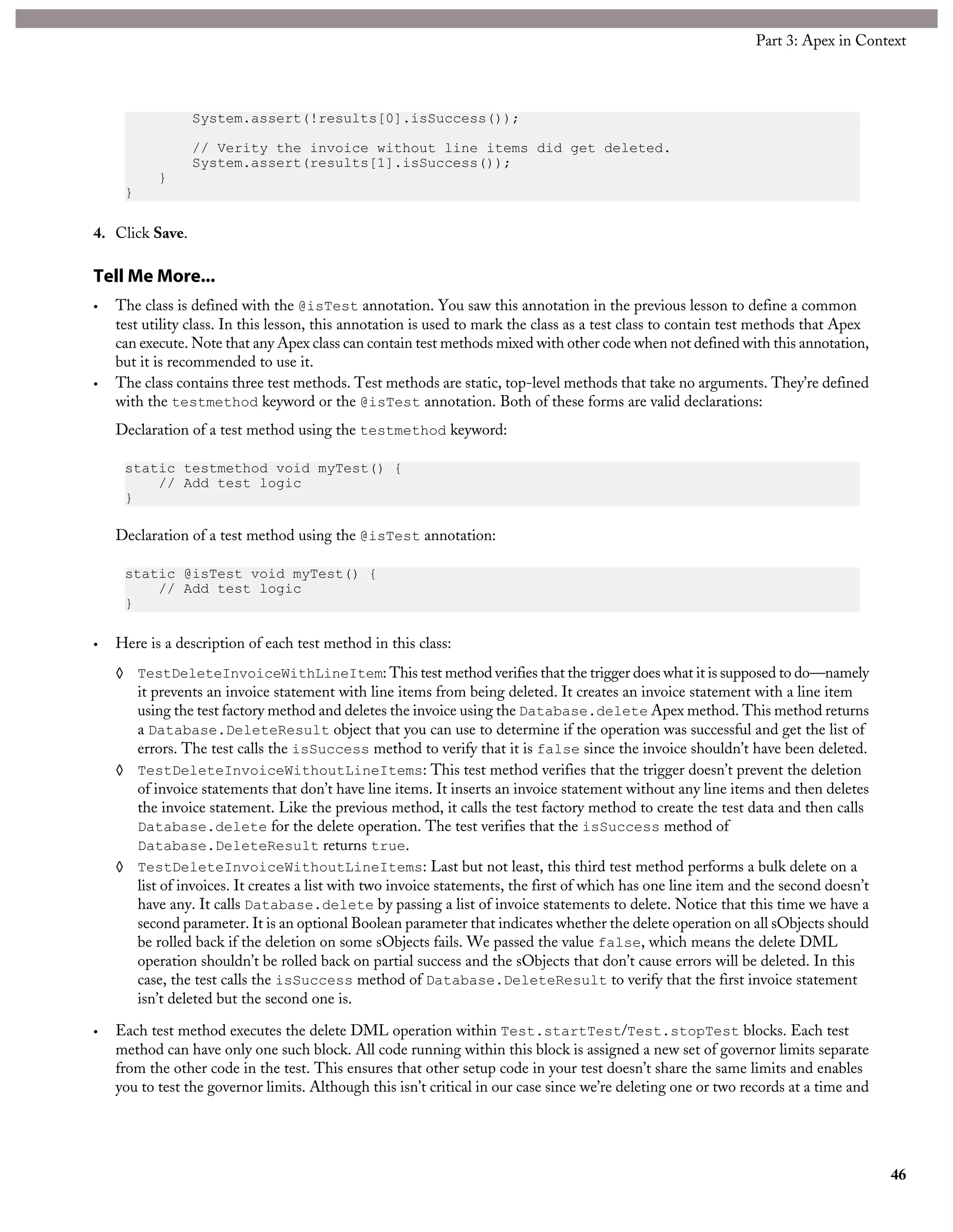 System.assert(!results[0].isSuccess());
// Verity the invoice without line items did get deleted.
System.assert(results[1].isSuccess());
}
}
4. Click Save.
Tell Me More...
• The class is defined with the @isTest annotation. You saw this annotation in the previous lesson to define a common
test utility class. In this lesson, this annotation is used to mark the class as a test class to contain test methods that Apex
can execute. Note that any Apex class can contain test methods mixed with other code when not defined with this annotation,
but it is recommended to use it.
• The class contains three test methods. Test methods are static, top-level methods that take no arguments. They’re defined
with the testmethod keyword or the @isTest annotation. Both of these forms are valid declarations:
Declaration of a test method using the testmethod keyword:
static testmethod void myTest() {
// Add test logic
}
Declaration of a test method using the @isTest annotation:
static @isTest void myTest() {
// Add test logic
}
• Here is a description of each test method in this class:
◊ TestDeleteInvoiceWithLineItem: This test method verifies that the trigger does what it is supposed to do—namely
it prevents an invoice statement with line items from being deleted. It creates an invoice statement with a line item
using the test factory method and deletes the invoice using the Database.delete Apex method. This method returns
a Database.DeleteResult object that you can use to determine if the operation was successful and get the list of
errors. The test calls the isSuccess method to verify that it is false since the invoice shouldn’t have been deleted.
◊ TestDeleteInvoiceWithoutLineItems: This test method verifies that the trigger doesn’t prevent the deletion
of invoice statements that don’t have line items. It inserts an invoice statement without any line items and then deletes
the invoice statement. Like the previous method, it calls the test factory method to create the test data and then calls
Database.delete for the delete operation. The test verifies that the isSuccess method of
Database.DeleteResult returns true.
◊ TestDeleteInvoiceWithoutLineItems: Last but not least, this third test method performs a bulk delete on a
list of invoices. It creates a list with two invoice statements, the first of which has one line item and the second doesn’t
have any. It calls Database.delete by passing a list of invoice statements to delete. Notice that this time we have a
second parameter. It is an optional Boolean parameter that indicates whether the delete operation on all sObjects should
be rolled back if the deletion on some sObjects fails. We passed the value false, which means the delete DML
operation shouldn’t be rolled back on partial success and the sObjects that don’t cause errors will be deleted. In this
case, the test calls the isSuccess method of Database.DeleteResult to verify that the first invoice statement
isn’t deleted but the second one is.
• Each test method executes the delete DML operation within Test.startTest/Test.stopTest blocks. Each test
method can have only one such block. All code running within this block is assigned a new set of governor limits separate
from the other code in the test. This ensures that other setup code in your test doesn’t share the same limits and enables
you to test the governor limits. Although this isn’t critical in our case since we’re deleting one or two records at a time and
46
Part 3: Apex in Context
 