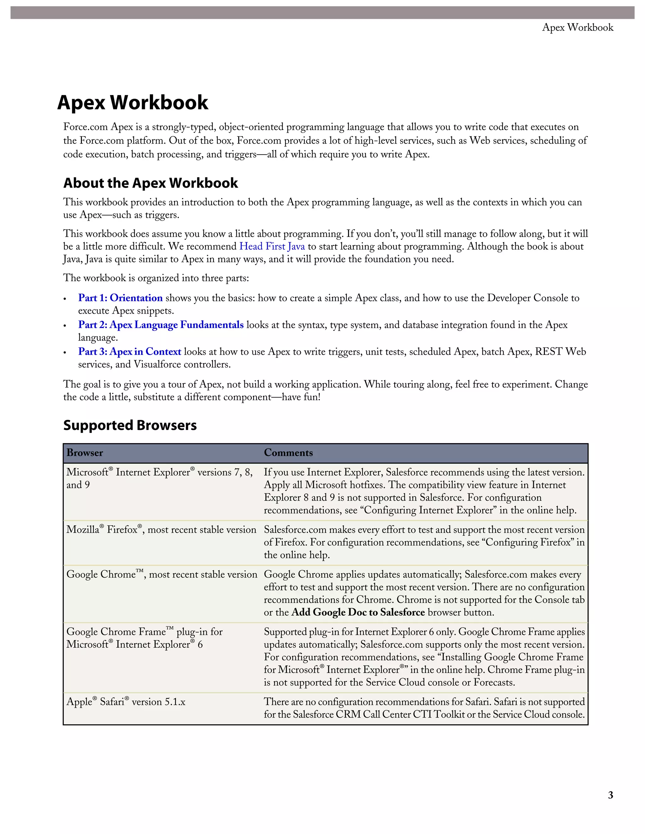 Apex Workbook
Force.com Apex is a strongly-typed, object-oriented programming language that allows you to write code that executes on
the Force.com platform. Out of the box, Force.com provides a lot of high-level services, such as Web services, scheduling of
code execution, batch processing, and triggers—all of which require you to write Apex.
About the Apex Workbook
This workbook provides an introduction to both the Apex programming language, as well as the contexts in which you can
use Apex—such as triggers.
This workbook does assume you know a little about programming. If you don’t, you’ll still manage to follow along, but it will
be a little more difficult. We recommend Head First Java to start learning about programming. Although the book is about
Java, Java is quite similar to Apex in many ways, and it will provide the foundation you need.
The workbook is organized into three parts:
• Part 1: Orientation shows you the basics: how to create a simple Apex class, and how to use the Developer Console to
execute Apex snippets.
• Part 2: Apex Language Fundamentals looks at the syntax, type system, and database integration found in the Apex
language.
• Part 3: Apex in Context looks at how to use Apex to write triggers, unit tests, scheduled Apex, batch Apex, REST Web
services, and Visualforce controllers.
The goal is to give you a tour of Apex, not build a working application. While touring along, feel free to experiment. Change
the code a little, substitute a different component—have fun!
Supported Browsers
CommentsBrowser
If you use Internet Explorer, Salesforce recommends using the latest version.
Apply all Microsoft hotfixes. The compatibility view feature in Internet
Microsoft® Internet Explorer® versions 7, 8,
and 9
Explorer 8 and 9 is not supported in Salesforce. For configuration
recommendations, see “Configuring Internet Explorer” in the online help.
Salesforce.com makes every effort to test and support the most recent version
of Firefox. For configuration recommendations, see “Configuring Firefox” in
the online help.
Mozilla® Firefox®, most recent stable version
Google Chrome applies updates automatically; Salesforce.com makes every
effort to test and support the most recent version. There are no configuration
Google Chrome™, most recent stable version
recommendations for Chrome. Chrome is not supported for the Console tab
or the Add Google Doc to Salesforce browser button.
Supported plug-in for Internet Explorer 6 only. Google Chrome Frame applies
updates automatically; Salesforce.com supports only the most recent version.
Google Chrome Frame™ plug-in for
Microsoft® Internet Explorer® 6
For configuration recommendations, see “Installing Google Chrome Frame
for Microsoft® Internet Explorer®” in the online help. Chrome Frame plug-in
is not supported for the Service Cloud console or Forecasts.
There are no configuration recommendations for Safari. Safari is not supported
for the Salesforce CRM Call Center CTI Toolkit or the Service Cloud console.
Apple® Safari® version 5.1.x
3
Apex Workbook
 