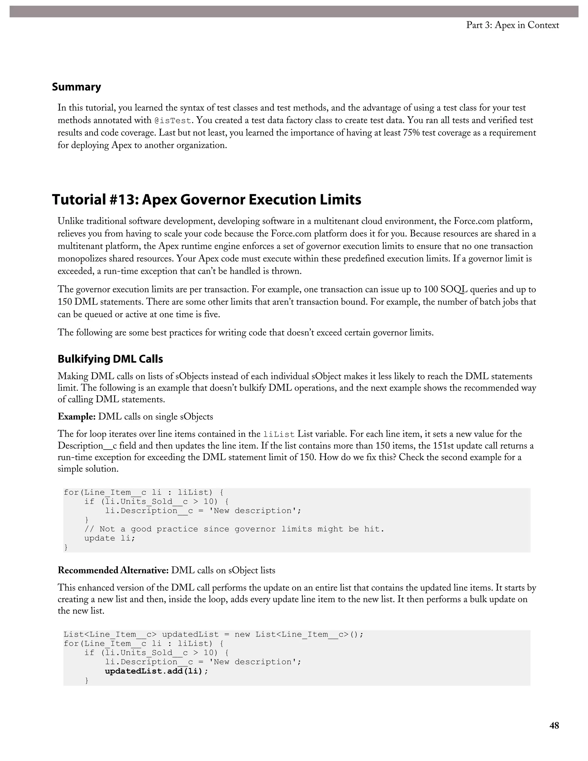 Summary
In this tutorial, you learned the syntax of test classes and test methods, and the advantage of using a test class for your test
methods annotated with @isTest. You created a test data factory class to create test data. You ran all tests and verified test
results and code coverage. Last but not least, you learned the importance of having at least 75% test coverage as a requirement
for deploying Apex to another organization.
Tutorial #13: Apex Governor Execution Limits
Unlike traditional software development, developing software in a multitenant cloud environment, the Force.com platform,
relieves you from having to scale your code because the Force.com platform does it for you. Because resources are shared in a
multitenant platform, the Apex runtime engine enforces a set of governor execution limits to ensure that no one transaction
monopolizes shared resources. Your Apex code must execute within these predefined execution limits. If a governor limit is
exceeded, a run-time exception that can’t be handled is thrown.
The governor execution limits are per transaction. For example, one transaction can issue up to 100 SOQL queries and up to
150 DML statements. There are some other limits that aren’t transaction bound. For example, the number of batch jobs that
can be queued or active at one time is five.
The following are some best practices for writing code that doesn’t exceed certain governor limits.
Bulkifying DML Calls
Making DML calls on lists of sObjects instead of each individual sObject makes it less likely to reach the DML statements
limit. The following is an example that doesn’t bulkify DML operations, and the next example shows the recommended way
of calling DML statements.
Example: DML calls on single sObjects
The for loop iterates over line items contained in the liList List variable. For each line item, it sets a new value for the
Description__c field and then updates the line item. If the list contains more than 150 items, the 151st update call returns a
run-time exception for exceeding the DML statement limit of 150. How do we fix this? Check the second example for a
simple solution.
for(Line_Item__c li : liList) {
if (li.Units_Sold__c > 10) {
li.Description__c = 'New description';
}
// Not a good practice since governor limits might be hit.
update li;
}
Recommended Alternative: DML calls on sObject lists
This enhanced version of the DML call performs the update on an entire list that contains the updated line items. It starts by
creating a new list and then, inside the loop, adds every update line item to the new list. It then performs a bulk update on
the new list.
List<Line_Item__c> updatedList = new List<Line_Item__c>();
for(Line_Item__c li : liList) {
if (li.Units_Sold__c > 10) {
li.Description__c = 'New description';
updatedList.add(li);
}
48
Part 3: Apex in Context
 