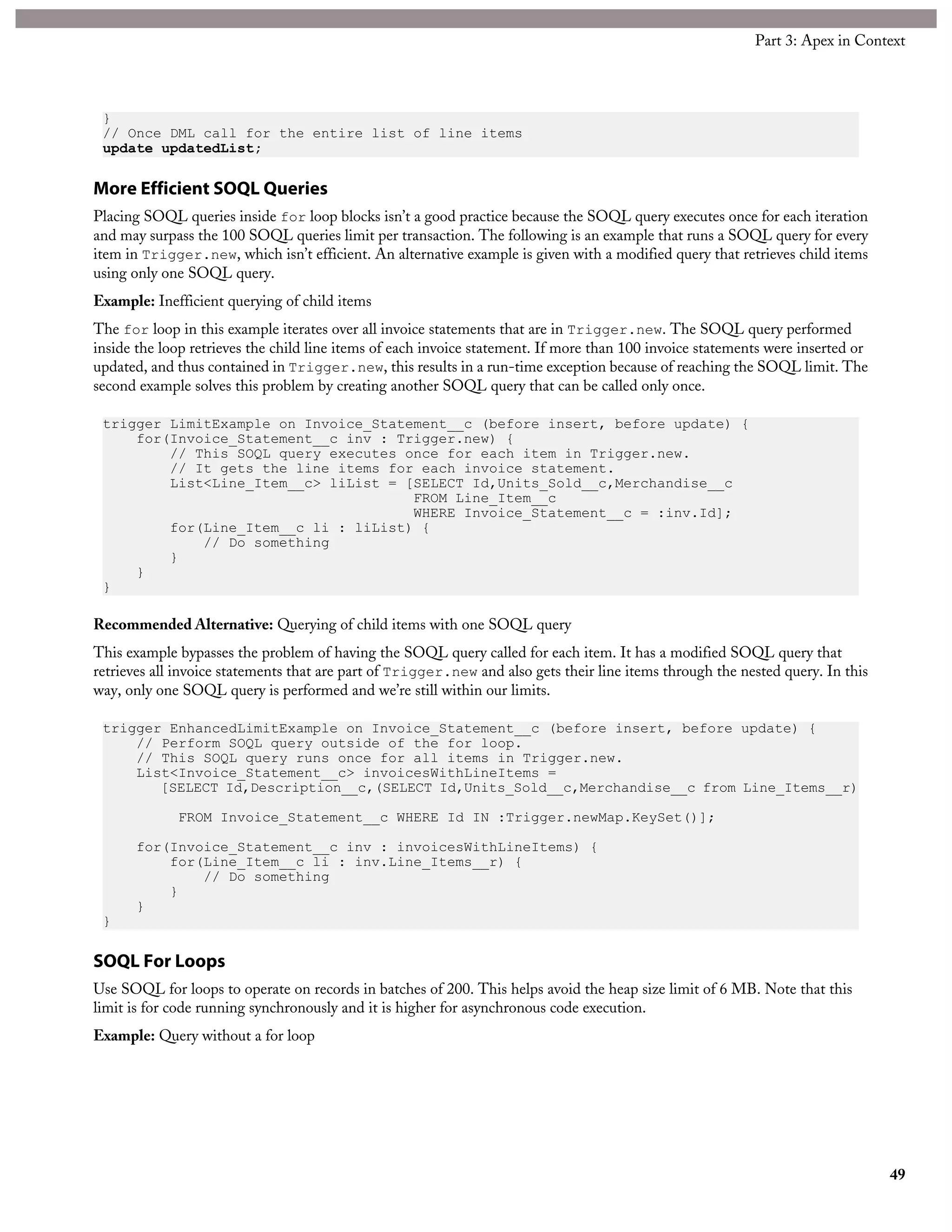 }
// Once DML call for the entire list of line items
update updatedList;
More Efficient SOQL Queries
Placing SOQL queries inside for loop blocks isn’t a good practice because the SOQL query executes once for each iteration
and may surpass the 100 SOQL queries limit per transaction. The following is an example that runs a SOQL query for every
item in Trigger.new, which isn’t efficient. An alternative example is given with a modified query that retrieves child items
using only one SOQL query.
Example: Inefficient querying of child items
The for loop in this example iterates over all invoice statements that are in Trigger.new. The SOQL query performed
inside the loop retrieves the child line items of each invoice statement. If more than 100 invoice statements were inserted or
updated, and thus contained in Trigger.new, this results in a run-time exception because of reaching the SOQL limit. The
second example solves this problem by creating another SOQL query that can be called only once.
trigger LimitExample on Invoice_Statement__c (before insert, before update) {
for(Invoice_Statement__c inv : Trigger.new) {
// This SOQL query executes once for each item in Trigger.new.
// It gets the line items for each invoice statement.
List<Line_Item__c> liList = [SELECT Id,Units_Sold__c,Merchandise__c
FROM Line_Item__c
WHERE Invoice_Statement__c = :inv.Id];
for(Line_Item__c li : liList) {
// Do something
}
}
}
Recommended Alternative: Querying of child items with one SOQL query
This example bypasses the problem of having the SOQL query called for each item. It has a modified SOQL query that
retrieves all invoice statements that are part of Trigger.new and also gets their line items through the nested query. In this
way, only one SOQL query is performed and we’re still within our limits.
trigger EnhancedLimitExample on Invoice_Statement__c (before insert, before update) {
// Perform SOQL query outside of the for loop.
// This SOQL query runs once for all items in Trigger.new.
List<Invoice_Statement__c> invoicesWithLineItems =
[SELECT Id,Description__c,(SELECT Id,Units_Sold__c,Merchandise__c from Line_Items__r)
FROM Invoice_Statement__c WHERE Id IN :Trigger.newMap.KeySet()];
for(Invoice_Statement__c inv : invoicesWithLineItems) {
for(Line_Item__c li : inv.Line_Items__r) {
// Do something
}
}
}
SOQL For Loops
Use SOQL for loops to operate on records in batches of 200. This helps avoid the heap size limit of 6 MB. Note that this
limit is for code running synchronously and it is higher for asynchronous code execution.
Example: Query without a for loop
49
Part 3: Apex in Context
 
