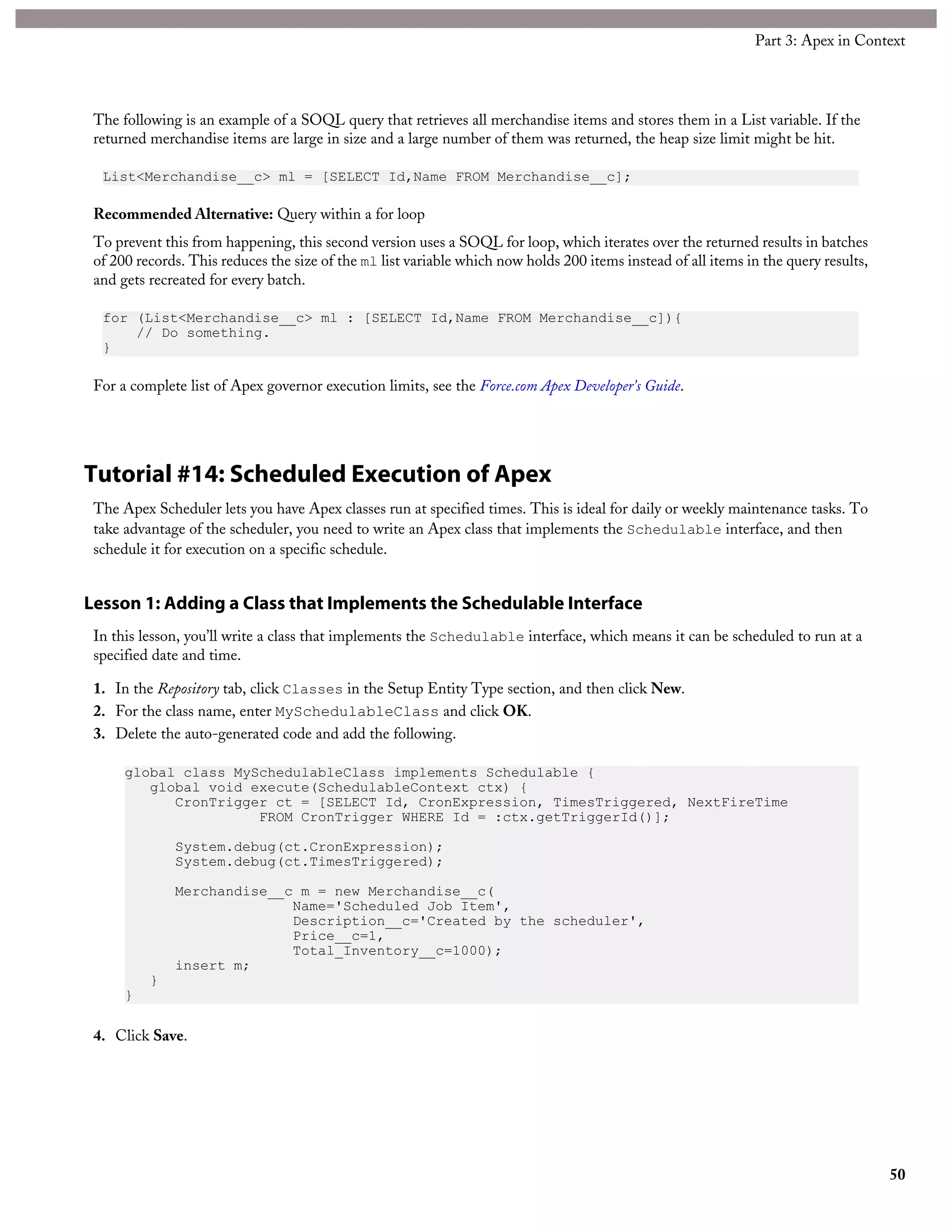 The following is an example of a SOQL query that retrieves all merchandise items and stores them in a List variable. If the
returned merchandise items are large in size and a large number of them was returned, the heap size limit might be hit.
List<Merchandise__c> ml = [SELECT Id,Name FROM Merchandise__c];
Recommended Alternative: Query within a for loop
To prevent this from happening, this second version uses a SOQL for loop, which iterates over the returned results in batches
of 200 records. This reduces the size of the ml list variable which now holds 200 items instead of all items in the query results,
and gets recreated for every batch.
for (List<Merchandise__c> ml : [SELECT Id,Name FROM Merchandise__c]){
// Do something.
}
For a complete list of Apex governor execution limits, see the Force.com Apex Developer’s Guide.
Tutorial #14: Scheduled Execution of Apex
The Apex Scheduler lets you have Apex classes run at specified times. This is ideal for daily or weekly maintenance tasks. To
take advantage of the scheduler, you need to write an Apex class that implements the Schedulable interface, and then
schedule it for execution on a specific schedule.
Lesson 1: Adding a Class that Implements the Schedulable Interface
In this lesson, you’ll write a class that implements the Schedulable interface, which means it can be scheduled to run at a
specified date and time.
1. In the Repository tab, click Classes in the Setup Entity Type section, and then click New.
2. For the class name, enter MySchedulableClass and click OK.
3. Delete the auto-generated code and add the following.
global class MySchedulableClass implements Schedulable {
global void execute(SchedulableContext ctx) {
CronTrigger ct = [SELECT Id, CronExpression, TimesTriggered, NextFireTime
FROM CronTrigger WHERE Id = :ctx.getTriggerId()];
System.debug(ct.CronExpression);
System.debug(ct.TimesTriggered);
Merchandise__c m = new Merchandise__c(
Name='Scheduled Job Item',
Description__c='Created by the scheduler',
Price__c=1,
Total_Inventory__c=1000);
insert m;
}
}
4. Click Save.
50
Part 3: Apex in Context
 