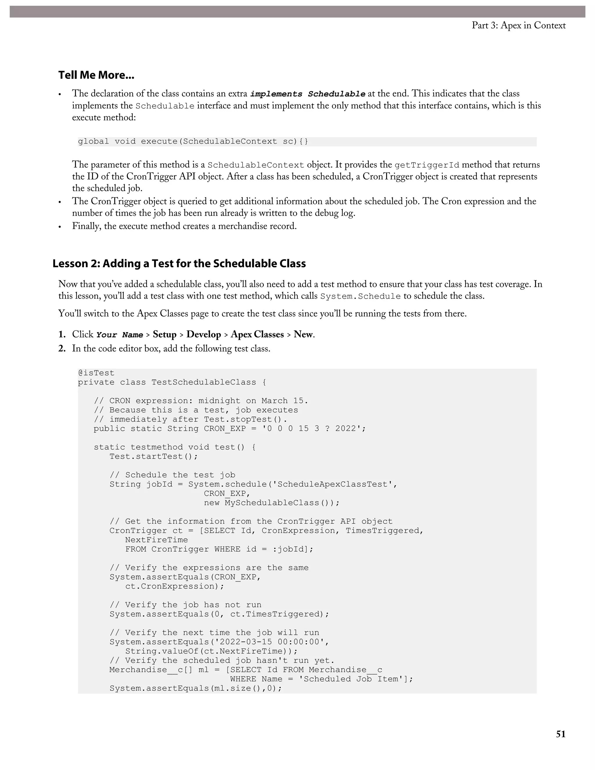 Tell Me More...
• The declaration of the class contains an extra implements Schedulable at the end. This indicates that the class
implements the Schedulable interface and must implement the only method that this interface contains, which is this
execute method:
global void execute(SchedulableContext sc){}
The parameter of this method is a SchedulableContext object. It provides the getTriggerId method that returns
the ID of the CronTrigger API object. After a class has been scheduled, a CronTrigger object is created that represents
the scheduled job.
• The CronTrigger object is queried to get additional information about the scheduled job. The Cron expression and the
number of times the job has been run already is written to the debug log.
• Finally, the execute method creates a merchandise record.
Lesson 2: Adding a Test for the Schedulable Class
Now that you’ve added a schedulable class, you’ll also need to add a test method to ensure that your class has test coverage. In
this lesson, you’ll add a test class with one test method, which calls System.Schedule to schedule the class.
You’ll switch to the Apex Classes page to create the test class since you’ll be running the tests from there.
1. Click Your Name > Setup > Develop > Apex Classes > New.
2. In the code editor box, add the following test class.
@isTest
private class TestSchedulableClass {
// CRON expression: midnight on March 15.
// Because this is a test, job executes
// immediately after Test.stopTest().
public static String CRON_EXP = '0 0 0 15 3 ? 2022';
static testmethod void test() {
Test.startTest();
// Schedule the test job
String jobId = System.schedule('ScheduleApexClassTest',
CRON_EXP,
new MySchedulableClass());
// Get the information from the CronTrigger API object
CronTrigger ct = [SELECT Id, CronExpression, TimesTriggered,
NextFireTime
FROM CronTrigger WHERE id = :jobId];
// Verify the expressions are the same
System.assertEquals(CRON_EXP,
ct.CronExpression);
// Verify the job has not run
System.assertEquals(0, ct.TimesTriggered);
// Verify the next time the job will run
System.assertEquals('2022-03-15 00:00:00',
String.valueOf(ct.NextFireTime));
// Verify the scheduled job hasn't run yet.
Merchandise__c[] ml = [SELECT Id FROM Merchandise__c
WHERE Name = 'Scheduled Job Item'];
System.assertEquals(ml.size(),0);
51
Part 3: Apex in Context
 