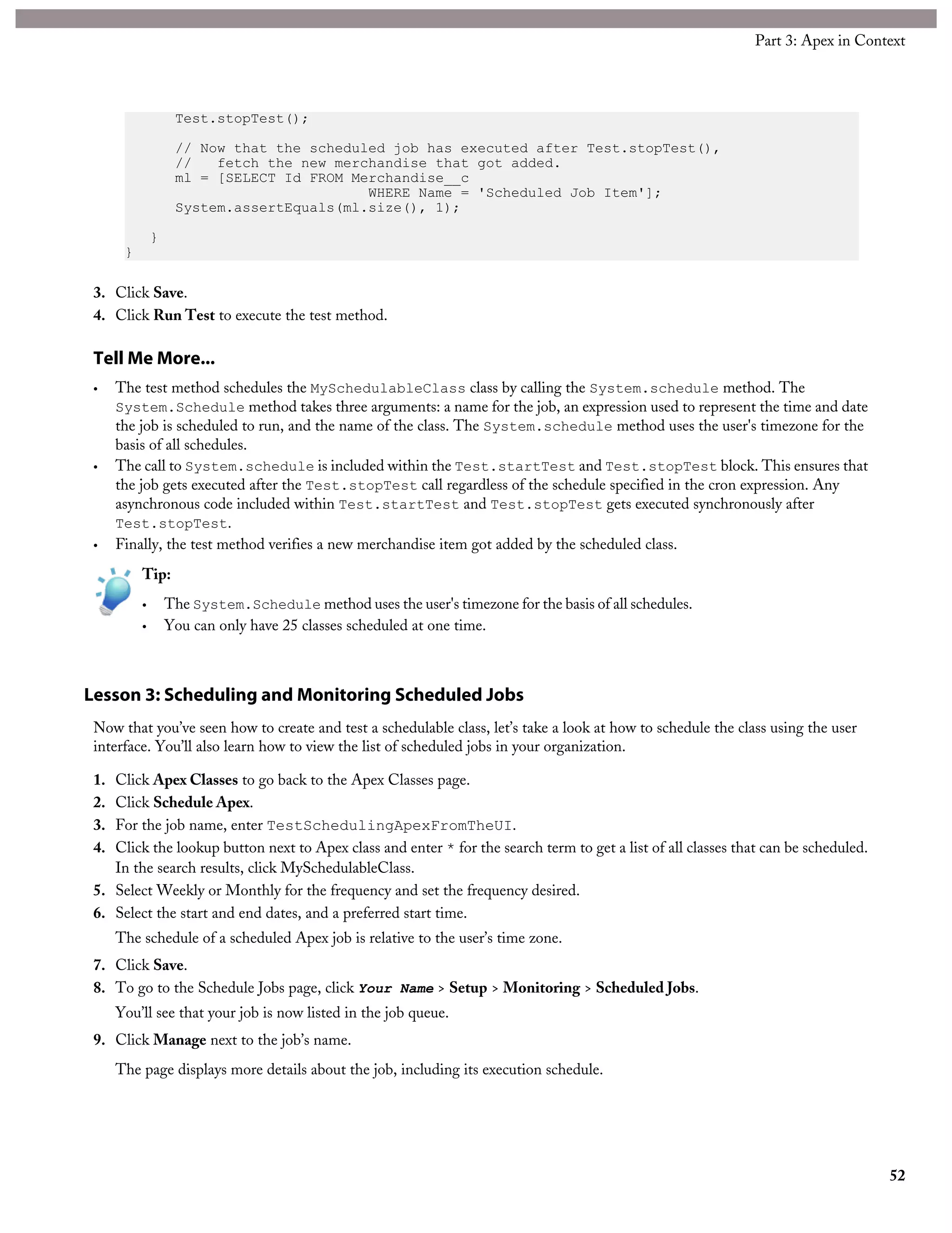 Test.stopTest();
// Now that the scheduled job has executed after Test.stopTest(),
// fetch the new merchandise that got added.
ml = [SELECT Id FROM Merchandise__c
WHERE Name = 'Scheduled Job Item'];
System.assertEquals(ml.size(), 1);
}
}
3. Click Save.
4. Click Run Test to execute the test method.
Tell Me More...
• The test method schedules the MySchedulableClass class by calling the System.schedule method. The
System.Schedule method takes three arguments: a name for the job, an expression used to represent the time and date
the job is scheduled to run, and the name of the class. The System.schedule method uses the user's timezone for the
basis of all schedules.
• The call to System.schedule is included within the Test.startTest and Test.stopTest block. This ensures that
the job gets executed after the Test.stopTest call regardless of the schedule specified in the cron expression. Any
asynchronous code included within Test.startTest and Test.stopTest gets executed synchronously after
Test.stopTest.
• Finally, the test method verifies a new merchandise item got added by the scheduled class.
Tip:
• The System.Schedule method uses the user's timezone for the basis of all schedules.
• You can only have 25 classes scheduled at one time.
Lesson 3: Scheduling and Monitoring Scheduled Jobs
Now that you’ve seen how to create and test a schedulable class, let’s take a look at how to schedule the class using the user
interface. You’ll also learn how to view the list of scheduled jobs in your organization.
1. Click Apex Classes to go back to the Apex Classes page.
2. Click Schedule Apex.
3. For the job name, enter TestSchedulingApexFromTheUI.
4. Click the lookup button next to Apex class and enter * for the search term to get a list of all classes that can be scheduled.
In the search results, click MySchedulableClass.
5. Select Weekly or Monthly for the frequency and set the frequency desired.
6. Select the start and end dates, and a preferred start time.
The schedule of a scheduled Apex job is relative to the user’s time zone.
7. Click Save.
8. To go to the Schedule Jobs page, click Your Name > Setup > Monitoring > Scheduled Jobs.
You’ll see that your job is now listed in the job queue.
9. Click Manage next to the job’s name.
The page displays more details about the job, including its execution schedule.
52
Part 3: Apex in Context
 