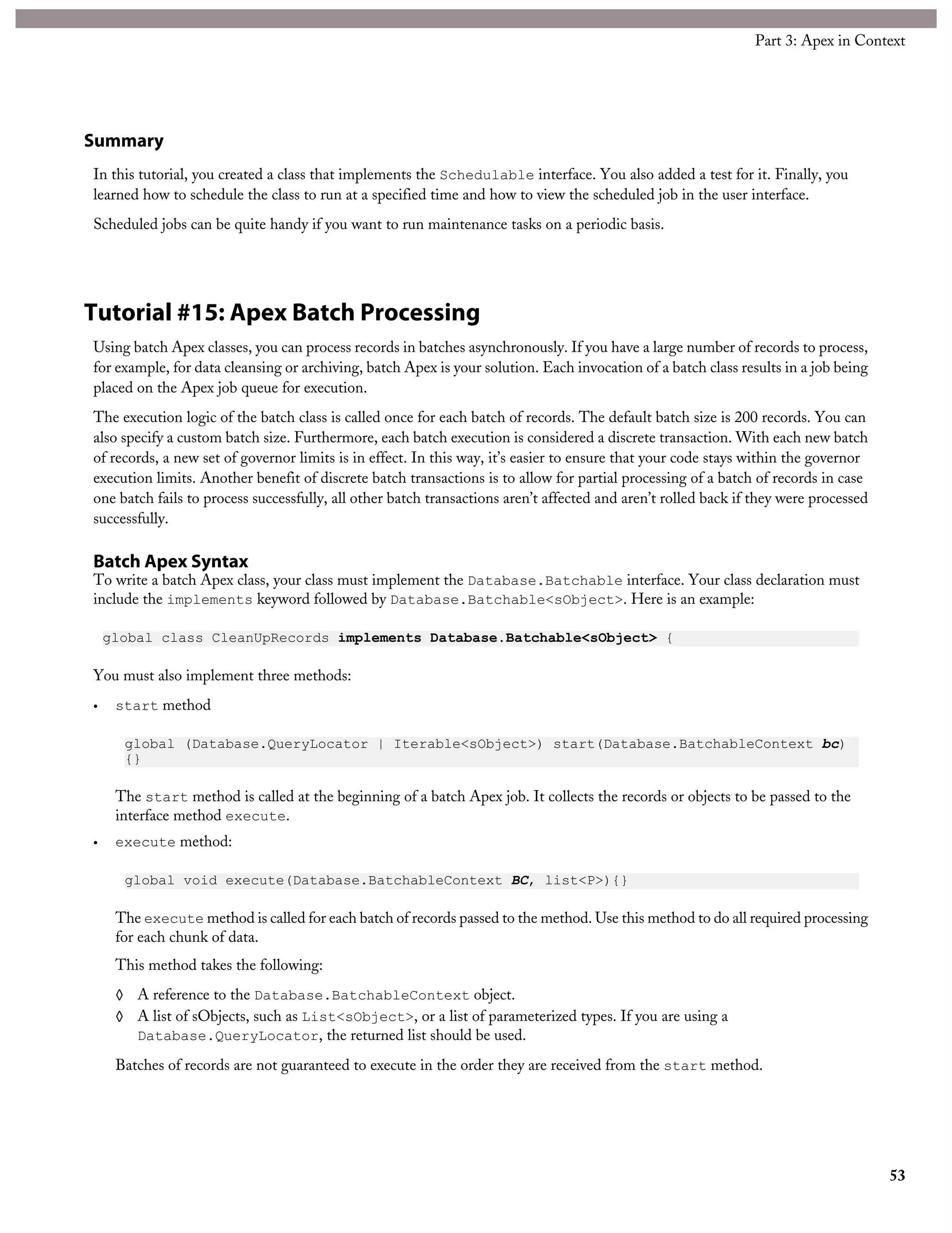 Summary
In this tutorial, you created a class that implements the Schedulable interface. You also added a test for it. Finally, you
learned how to schedule the class to run at a specified time and how to view the scheduled job in the user interface.
Scheduled jobs can be quite handy if you want to run maintenance tasks on a periodic basis.
Tutorial #15: Apex Batch Processing
Using batch Apex classes, you can process records in batches asynchronously. If you have a large number of records to process,
for example, for data cleansing or archiving, batch Apex is your solution. Each invocation of a batch class results in a job being
placed on the Apex job queue for execution.
The execution logic of the batch class is called once for each batch of records. The default batch size is 200 records. You can
also specify a custom batch size. Furthermore, each batch execution is considered a discrete transaction. With each new batch
of records, a new set of governor limits is in effect. In this way, it’s easier to ensure that your code stays within the governor
execution limits. Another benefit of discrete batch transactions is to allow for partial processing of a batch of records in case
one batch fails to process successfully, all other batch transactions aren’t affected and aren’t rolled back if they were processed
successfully.
Batch Apex Syntax
To write a batch Apex class, your class must implement the Database.Batchable interface. Your class declaration must
include the implements keyword followed by Database.Batchable<sObject>. Here is an example:
global class CleanUpRecords implements Database.Batchable<sObject> {
You must also implement three methods:
• start method
global (Database.QueryLocator | Iterable<sObject>) start(Database.BatchableContext bc)
{}
The start method is called at the beginning of a batch Apex job. It collects the records or objects to be passed to the
interface method execute.
• execute method:
global void execute(Database.BatchableContext BC, list<P>){}
The execute method is called for each batch of records passed to the method. Use this method to do all required processing
for each chunk of data.
This method takes the following:
◊ A reference to the Database.BatchableContext object.
◊ A list of sObjects, such as List<sObject>, or a list of parameterized types. If you are using a
Database.QueryLocator, the returned list should be used.
Batches of records are not guaranteed to execute in the order they are received from the start method.
53
Part 3: Apex in Context
 