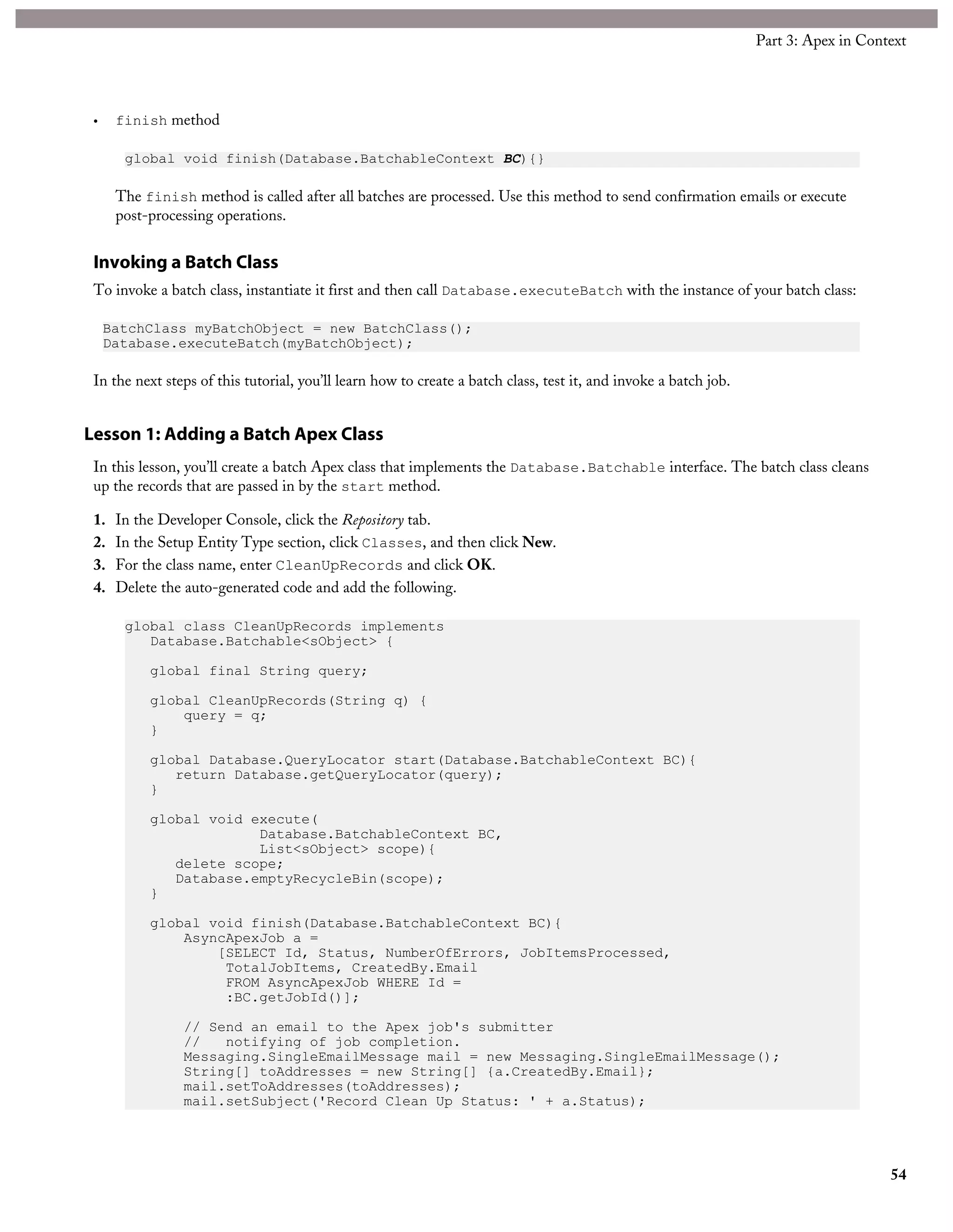 • finish method
global void finish(Database.BatchableContext BC){}
The finish method is called after all batches are processed. Use this method to send confirmation emails or execute
post-processing operations.
Invoking a Batch Class
To invoke a batch class, instantiate it first and then call Database.executeBatch with the instance of your batch class:
BatchClass myBatchObject = new BatchClass();
Database.executeBatch(myBatchObject);
In the next steps of this tutorial, you’ll learn how to create a batch class, test it, and invoke a batch job.
Lesson 1: Adding a Batch Apex Class
In this lesson, you’ll create a batch Apex class that implements the Database.Batchable interface. The batch class cleans
up the records that are passed in by the start method.
1. In the Developer Console, click the Repository tab.
2. In the Setup Entity Type section, click Classes, and then click New.
3. For the class name, enter CleanUpRecords and click OK.
4. Delete the auto-generated code and add the following.
global class CleanUpRecords implements
Database.Batchable<sObject> {
global final String query;
global CleanUpRecords(String q) {
query = q;
}
global Database.QueryLocator start(Database.BatchableContext BC){
return Database.getQueryLocator(query);
}
global void execute(
Database.BatchableContext BC,
List<sObject> scope){
delete scope;
Database.emptyRecycleBin(scope);
}
global void finish(Database.BatchableContext BC){
AsyncApexJob a =
[SELECT Id, Status, NumberOfErrors, JobItemsProcessed,
TotalJobItems, CreatedBy.Email
FROM AsyncApexJob WHERE Id =
:BC.getJobId()];
// Send an email to the Apex job's submitter
// notifying of job completion.
Messaging.SingleEmailMessage mail = new Messaging.SingleEmailMessage();
String[] toAddresses = new String[] {a.CreatedBy.Email};
mail.setToAddresses(toAddresses);
mail.setSubject('Record Clean Up Status: ' + a.Status);
54
Part 3: Apex in Context
 