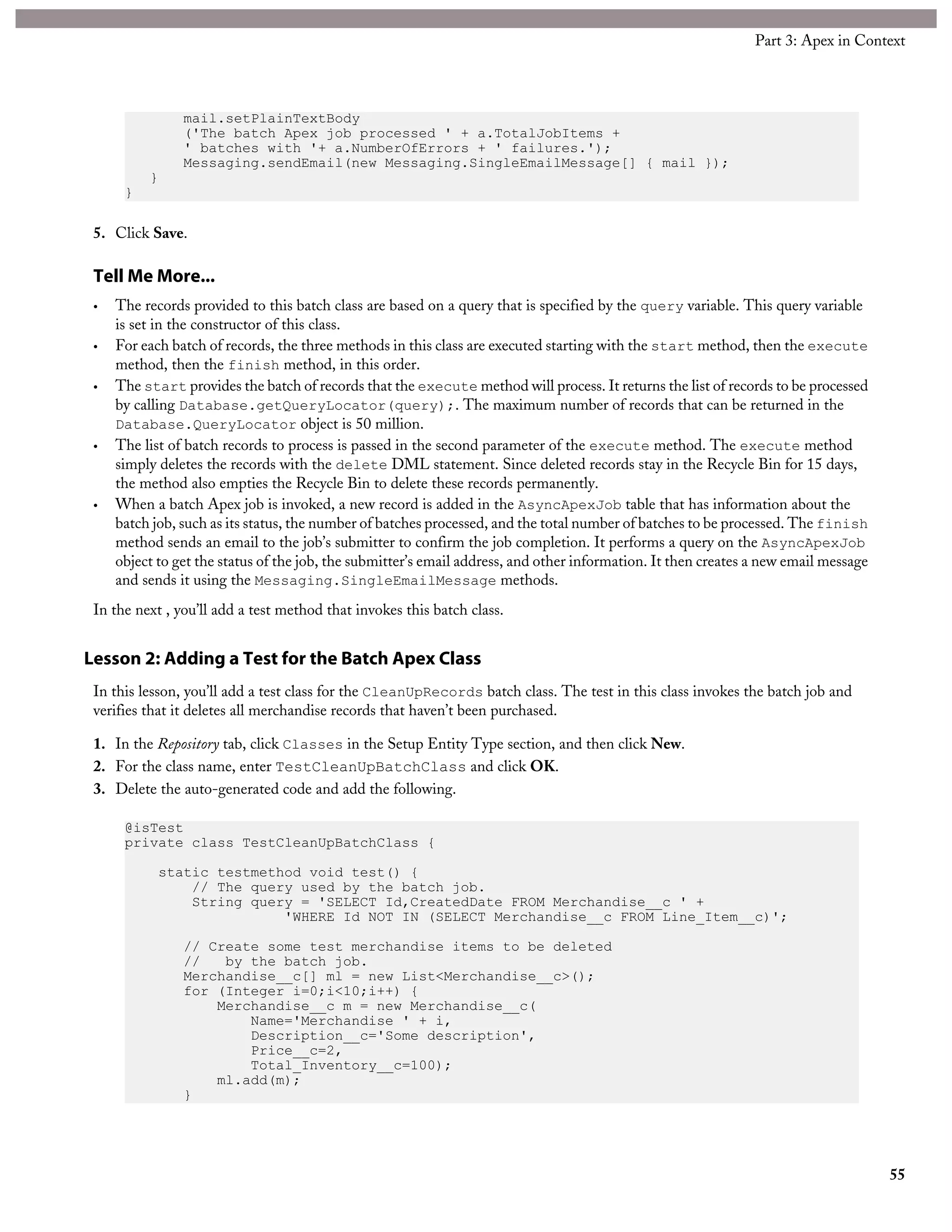 mail.setPlainTextBody
('The batch Apex job processed ' + a.TotalJobItems +
' batches with '+ a.NumberOfErrors + ' failures.');
Messaging.sendEmail(new Messaging.SingleEmailMessage[] { mail });
}
}
5. Click Save.
Tell Me More...
• The records provided to this batch class are based on a query that is specified by the query variable. This query variable
is set in the constructor of this class.
• For each batch of records, the three methods in this class are executed starting with the start method, then the execute
method, then the finish method, in this order.
• The start provides the batch of records that the execute method will process. It returns the list of records to be processed
by calling Database.getQueryLocator(query);. The maximum number of records that can be returned in the
Database.QueryLocator object is 50 million.
• The list of batch records to process is passed in the second parameter of the execute method. The execute method
simply deletes the records with the delete DML statement. Since deleted records stay in the Recycle Bin for 15 days,
the method also empties the Recycle Bin to delete these records permanently.
• When a batch Apex job is invoked, a new record is added in the AsyncApexJob table that has information about the
batch job, such as its status, the number of batches processed, and the total number of batches to be processed. The finish
method sends an email to the job’s submitter to confirm the job completion. It performs a query on the AsyncApexJob
object to get the status of the job, the submitter’s email address, and other information. It then creates a new email message
and sends it using the Messaging.SingleEmailMessage methods.
In the next , you’ll add a test method that invokes this batch class.
Lesson 2: Adding a Test for the Batch Apex Class
In this lesson, you’ll add a test class for the CleanUpRecords batch class. The test in this class invokes the batch job and
verifies that it deletes all merchandise records that haven’t been purchased.
1. In the Repository tab, click Classes in the Setup Entity Type section, and then click New.
2. For the class name, enter TestCleanUpBatchClass and click OK.
3. Delete the auto-generated code and add the following.
@isTest
private class TestCleanUpBatchClass {
static testmethod void test() {
// The query used by the batch job.
String query = 'SELECT Id,CreatedDate FROM Merchandise__c ' +
'WHERE Id NOT IN (SELECT Merchandise__c FROM Line_Item__c)';
// Create some test merchandise items to be deleted
// by the batch job.
Merchandise__c[] ml = new List<Merchandise__c>();
for (Integer i=0;i<10;i++) {
Merchandise__c m = new Merchandise__c(
Name='Merchandise ' + i,
Description__c='Some description',
Price__c=2,
Total_Inventory__c=100);
ml.add(m);
}
55
Part 3: Apex in Context
 