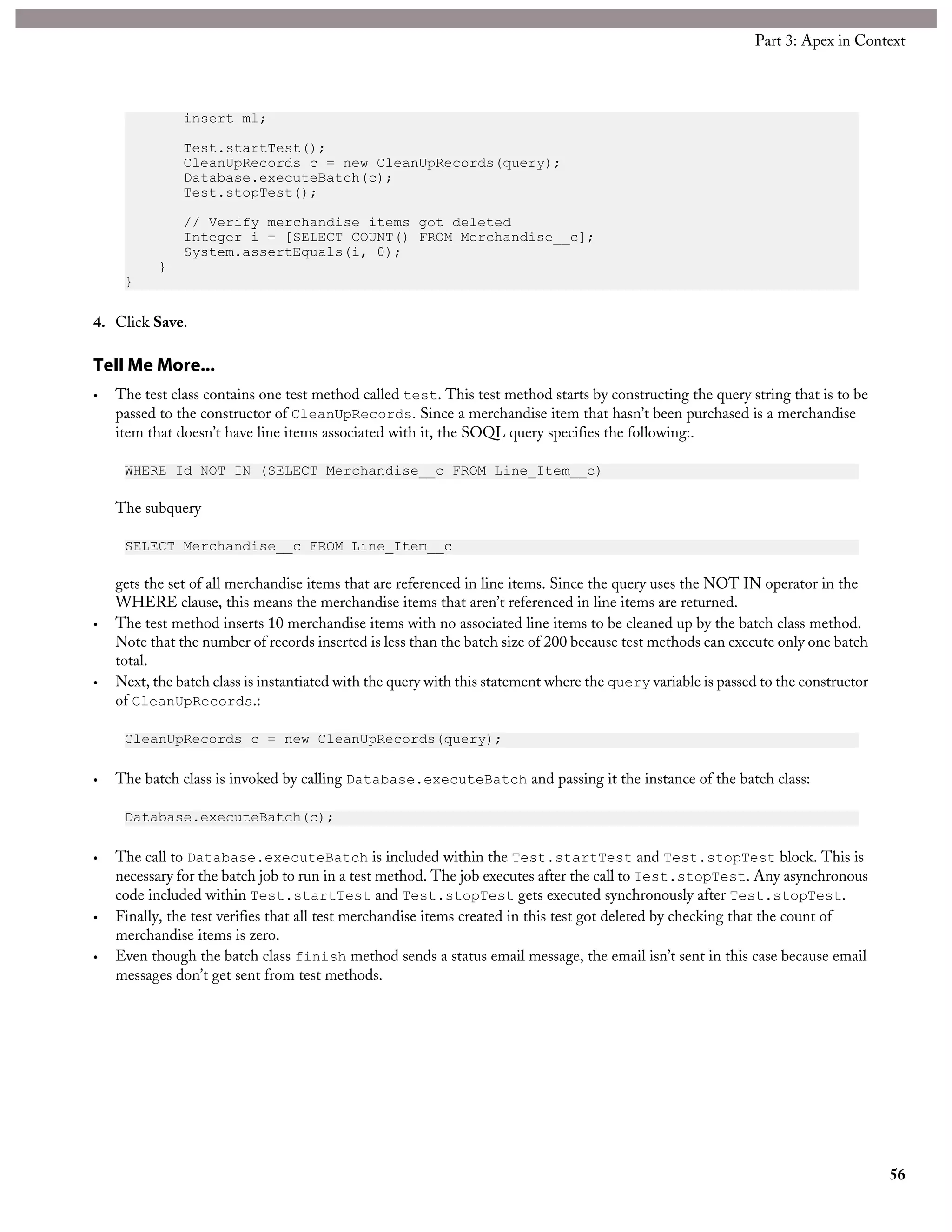 insert ml;
Test.startTest();
CleanUpRecords c = new CleanUpRecords(query);
Database.executeBatch(c);
Test.stopTest();
// Verify merchandise items got deleted
Integer i = [SELECT COUNT() FROM Merchandise__c];
System.assertEquals(i, 0);
}
}
4. Click Save.
Tell Me More...
• The test class contains one test method called test. This test method starts by constructing the query string that is to be
passed to the constructor of CleanUpRecords. Since a merchandise item that hasn’t been purchased is a merchandise
item that doesn’t have line items associated with it, the SOQL query specifies the following:.
WHERE Id NOT IN (SELECT Merchandise__c FROM Line_Item__c)
The subquery
SELECT Merchandise__c FROM Line_Item__c
gets the set of all merchandise items that are referenced in line items. Since the query uses the NOT IN operator in the
WHERE clause, this means the merchandise items that aren’t referenced in line items are returned.
• The test method inserts 10 merchandise items with no associated line items to be cleaned up by the batch class method.
Note that the number of records inserted is less than the batch size of 200 because test methods can execute only one batch
total.
• Next, the batch class is instantiated with the query with this statement where the query variable is passed to the constructor
of CleanUpRecords.:
CleanUpRecords c = new CleanUpRecords(query);
• The batch class is invoked by calling Database.executeBatch and passing it the instance of the batch class:
Database.executeBatch(c);
• The call to Database.executeBatch is included within the Test.startTest and Test.stopTest block. This is
necessary for the batch job to run in a test method. The job executes after the call to Test.stopTest. Any asynchronous
code included within Test.startTest and Test.stopTest gets executed synchronously after Test.stopTest.
• Finally, the test verifies that all test merchandise items created in this test got deleted by checking that the count of
merchandise items is zero.
• Even though the batch class finish method sends a status email message, the email isn’t sent in this case because email
messages don’t get sent from test methods.
56
Part 3: Apex in Context
 