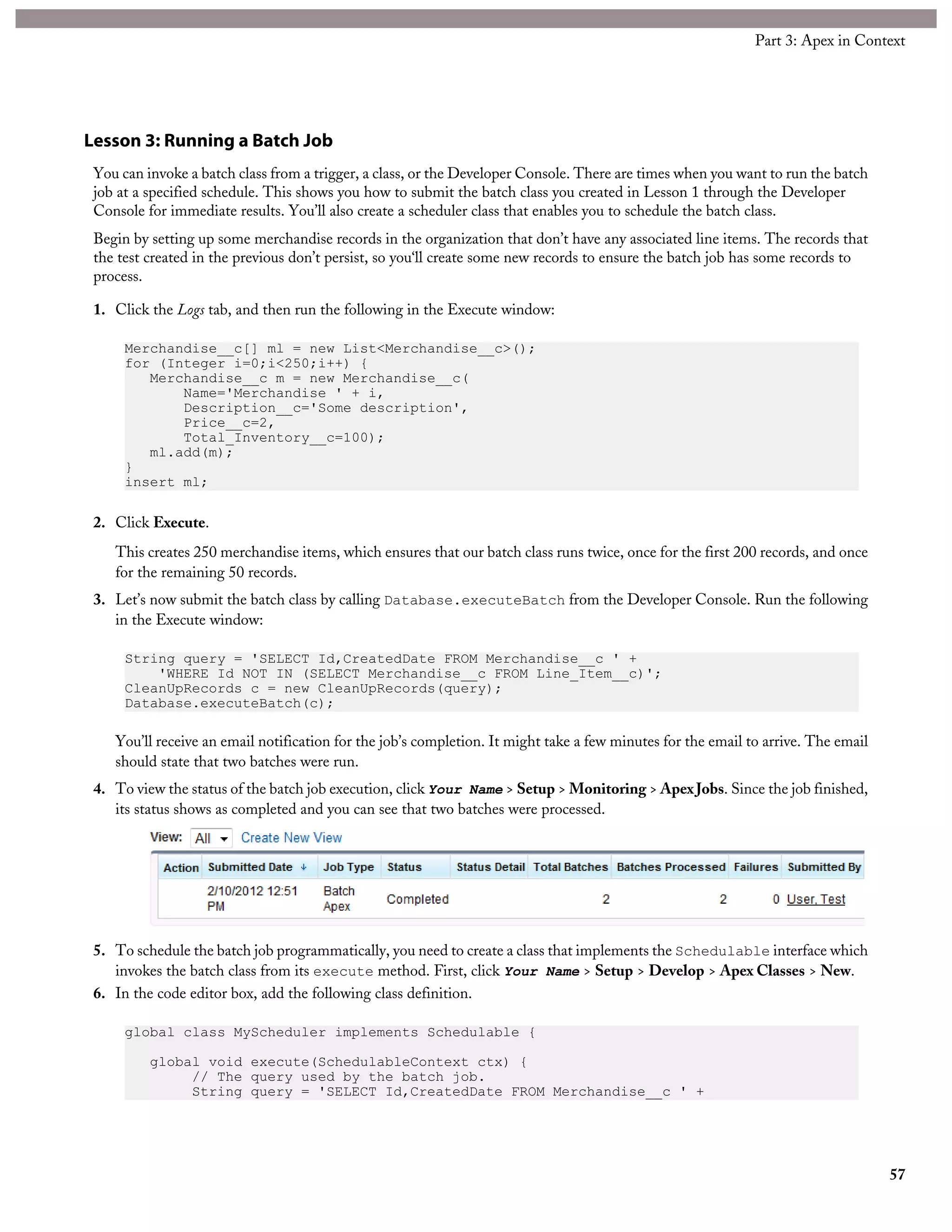 Lesson 3: Running a Batch Job
You can invoke a batch class from a trigger, a class, or the Developer Console. There are times when you want to run the batch
job at a specified schedule. This shows you how to submit the batch class you created in Lesson 1 through the Developer
Console for immediate results. You’ll also create a scheduler class that enables you to schedule the batch class.
Begin by setting up some merchandise records in the organization that don’t have any associated line items. The records that
the test created in the previous don’t persist, so you‘ll create some new records to ensure the batch job has some records to
process.
1. Click the Logs tab, and then run the following in the Execute window:
Merchandise__c[] ml = new List<Merchandise__c>();
for (Integer i=0;i<250;i++) {
Merchandise__c m = new Merchandise__c(
Name='Merchandise ' + i,
Description__c='Some description',
Price__c=2,
Total_Inventory__c=100);
ml.add(m);
}
insert ml;
2. Click Execute.
This creates 250 merchandise items, which ensures that our batch class runs twice, once for the first 200 records, and once
for the remaining 50 records.
3. Let’s now submit the batch class by calling Database.executeBatch from the Developer Console. Run the following
in the Execute window:
String query = 'SELECT Id,CreatedDate FROM Merchandise__c ' +
'WHERE Id NOT IN (SELECT Merchandise__c FROM Line_Item__c)';
CleanUpRecords c = new CleanUpRecords(query);
Database.executeBatch(c);
You’ll receive an email notification for the job’s completion. It might take a few minutes for the email to arrive. The email
should state that two batches were run.
4. To view the status of the batch job execution, click Your Name > Setup > Monitoring > Apex Jobs. Since the job finished,
its status shows as completed and you can see that two batches were processed.
5. To schedule the batch job programmatically, you need to create a class that implements the Schedulable interface which
invokes the batch class from its execute method. First, click Your Name > Setup > Develop > Apex Classes > New.
6. In the code editor box, add the following class definition.
global class MyScheduler implements Schedulable {
global void execute(SchedulableContext ctx) {
// The query used by the batch job.
String query = 'SELECT Id,CreatedDate FROM Merchandise__c ' +
57
Part 3: Apex in Context
 