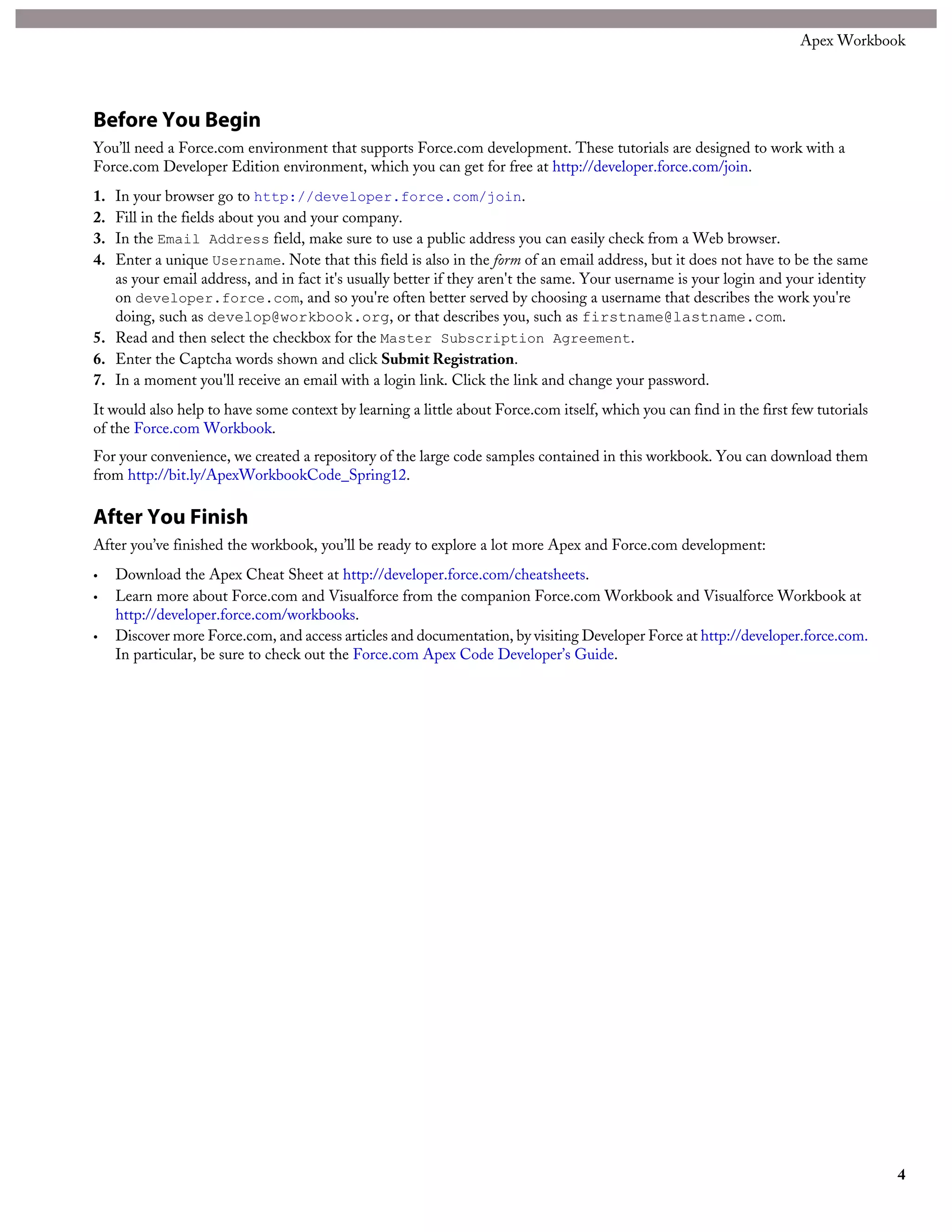Before You Begin
You’ll need a Force.com environment that supports Force.com development. These tutorials are designed to work with a
Force.com Developer Edition environment, which you can get for free at http://developer.force.com/join.
1. In your browser go to http://developer.force.com/join.
2. Fill in the fields about you and your company.
3. In the Email Address field, make sure to use a public address you can easily check from a Web browser.
4. Enter a unique Username. Note that this field is also in the form of an email address, but it does not have to be the same
as your email address, and in fact it's usually better if they aren't the same. Your username is your login and your identity
on developer.force.com, and so you're often better served by choosing a username that describes the work you're
doing, such as develop@workbook.org, or that describes you, such as firstname@lastname.com.
5. Read and then select the checkbox for the Master Subscription Agreement.
6. Enter the Captcha words shown and click Submit Registration.
7. In a moment you'll receive an email with a login link. Click the link and change your password.
It would also help to have some context by learning a little about Force.com itself, which you can find in the first few tutorials
of the Force.com Workbook.
For your convenience, we created a repository of the large code samples contained in this workbook. You can download them
from http://bit.ly/ApexWorkbookCode_Spring12.
After You Finish
After you’ve finished the workbook, you’ll be ready to explore a lot more Apex and Force.com development:
• Download the Apex Cheat Sheet at http://developer.force.com/cheatsheets.
• Learn more about Force.com and Visualforce from the companion Force.com Workbook and Visualforce Workbook at
http://developer.force.com/workbooks.
• Discover more Force.com, and access articles and documentation, by visiting Developer Force at http://developer.force.com.
In particular, be sure to check out the Force.com Apex Code Developer’s Guide.
4
Apex Workbook
 