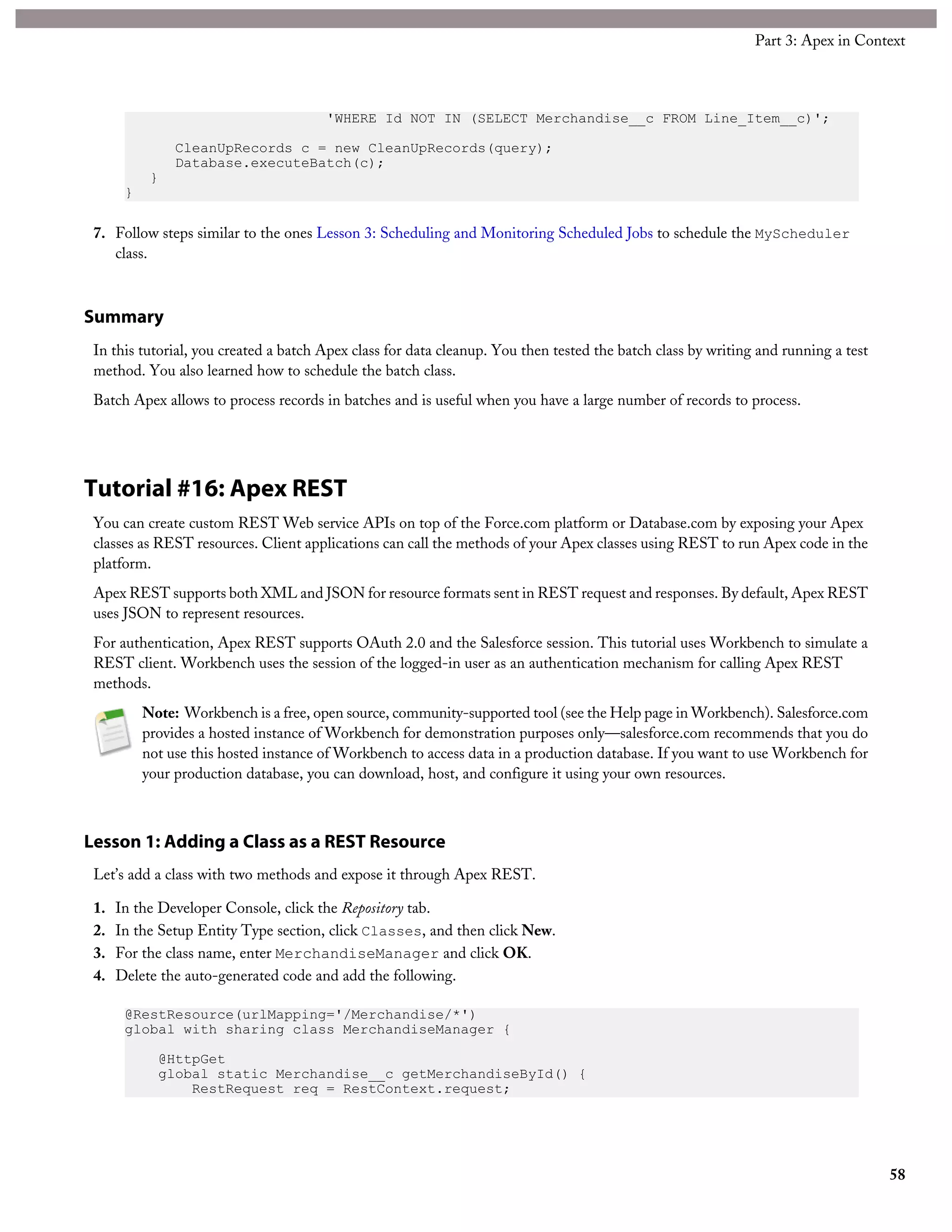 'WHERE Id NOT IN (SELECT Merchandise__c FROM Line_Item__c)';
CleanUpRecords c = new CleanUpRecords(query);
Database.executeBatch(c);
}
}
7. Follow steps similar to the ones Lesson 3: Scheduling and Monitoring Scheduled Jobs to schedule the MyScheduler
class.
Summary
In this tutorial, you created a batch Apex class for data cleanup. You then tested the batch class by writing and running a test
method. You also learned how to schedule the batch class.
Batch Apex allows to process records in batches and is useful when you have a large number of records to process.
Tutorial #16: Apex REST
You can create custom REST Web service APIs on top of the Force.com platform or Database.com by exposing your Apex
classes as REST resources. Client applications can call the methods of your Apex classes using REST to run Apex code in the
platform.
Apex REST supports both XML and JSON for resource formats sent in REST request and responses. By default, Apex REST
uses JSON to represent resources.
For authentication, Apex REST supports OAuth 2.0 and the Salesforce session. This tutorial uses Workbench to simulate a
REST client. Workbench uses the session of the logged-in user as an authentication mechanism for calling Apex REST
methods.
Note: Workbench is a free, open source, community-supported tool (see the Help page in Workbench). Salesforce.com
provides a hosted instance of Workbench for demonstration purposes only—salesforce.com recommends that you do
not use this hosted instance of Workbench to access data in a production database. If you want to use Workbench for
your production database, you can download, host, and configure it using your own resources.
Lesson 1: Adding a Class as a REST Resource
Let’s add a class with two methods and expose it through Apex REST.
1. In the Developer Console, click the Repository tab.
2. In the Setup Entity Type section, click Classes, and then click New.
3. For the class name, enter MerchandiseManager and click OK.
4. Delete the auto-generated code and add the following.
@RestResource(urlMapping='/Merchandise/*')
global with sharing class MerchandiseManager {
@HttpGet
global static Merchandise__c getMerchandiseById() {
RestRequest req = RestContext.request;
58
Part 3: Apex in Context
 