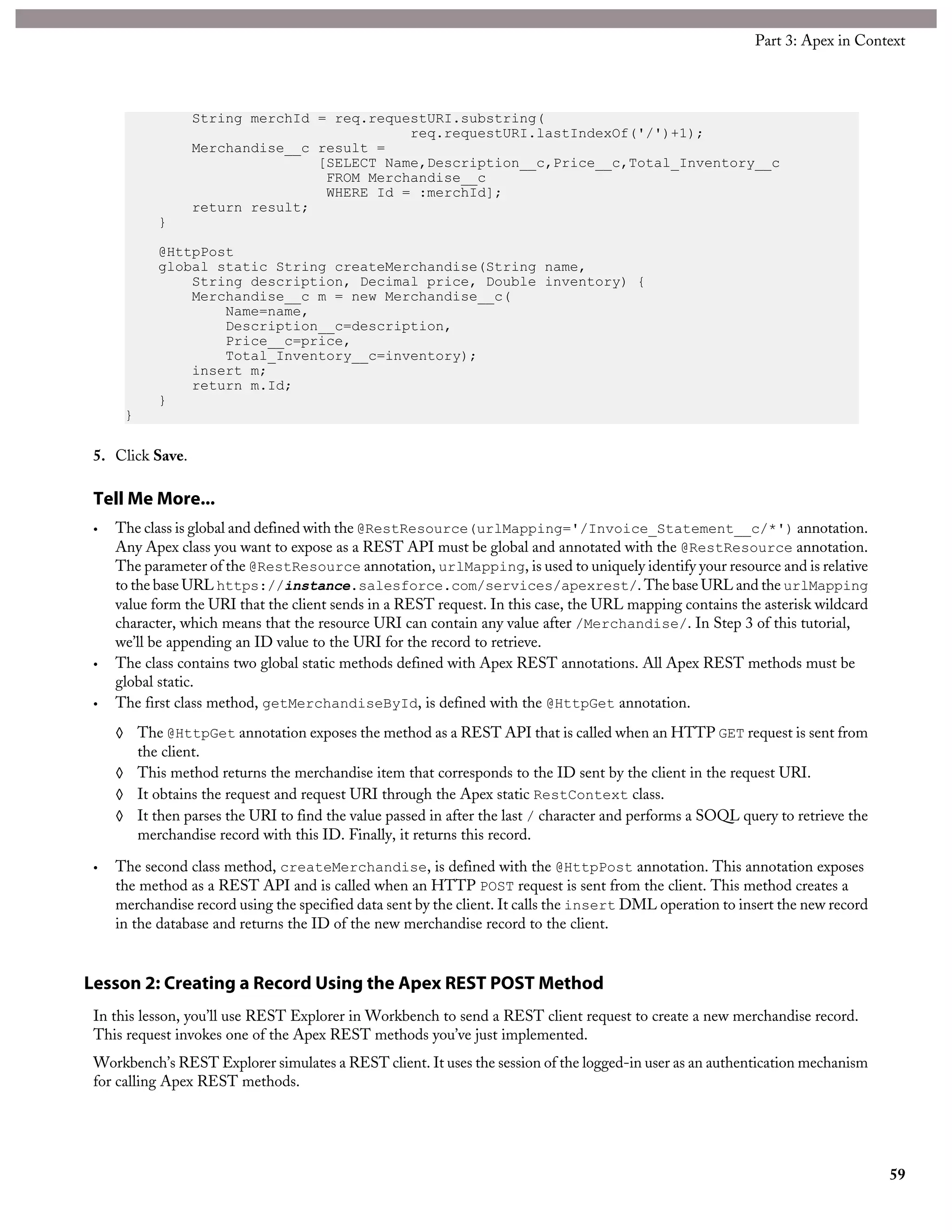 String merchId = req.requestURI.substring(
req.requestURI.lastIndexOf('/')+1);
Merchandise__c result =
[SELECT Name,Description__c,Price__c,Total_Inventory__c
FROM Merchandise__c
WHERE Id = :merchId];
return result;
}
@HttpPost
global static String createMerchandise(String name,
String description, Decimal price, Double inventory) {
Merchandise__c m = new Merchandise__c(
Name=name,
Description__c=description,
Price__c=price,
Total_Inventory__c=inventory);
insert m;
return m.Id;
}
}
5. Click Save.
Tell Me More...
• The class is global and defined with the @RestResource(urlMapping='/Invoice_Statement__c/*') annotation.
Any Apex class you want to expose as a REST API must be global and annotated with the @RestResource annotation.
The parameter of the @RestResource annotation, urlMapping, is used to uniquely identify your resource and is relative
to the base URL https://instance.salesforce.com/services/apexrest/. The base URL and the urlMapping
value form the URI that the client sends in a REST request. In this case, the URL mapping contains the asterisk wildcard
character, which means that the resource URI can contain any value after /Merchandise/. In Step 3 of this tutorial,
we’ll be appending an ID value to the URI for the record to retrieve.
• The class contains two global static methods defined with Apex REST annotations. All Apex REST methods must be
global static.
• The first class method, getMerchandiseById, is defined with the @HttpGet annotation.
◊ The @HttpGet annotation exposes the method as a REST API that is called when an HTTP GET request is sent from
the client.
◊ This method returns the merchandise item that corresponds to the ID sent by the client in the request URI.
◊ It obtains the request and request URI through the Apex static RestContext class.
◊ It then parses the URI to find the value passed in after the last / character and performs a SOQL query to retrieve the
merchandise record with this ID. Finally, it returns this record.
• The second class method, createMerchandise, is defined with the @HttpPost annotation. This annotation exposes
the method as a REST API and is called when an HTTP POST request is sent from the client. This method creates a
merchandise record using the specified data sent by the client. It calls the insert DML operation to insert the new record
in the database and returns the ID of the new merchandise record to the client.
Lesson 2: Creating a Record Using the Apex REST POST Method
In this lesson, you’ll use REST Explorer in Workbench to send a REST client request to create a new merchandise record.
This request invokes one of the Apex REST methods you’ve just implemented.
Workbench’s REST Explorer simulates a REST client. It uses the session of the logged-in user as an authentication mechanism
for calling Apex REST methods.
59
Part 3: Apex in Context
 