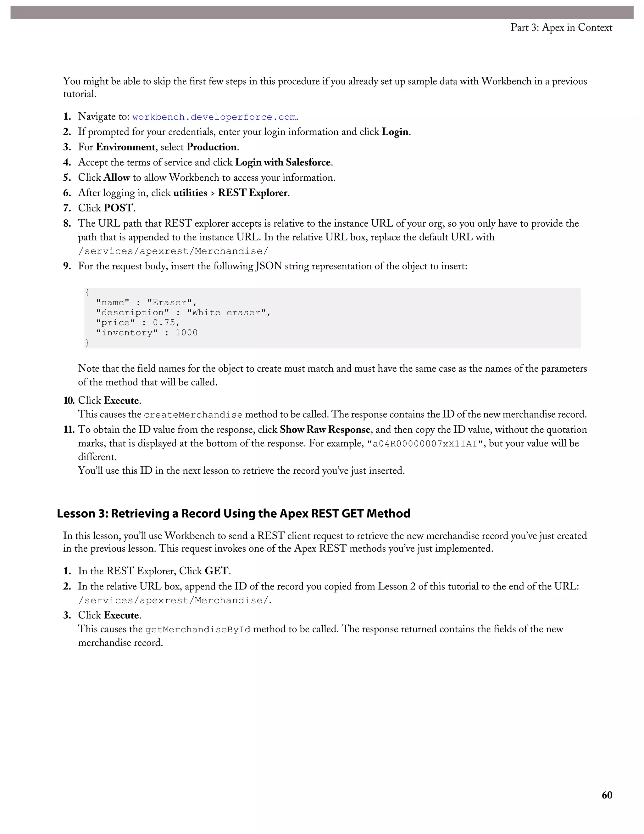 You might be able to skip the first few steps in this procedure if you already set up sample data with Workbench in a previous
tutorial.
1. Navigate to: workbench.developerforce.com.
2. If prompted for your credentials, enter your login information and click Login.
3. For Environment, select Production.
4. Accept the terms of service and click Login with Salesforce.
5. Click Allow to allow Workbench to access your information.
6. After logging in, click utilities > REST Explorer.
7. Click POST.
8. The URL path that REST explorer accepts is relative to the instance URL of your org, so you only have to provide the
path that is appended to the instance URL. In the relative URL box, replace the default URL with
/services/apexrest/Merchandise/
9. For the request body, insert the following JSON string representation of the object to insert:
{
"name" : "Eraser",
"description" : "White eraser",
"price" : 0.75,
"inventory" : 1000
}
Note that the field names for the object to create must match and must have the same case as the names of the parameters
of the method that will be called.
10. Click Execute.
This causes the createMerchandise method to be called. The response contains the ID of the new merchandise record.
11. To obtain the ID value from the response, click Show Raw Response, and then copy the ID value, without the quotation
marks, that is displayed at the bottom of the response. For example, "a04R00000007xX1IAI", but your value will be
different.
You’ll use this ID in the next lesson to retrieve the record you’ve just inserted.
Lesson 3: Retrieving a Record Using the Apex REST GET Method
In this lesson, you’ll use Workbench to send a REST client request to retrieve the new merchandise record you’ve just created
in the previous lesson. This request invokes one of the Apex REST methods you’ve just implemented.
1. In the REST Explorer, Click GET.
2. In the relative URL box, append the ID of the record you copied from Lesson 2 of this tutorial to the end of the URL:
/services/apexrest/Merchandise/.
3. Click Execute.
This causes the getMerchandiseById method to be called. The response returned contains the fields of the new
merchandise record.
60
Part 3: Apex in Context
 