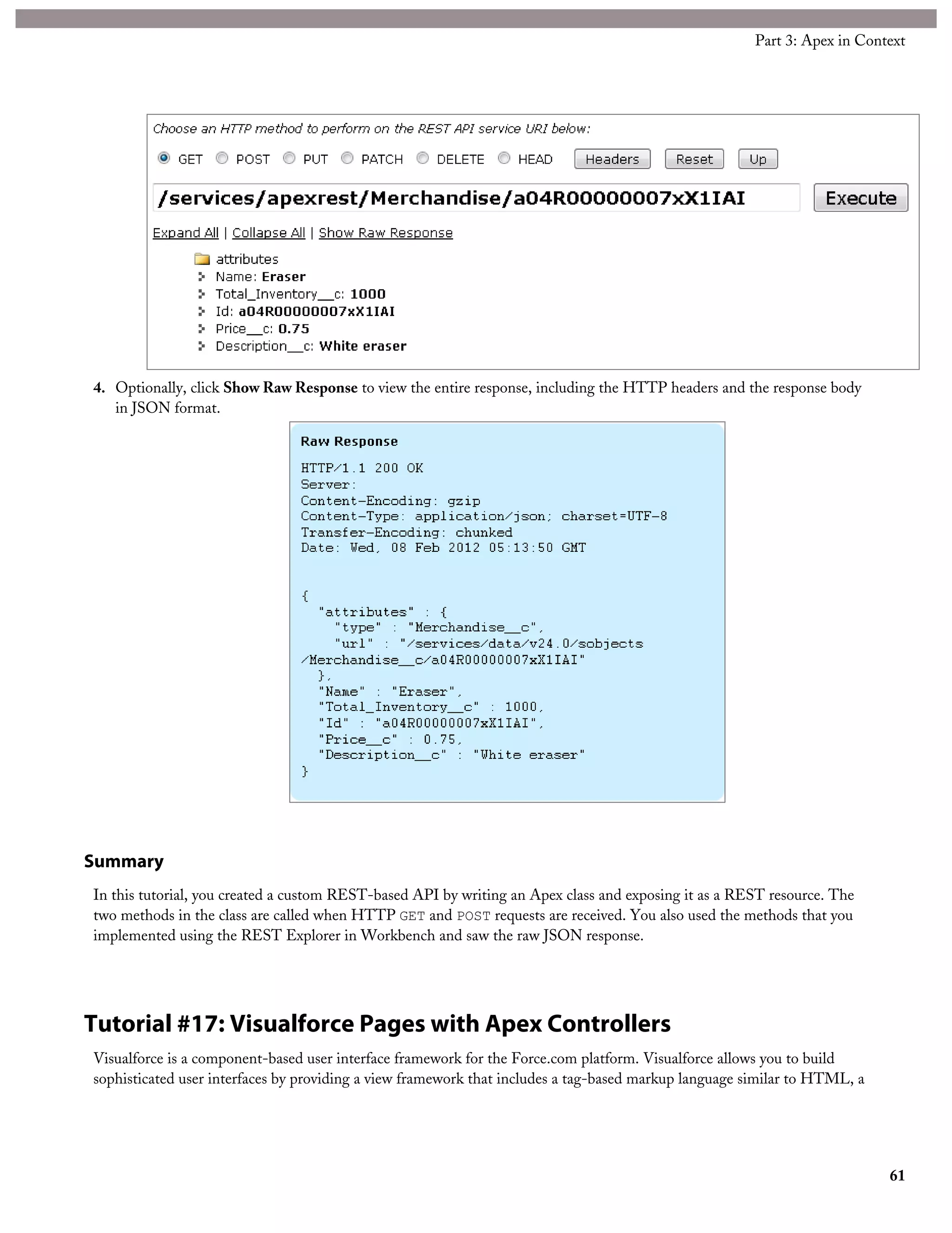 4. Optionally, click Show Raw Response to view the entire response, including the HTTP headers and the response body
in JSON format.
Summary
In this tutorial, you created a custom REST-based API by writing an Apex class and exposing it as a REST resource. The
two methods in the class are called when HTTP GET and POST requests are received. You also used the methods that you
implemented using the REST Explorer in Workbench and saw the raw JSON response.
Tutorial #17: Visualforce Pages with Apex Controllers
Visualforce is a component-based user interface framework for the Force.com platform. Visualforce allows you to build
sophisticated user interfaces by providing a view framework that includes a tag-based markup language similar to HTML, a
61
Part 3: Apex in Context
 