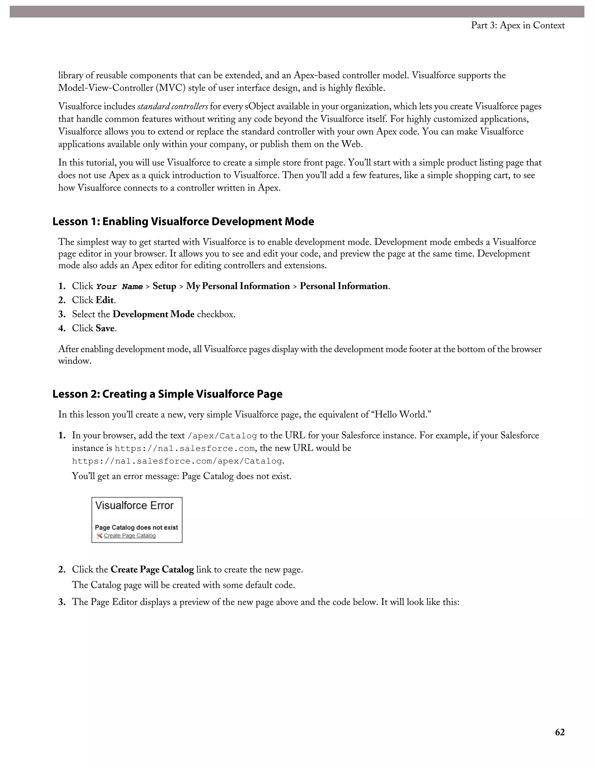 library of reusable components that can be extended, and an Apex-based controller model. Visualforce supports the
Model-View-Controller (MVC) style of user interface design, and is highly flexible.
Visualforce includes standard controllers for every sObject available in your organization, which lets you create Visualforce pages
that handle common features without writing any code beyond the Visualforce itself. For highly customized applications,
Visualforce allows you to extend or replace the standard controller with your own Apex code. You can make Visualforce
applications available only within your company, or publish them on the Web.
In this tutorial, you will use Visualforce to create a simple store front page. You’ll start with a simple product listing page that
does not use Apex as a quick introduction to Visualforce. Then you’ll add a few features, like a simple shopping cart, to see
how Visualforce connects to a controller written in Apex.
Lesson 1: Enabling Visualforce Development Mode
The simplest way to get started with Visualforce is to enable development mode. Development mode embeds a Visualforce
page editor in your browser. It allows you to see and edit your code, and preview the page at the same time. Development
mode also adds an Apex editor for editing controllers and extensions.
1. Click Your Name > Setup > My Personal Information > Personal Information.
2. Click Edit.
3. Select the Development Mode checkbox.
4. Click Save.
After enabling development mode, all Visualforce pages display with the development mode footer at the bottom of the browser
window.
Lesson 2: Creating a Simple Visualforce Page
In this lesson you’ll create a new, very simple Visualforce page, the equivalent of “Hello World.”
1. In your browser, add the text /apex/Catalog to the URL for your Salesforce instance. For example, if your Salesforce
instance is https://na1.salesforce.com, the new URL would be
https://na1.salesforce.com/apex/Catalog.
You’ll get an error message: Page Catalog does not exist.
2. Click the Create Page Catalog link to create the new page.
The Catalog page will be created with some default code.
3. The Page Editor displays a preview of the new page above and the code below. It will look like this:
62
Part 3: Apex in Context
 