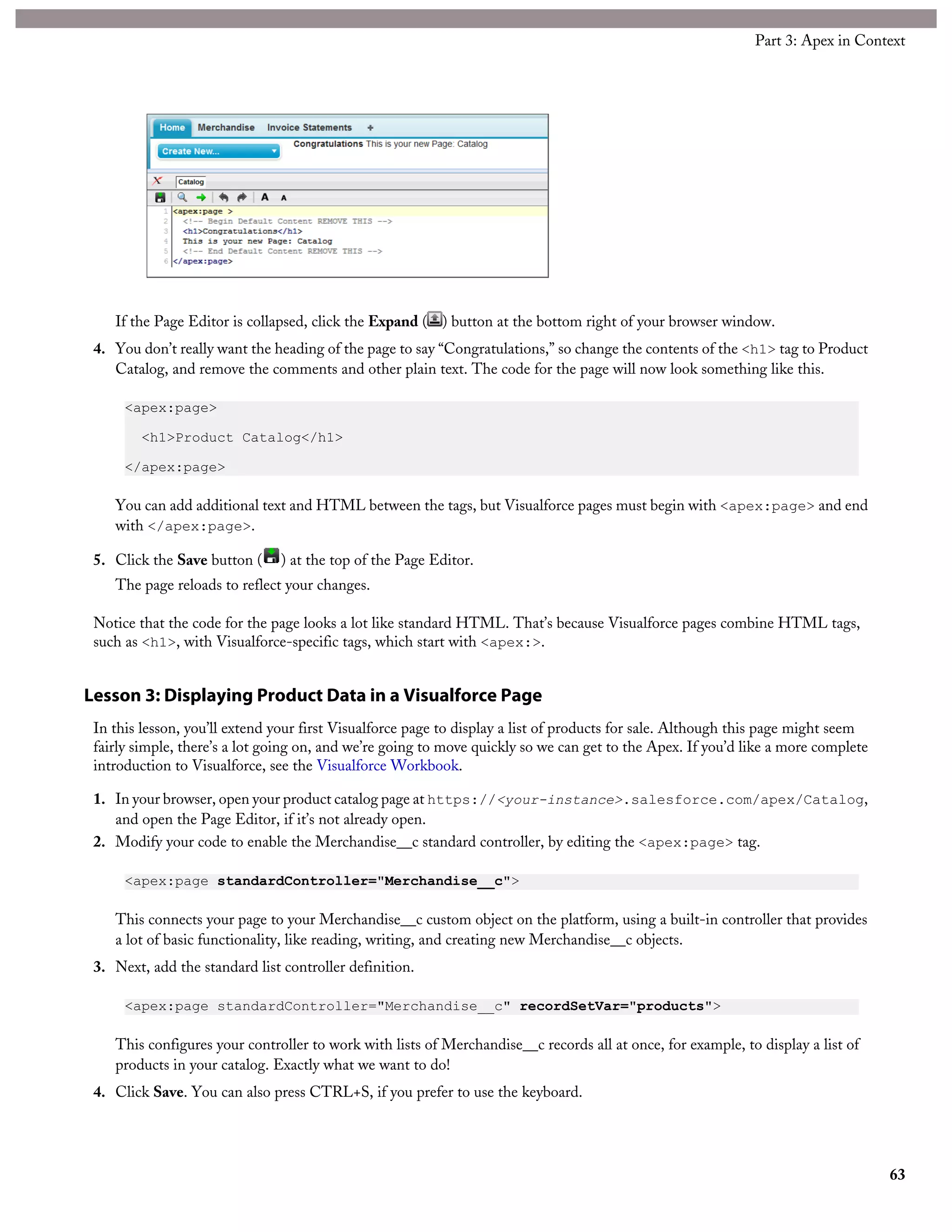 If the Page Editor is collapsed, click the Expand ( ) button at the bottom right of your browser window.
4. You don’t really want the heading of the page to say “Congratulations,” so change the contents of the <h1> tag to Product
Catalog, and remove the comments and other plain text. The code for the page will now look something like this.
<apex:page>
<h1>Product Catalog</h1>
</apex:page>
You can add additional text and HTML between the tags, but Visualforce pages must begin with <apex:page> and end
with </apex:page>.
5. Click the Save button ( ) at the top of the Page Editor.
The page reloads to reflect your changes.
Notice that the code for the page looks a lot like standard HTML. That’s because Visualforce pages combine HTML tags,
such as <h1>, with Visualforce-specific tags, which start with <apex:>.
Lesson 3: Displaying Product Data in a Visualforce Page
In this lesson, you’ll extend your first Visualforce page to display a list of products for sale. Although this page might seem
fairly simple, there’s a lot going on, and we’re going to move quickly so we can get to the Apex. If you’d like a more complete
introduction to Visualforce, see the Visualforce Workbook.
1. In your browser, open your product catalog page at https://<your-instance>.salesforce.com/apex/Catalog,
and open the Page Editor, if it’s not already open.
2. Modify your code to enable the Merchandise__c standard controller, by editing the <apex:page> tag.
<apex:page standardController="Merchandise__c">
This connects your page to your Merchandise__c custom object on the platform, using a built-in controller that provides
a lot of basic functionality, like reading, writing, and creating new Merchandise__c objects.
3. Next, add the standard list controller definition.
<apex:page standardController="Merchandise__c" recordSetVar="products">
This configures your controller to work with lists of Merchandise__c records all at once, for example, to display a list of
products in your catalog. Exactly what we want to do!
4. Click Save. You can also press CTRL+S, if you prefer to use the keyboard.
63
Part 3: Apex in Context
 