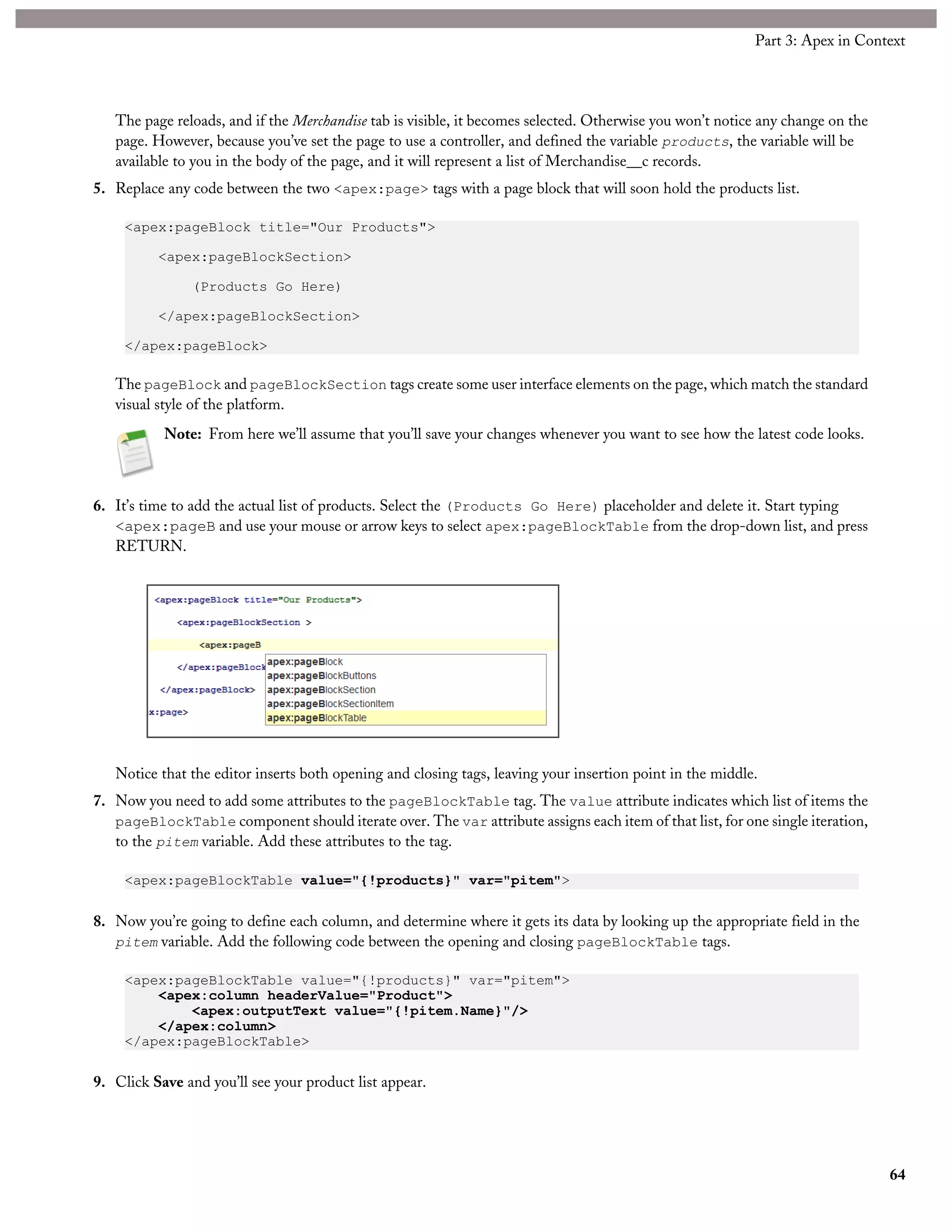 The page reloads, and if the Merchandise tab is visible, it becomes selected. Otherwise you won’t notice any change on the
page. However, because you’ve set the page to use a controller, and defined the variable products, the variable will be
available to you in the body of the page, and it will represent a list of Merchandise__c records.
5. Replace any code between the two <apex:page> tags with a page block that will soon hold the products list.
<apex:pageBlock title="Our Products">
<apex:pageBlockSection>
(Products Go Here)
</apex:pageBlockSection>
</apex:pageBlock>
The pageBlock and pageBlockSection tags create some user interface elements on the page, which match the standard
visual style of the platform.
Note: From here we’ll assume that you’ll save your changes whenever you want to see how the latest code looks.
6. It’s time to add the actual list of products. Select the (Products Go Here) placeholder and delete it. Start typing
<apex:pageB and use your mouse or arrow keys to select apex:pageBlockTable from the drop-down list, and press
RETURN.
Notice that the editor inserts both opening and closing tags, leaving your insertion point in the middle.
7. Now you need to add some attributes to the pageBlockTable tag. The value attribute indicates which list of items the
pageBlockTable component should iterate over. The var attribute assigns each item of that list, for one single iteration,
to the pitem variable. Add these attributes to the tag.
<apex:pageBlockTable value="{!products}" var="pitem">
8. Now you’re going to define each column, and determine where it gets its data by looking up the appropriate field in the
pitem variable. Add the following code between the opening and closing pageBlockTable tags.
<apex:pageBlockTable value="{!products}" var="pitem">
<apex:column headerValue="Product">
<apex:outputText value="{!pitem.Name}"/>
</apex:column>
</apex:pageBlockTable>
9. Click Save and you’ll see your product list appear.
64
Part 3: Apex in Context
 