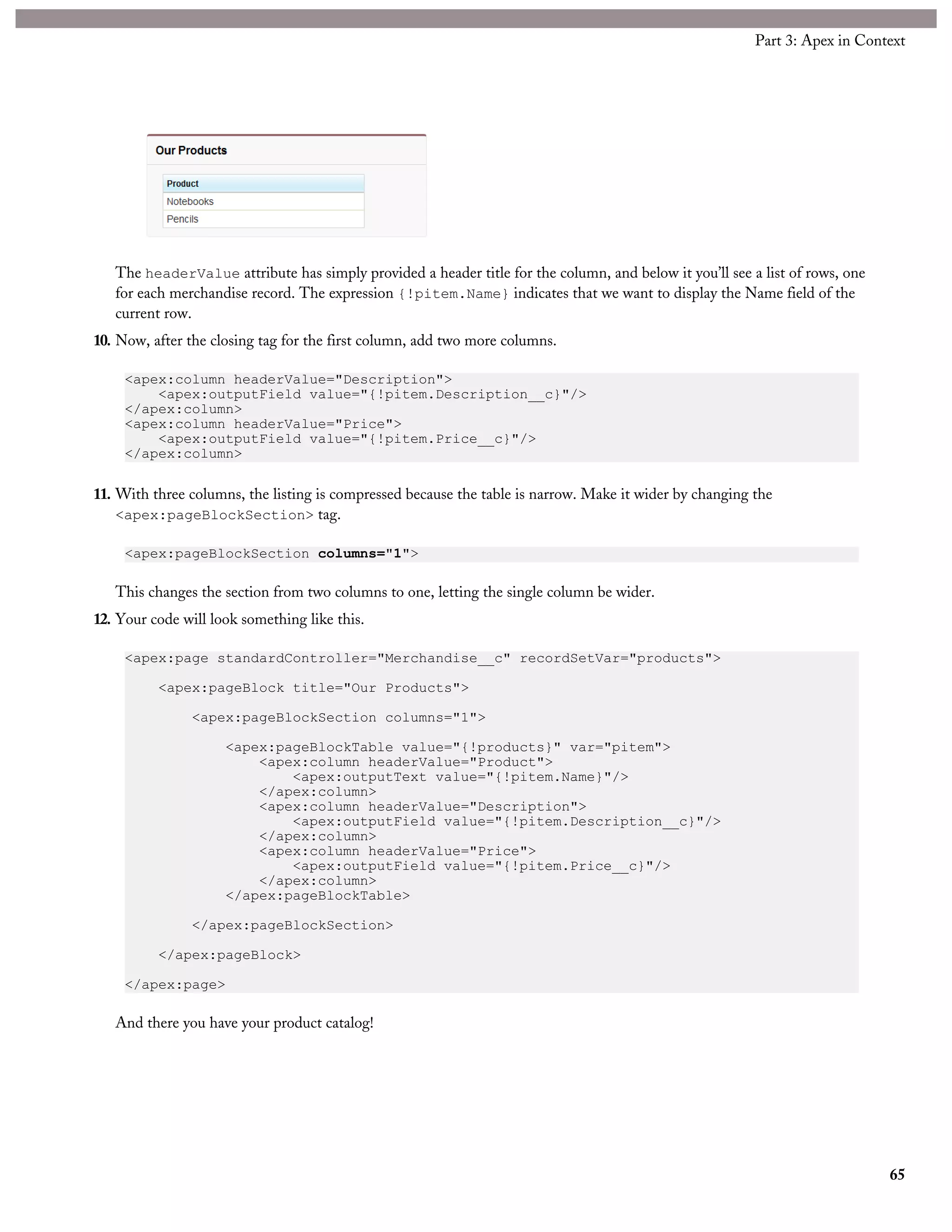 The headerValue attribute has simply provided a header title for the column, and below it you’ll see a list of rows, one
for each merchandise record. The expression {!pitem.Name} indicates that we want to display the Name field of the
current row.
10. Now, after the closing tag for the first column, add two more columns.
<apex:column headerValue="Description">
<apex:outputField value="{!pitem.Description__c}"/>
</apex:column>
<apex:column headerValue="Price">
<apex:outputField value="{!pitem.Price__c}"/>
</apex:column>
11. With three columns, the listing is compressed because the table is narrow. Make it wider by changing the
<apex:pageBlockSection> tag.
<apex:pageBlockSection columns="1">
This changes the section from two columns to one, letting the single column be wider.
12. Your code will look something like this.
<apex:page standardController="Merchandise__c" recordSetVar="products">
<apex:pageBlock title="Our Products">
<apex:pageBlockSection columns="1">
<apex:pageBlockTable value="{!products}" var="pitem">
<apex:column headerValue="Product">
<apex:outputText value="{!pitem.Name}"/>
</apex:column>
<apex:column headerValue="Description">
<apex:outputField value="{!pitem.Description__c}"/>
</apex:column>
<apex:column headerValue="Price">
<apex:outputField value="{!pitem.Price__c}"/>
</apex:column>
</apex:pageBlockTable>
</apex:pageBlockSection>
</apex:pageBlock>
</apex:page>
And there you have your product catalog!
65
Part 3: Apex in Context
 