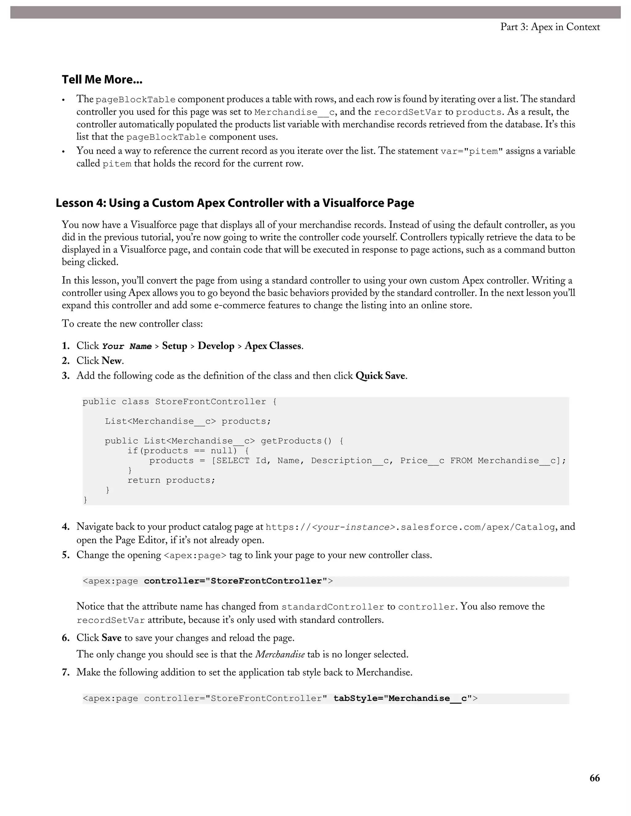 Tell Me More...
• The pageBlockTable component produces a table with rows, and each row is found by iterating over a list. The standard
controller you used for this page was set to Merchandise__c, and the recordSetVar to products. As a result, the
controller automatically populated the products list variable with merchandise records retrieved from the database. It’s this
list that the pageBlockTable component uses.
• You need a way to reference the current record as you iterate over the list. The statement var="pitem" assigns a variable
called pitem that holds the record for the current row.
Lesson 4: Using a Custom Apex Controller with a Visualforce Page
You now have a Visualforce page that displays all of your merchandise records. Instead of using the default controller, as you
did in the previous tutorial, you’re now going to write the controller code yourself. Controllers typically retrieve the data to be
displayed in a Visualforce page, and contain code that will be executed in response to page actions, such as a command button
being clicked.
In this lesson, you’ll convert the page from using a standard controller to using your own custom Apex controller. Writing a
controller using Apex allows you to go beyond the basic behaviors provided by the standard controller. In the next lesson you’ll
expand this controller and add some e-commerce features to change the listing into an online store.
To create the new controller class:
1. Click Your Name > Setup > Develop > Apex Classes.
2. Click New.
3. Add the following code as the definition of the class and then click Quick Save.
public class StoreFrontController {
List<Merchandise__c> products;
public List<Merchandise__c> getProducts() {
if(products == null) {
products = [SELECT Id, Name, Description__c, Price__c FROM Merchandise__c];
}
return products;
}
}
4. Navigate back to your product catalog page at https://<your-instance>.salesforce.com/apex/Catalog, and
open the Page Editor, if it’s not already open.
5. Change the opening <apex:page> tag to link your page to your new controller class.
<apex:page controller="StoreFrontController">
Notice that the attribute name has changed from standardController to controller. You also remove the
recordSetVar attribute, because it’s only used with standard controllers.
6. Click Save to save your changes and reload the page.
The only change you should see is that the Merchandise tab is no longer selected.
7. Make the following addition to set the application tab style back to Merchandise.
<apex:page controller="StoreFrontController" tabStyle="Merchandise__c">
66
Part 3: Apex in Context
 