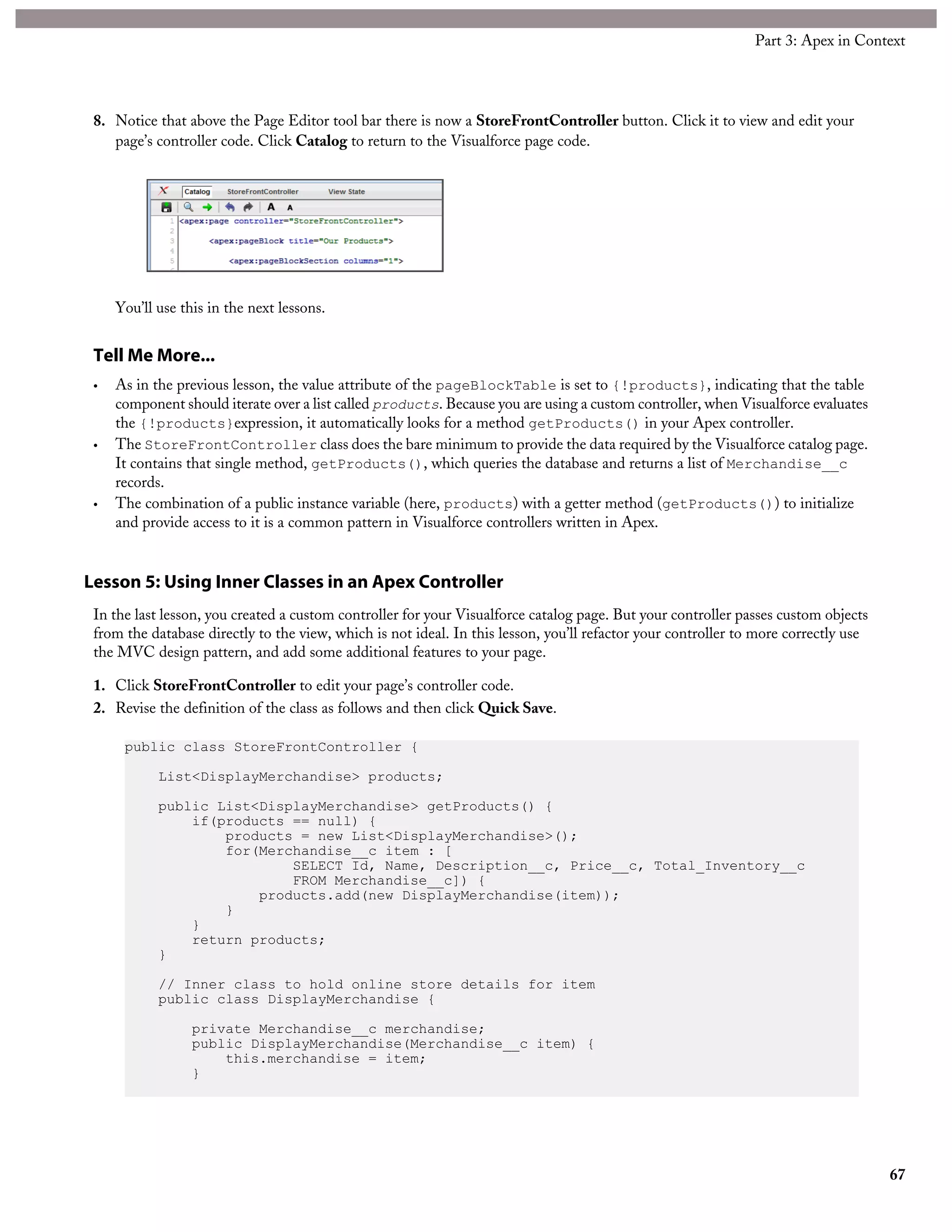 8. Notice that above the Page Editor tool bar there is now a StoreFrontController button. Click it to view and edit your
page’s controller code. Click Catalog to return to the Visualforce page code.
You’ll use this in the next lessons.
Tell Me More...
• As in the previous lesson, the value attribute of the pageBlockTable is set to {!products}, indicating that the table
component should iterate over a list called products. Because you are using a custom controller, when Visualforce evaluates
the {!products}expression, it automatically looks for a method getProducts() in your Apex controller.
• The StoreFrontController class does the bare minimum to provide the data required by the Visualforce catalog page.
It contains that single method, getProducts(), which queries the database and returns a list of Merchandise__c
records.
• The combination of a public instance variable (here, products) with a getter method (getProducts()) to initialize
and provide access to it is a common pattern in Visualforce controllers written in Apex.
Lesson 5: Using Inner Classes in an Apex Controller
In the last lesson, you created a custom controller for your Visualforce catalog page. But your controller passes custom objects
from the database directly to the view, which is not ideal. In this lesson, you’ll refactor your controller to more correctly use
the MVC design pattern, and add some additional features to your page.
1. Click StoreFrontController to edit your page’s controller code.
2. Revise the definition of the class as follows and then click Quick Save.
public class StoreFrontController {
List<DisplayMerchandise> products;
public List<DisplayMerchandise> getProducts() {
if(products == null) {
products = new List<DisplayMerchandise>();
for(Merchandise__c item : [
SELECT Id, Name, Description__c, Price__c, Total_Inventory__c
FROM Merchandise__c]) {
products.add(new DisplayMerchandise(item));
}
}
return products;
}
// Inner class to hold online store details for item
public class DisplayMerchandise {
private Merchandise__c merchandise;
public DisplayMerchandise(Merchandise__c item) {
this.merchandise = item;
}
67
Part 3: Apex in Context
 
