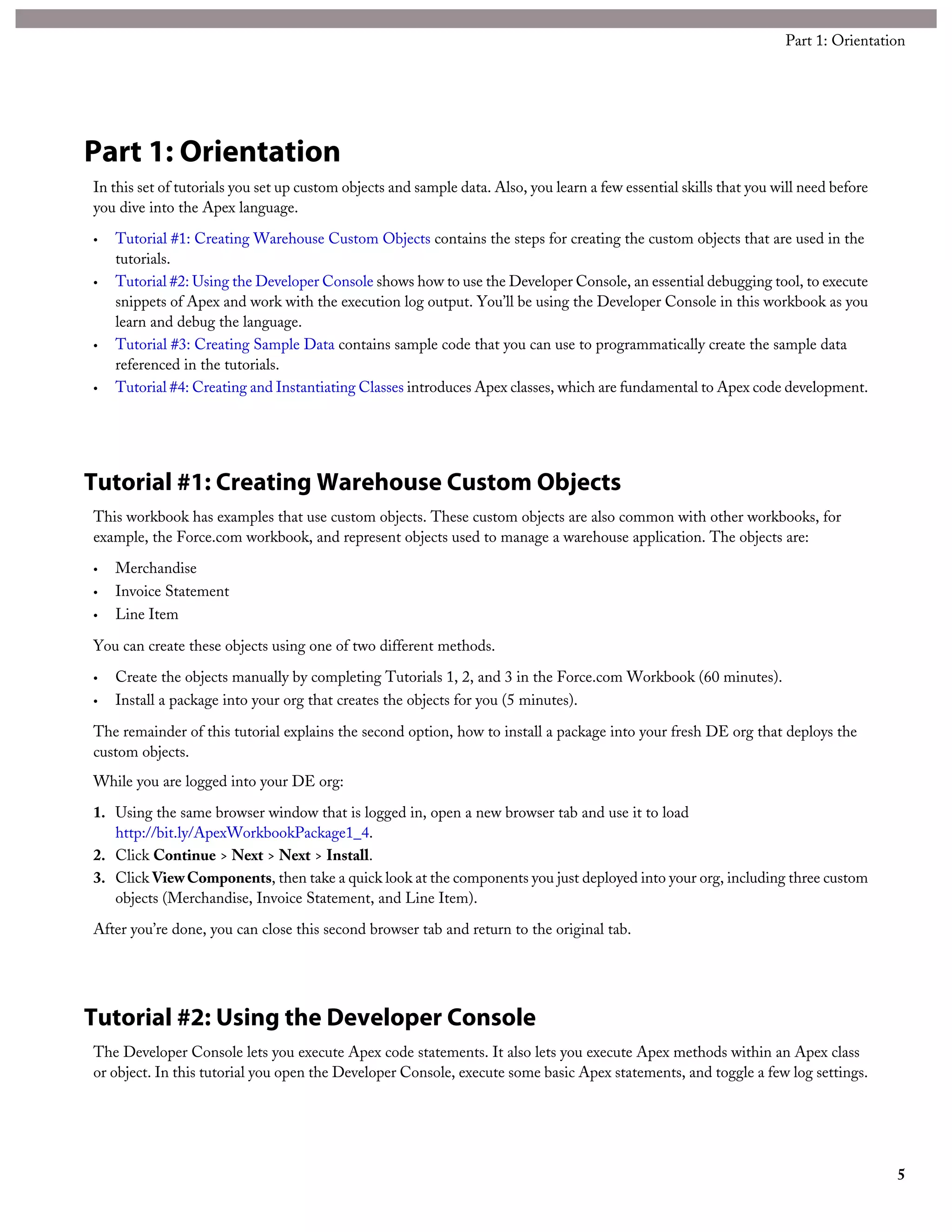 Part 1: Orientation
In this set of tutorials you set up custom objects and sample data. Also, you learn a few essential skills that you will need before
you dive into the Apex language.
• Tutorial #1: Creating Warehouse Custom Objects contains the steps for creating the custom objects that are used in the
tutorials.
• Tutorial #2: Using the Developer Console shows how to use the Developer Console, an essential debugging tool, to execute
snippets of Apex and work with the execution log output. You’ll be using the Developer Console in this workbook as you
learn and debug the language.
• Tutorial #3: Creating Sample Data contains sample code that you can use to programmatically create the sample data
referenced in the tutorials.
• Tutorial #4: Creating and Instantiating Classes introduces Apex classes, which are fundamental to Apex code development.
Tutorial #1: Creating Warehouse Custom Objects
This workbook has examples that use custom objects. These custom objects are also common with other workbooks, for
example, the Force.com workbook, and represent objects used to manage a warehouse application. The objects are:
• Merchandise
• Invoice Statement
• Line Item
You can create these objects using one of two different methods.
• Create the objects manually by completing Tutorials 1, 2, and 3 in the Force.com Workbook (60 minutes).
• Install a package into your org that creates the objects for you (5 minutes).
The remainder of this tutorial explains the second option, how to install a package into your fresh DE org that deploys the
custom objects.
While you are logged into your DE org:
1. Using the same browser window that is logged in, open a new browser tab and use it to load
http://bit.ly/ApexWorkbookPackage1_4.
2. Click Continue > Next > Next > Install.
3. Click ViewComponents, then take a quick look at the components you just deployed into your org, including three custom
objects (Merchandise, Invoice Statement, and Line Item).
After you’re done, you can close this second browser tab and return to the original tab.
Tutorial #2: Using the Developer Console
The Developer Console lets you execute Apex code statements. It also lets you execute Apex methods within an Apex class
or object. In this tutorial you open the Developer Console, execute some basic Apex statements, and toggle a few log settings.
5
Part 1: Orientation
 