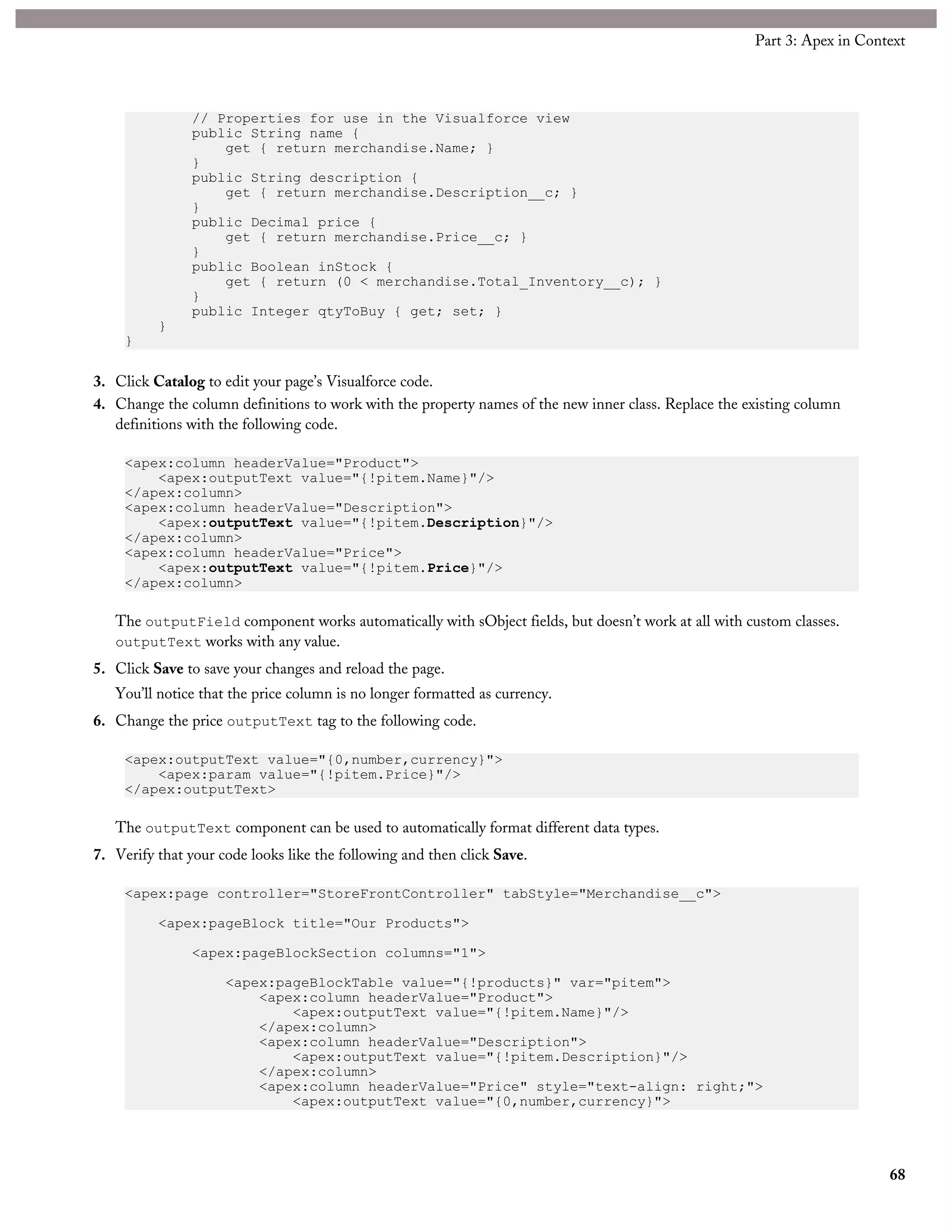 // Properties for use in the Visualforce view
public String name {
get { return merchandise.Name; }
}
public String description {
get { return merchandise.Description__c; }
}
public Decimal price {
get { return merchandise.Price__c; }
}
public Boolean inStock {
get { return (0 < merchandise.Total_Inventory__c); }
}
public Integer qtyToBuy { get; set; }
}
}
3. Click Catalog to edit your page’s Visualforce code.
4. Change the column definitions to work with the property names of the new inner class. Replace the existing column
definitions with the following code.
<apex:column headerValue="Product">
<apex:outputText value="{!pitem.Name}"/>
</apex:column>
<apex:column headerValue="Description">
<apex:outputText value="{!pitem.Description}"/>
</apex:column>
<apex:column headerValue="Price">
<apex:outputText value="{!pitem.Price}"/>
</apex:column>
The outputField component works automatically with sObject fields, but doesn’t work at all with custom classes.
outputText works with any value.
5. Click Save to save your changes and reload the page.
You’ll notice that the price column is no longer formatted as currency.
6. Change the price outputText tag to the following code.
<apex:outputText value="{0,number,currency}">
<apex:param value="{!pitem.Price}"/>
</apex:outputText>
The outputText component can be used to automatically format different data types.
7. Verify that your code looks like the following and then click Save.
<apex:page controller="StoreFrontController" tabStyle="Merchandise__c">
<apex:pageBlock title="Our Products">
<apex:pageBlockSection columns="1">
<apex:pageBlockTable value="{!products}" var="pitem">
<apex:column headerValue="Product">
<apex:outputText value="{!pitem.Name}"/>
</apex:column>
<apex:column headerValue="Description">
<apex:outputText value="{!pitem.Description}"/>
</apex:column>
<apex:column headerValue="Price" style="text-align: right;">
<apex:outputText value="{0,number,currency}">
68
Part 3: Apex in Context
 