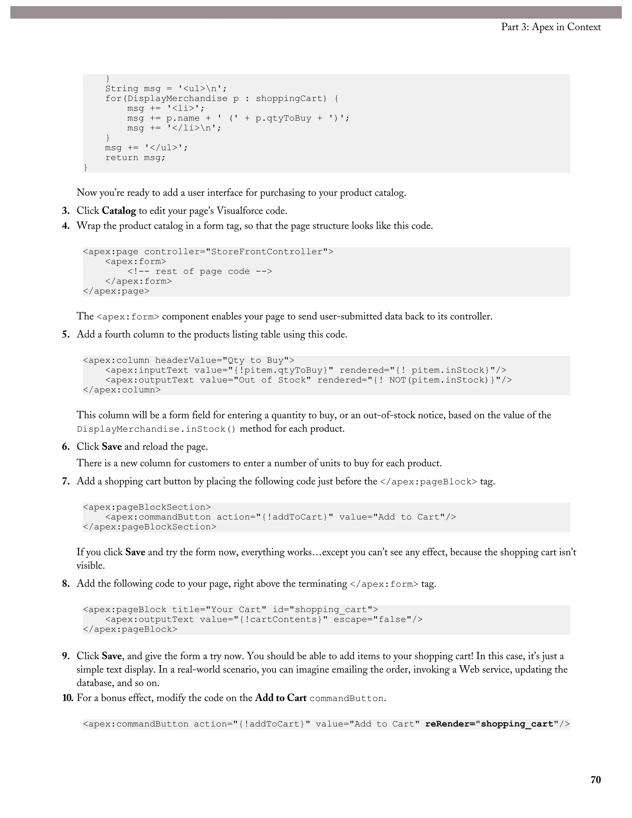 }
String msg = '<ul>n';
for(DisplayMerchandise p : shoppingCart) {
msg += '<li>';
msg += p.name + ' (' + p.qtyToBuy + ')';
msg += '</li>n';
}
msg += '</ul>';
return msg;
}
Now you’re ready to add a user interface for purchasing to your product catalog.
3. Click Catalog to edit your page’s Visualforce code.
4. Wrap the product catalog in a form tag, so that the page structure looks like this code.
<apex:page controller="StoreFrontController">
<apex:form>
<!-- rest of page code -->
</apex:form>
</apex:page>
The <apex:form> component enables your page to send user-submitted data back to its controller.
5. Add a fourth column to the products listing table using this code.
<apex:column headerValue="Qty to Buy">
<apex:inputText value="{!pitem.qtyToBuy}" rendered="{! pitem.inStock}"/>
<apex:outputText value="Out of Stock" rendered="{! NOT(pitem.inStock)}"/>
</apex:column>
This column will be a form field for entering a quantity to buy, or an out-of-stock notice, based on the value of the
DisplayMerchandise.inStock() method for each product.
6. Click Save and reload the page.
There is a new column for customers to enter a number of units to buy for each product.
7. Add a shopping cart button by placing the following code just before the </apex:pageBlock> tag.
<apex:pageBlockSection>
<apex:commandButton action="{!addToCart}" value="Add to Cart"/>
</apex:pageBlockSection>
If you click Save and try the form now, everything works…except you can’t see any effect, because the shopping cart isn’t
visible.
8. Add the following code to your page, right above the terminating </apex:form> tag.
<apex:pageBlock title="Your Cart" id="shopping_cart">
<apex:outputText value="{!cartContents}" escape="false"/>
</apex:pageBlock>
9. Click Save, and give the form a try now. You should be able to add items to your shopping cart! In this case, it’s just a
simple text display. In a real-world scenario, you can imagine emailing the order, invoking a Web service, updating the
database, and so on.
10. For a bonus effect, modify the code on the Add to Cart commandButton.
<apex:commandButton action="{!addToCart}" value="Add to Cart" reRender="shopping_cart"/>
70
Part 3: Apex in Context
 