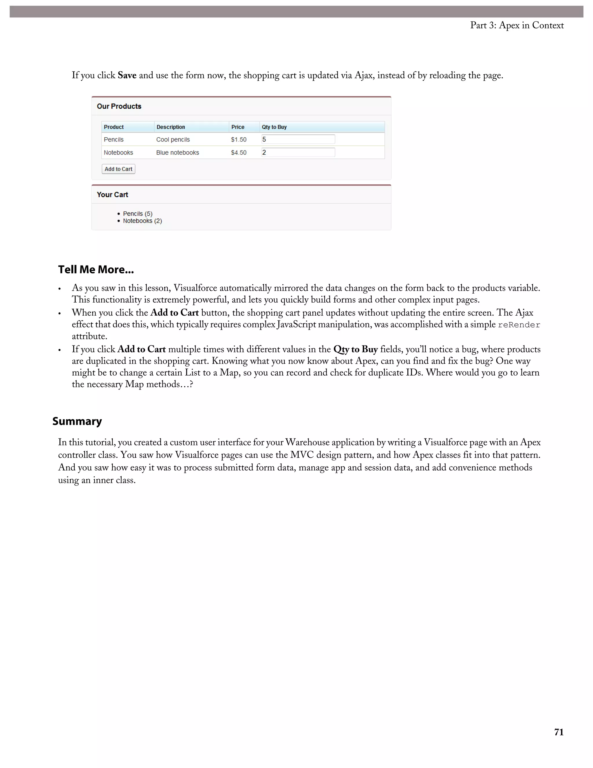 If you click Save and use the form now, the shopping cart is updated via Ajax, instead of by reloading the page.
Tell Me More...
• As you saw in this lesson, Visualforce automatically mirrored the data changes on the form back to the products variable.
This functionality is extremely powerful, and lets you quickly build forms and other complex input pages.
• When you click the Add to Cart button, the shopping cart panel updates without updating the entire screen. The Ajax
effect that does this, which typically requires complex JavaScript manipulation, was accomplished with a simple reRender
attribute.
• If you click Add to Cart multiple times with different values in the Qty to Buy fields, you’ll notice a bug, where products
are duplicated in the shopping cart. Knowing what you now know about Apex, can you find and fix the bug? One way
might be to change a certain List to a Map, so you can record and check for duplicate IDs. Where would you go to learn
the necessary Map methods…?
Summary
In this tutorial, you created a custom user interface for your Warehouse application by writing a Visualforce page with an Apex
controller class. You saw how Visualforce pages can use the MVC design pattern, and how Apex classes fit into that pattern.
And you saw how easy it was to process submitted form data, manage app and session data, and add convenience methods
using an inner class.
71
Part 3: Apex in Context
 
