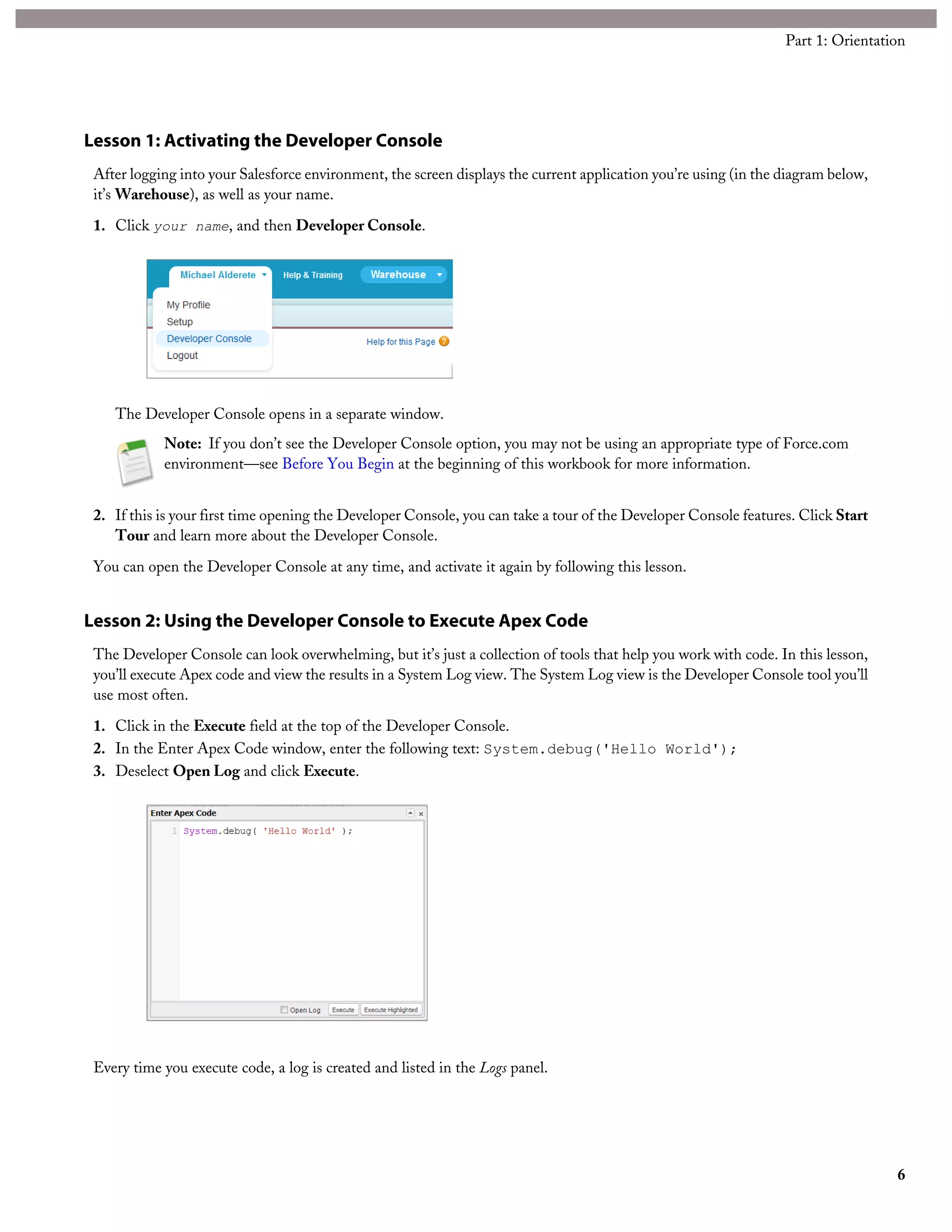 library of reusable components that can be extended, and an Apex-based controller model. Visualforce supports the
Model-View-Controller (MVC) style of user interface design, and is highly flexible.
Visualforce includes standard controllers for every sObject available in your organization, which lets you create Visualforce pages
that handle common features without writing any code beyond the Visualforce itself. For highly customized applications,
Visualforce allows you to extend or replace the standard controller with your own Apex code. You can make Visualforce
applications available only within your company, or publish them on the Web.
In this tutorial, you will use Visualforce to create a simple store front page. You’ll start with a simple product listing page that
does not use Apex as a quick introduction to Visualforce. Then you’ll add a few features, like a simple shopping cart, to see
how Visualforce connects to a controller written in Apex.
Lesson 1: Enabling Visualforce Development Mode
The simplest way to get started with Visualforce is to enable development mode. Development mode embeds a Visualforce
page editor in your browser. It allows you to see and edit your code, and preview the page at the same time. Development
mode also adds an Apex editor for editing controllers and extensions.
1. Click Your Name > Setup > My Personal Information > Personal Information.
2. Click Edit.
3. Select the Development Mode checkbox.
4. Click Save.
After enabling development mode, all Visualforce pages display with the development mode footer at the bottom of the browser
window.
Lesson 2: Creating a Simple Visualforce Page
In this lesson you’ll create a new, very simple Visualforce page, the equivalent of “Hello World.”
1. In your browser, add the text /apex/Catalog to the URL for your Salesforce instance. For example, if your Salesforce
instance is https://na1.salesforce.com, the new URL would be
https://na1.salesforce.com/apex/Catalog.
You’ll get an error message: Page Catalog does not exist.
2. Click the Create Page Catalog link to create the new page.
The Catalog page will be created with some default code.
3. The Page Editor displays a preview of the new page above and the code below. It will look like this:
62
Part 3: Apex in Context
 